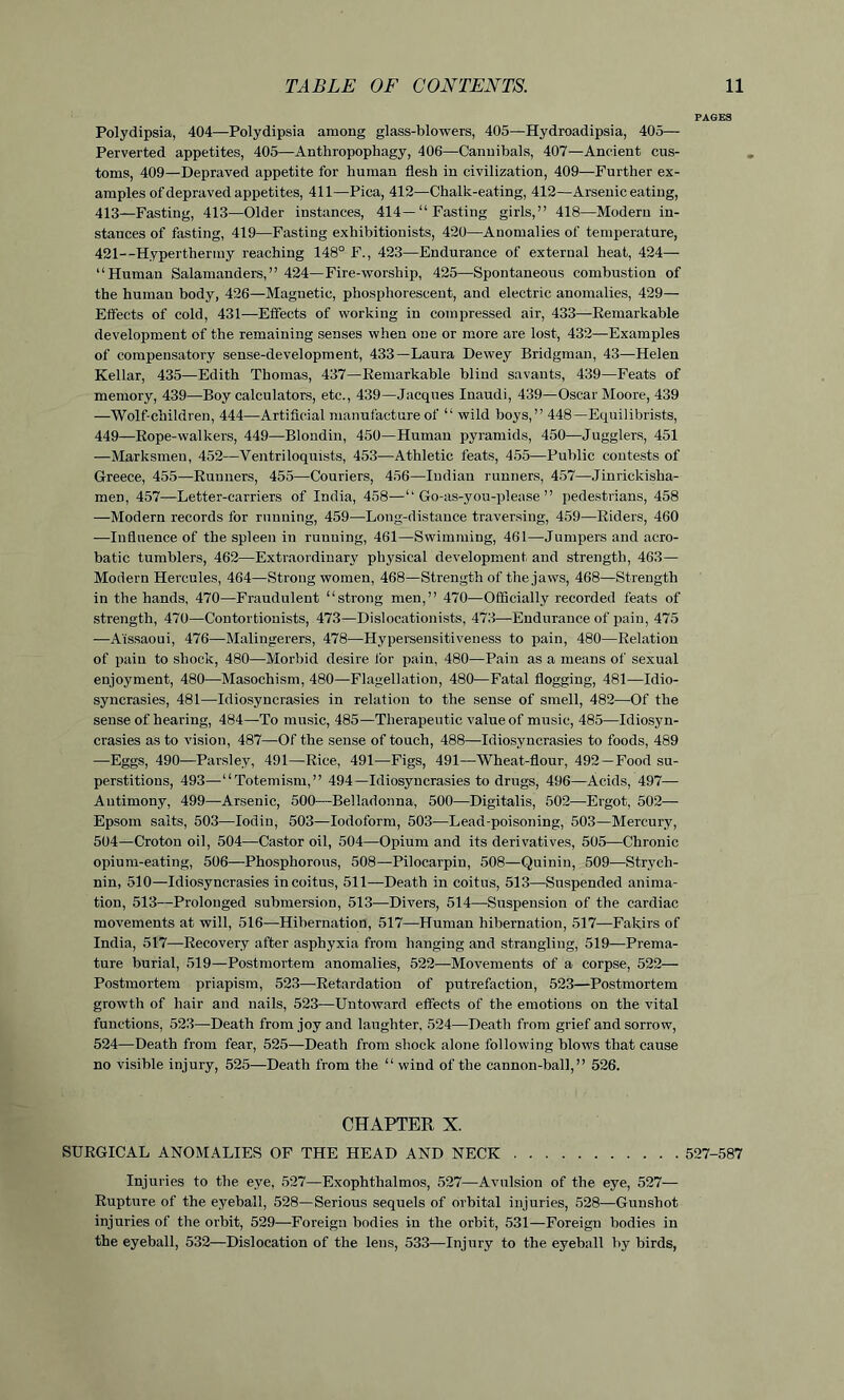 Polydipsia, 404—Polydipsia among glass-blowers, 405—Hydroadipsia, 405— Perverted appetites, 405—Anthropophagy, 406—Cannibals, 407—Ancient cus- toms, 409—Depraved appetite for human flesh in civilization, 409—Further ex- amples of depraved appetites, 411—Pica, 412—Chalk-eating, 412—Arsenic eating, 413—Fasting, 413—Older instances, 414—“Fasting girls,” 418—Modern in- stances of fasting, 419—Fasting exhibitionists, 420—Anomalies of temperature, 421--Hyperthermy reaching 148° F., 423—Endurance of external heat, 424— “Human Salamanders,” 424—Fire-worship, 425—Spontaneous combustion of the human body, 426—Magnetic, phosphorescent, and electric anomalies, 429— Elfects of cold, 431—Effects of working in compressed air, 433—Remarkable development of the remaining senses when one or more are lost, 432—Examples of compensatory sense-development, 433—Laura Dewey Bridgman, 43—Helen Kellar, 435—Edith Thomas, 437—Remarkable blind savants, 439—Feats of memory, 439—Boy calculators, etc., 439—Jacques Inaudi, 439—Oscar Moore, 439 —Wolf-cliildren, 444—Artificial manufacture of “ wild boys,” 448—Equilibrists, 449—Rope-walkers, 449—Blondin, 450—Human pyramids, 450—Jugglers, 451 —Marksmen, 452—Ventriloquists, 453—Athletic feats, 455—Public contests of Greece, 455—Runners, 455—Couriers, 456—Indian runners, 457—Jinrickisha- meD, 457—Letter-carriers of India, 458—“Go-as-you-please” pedestrians, 458 —Modern records for running, 459—Long-distance traversing, 459—Riders, 460 —Influence of the spleen in runuing, 461—Swimming, 461—Jumpers and acro- batic tumblers, 462—Extraordinary physical development and strength, 463— Modern Hercules, 464—Strong women, 468—Strength of the jaws, 468—Strength in the hands, 470—Fraudulent “strong men,” 470—Officially recorded feats of strength, 470—Contortionists, 473—Dislocationists, 473—Endurance of pain, 475 —A'issaoui, 476—Malingerers, 478—Hypersensitiveness to pain, 480—Relation of pain to shock, 480—Morbid desire lor pain, 480—Pain as a means of sexual enjoyment, 480—Masochism, 480—Flagellation, 480—Fatal flogging, 481—Idio- syncrasies, 481—Idiosyncrasies in relation to the sense of smell, 482—Of the sense of hearing, 484—To music, 485—Therapeutic value of music, 485—Idiosyn- crasies as to vision, 487—Of the sense of touch, 488—Idiosyncrasies to foods, 489 —Eggs, 490—Parsley, 491—Rice, 491—Figs, 491—Wheat-flour, 492—Food su- perstitions, 493—“Totemism,” 494—Idiosyncrasies to drugs, 496—Acids, 497— Antimony, 499—Arsenic, 500—Belladonna, 500—Digitalis, 502—Ergot, 502— Epsom salts, 503—Iodin, 503—Iodoform, 503—Lead-poisoning, 503—Mercury, 504—Croton oil, 504—Castor oil, 504—Opium and its derivatives, 505—Chronic opium-eating, 506—Phosphorous, 508—Pilocarpin, 508—Quinin, 509—Strych- nin, 510—Idiosyncrasies in coitus, 511—Death in coitus, 513—Suspended anima- tion, 513—Prolonged submersion, 513—Divers, 514—Suspension of the cardiac movements at will, 516—Hibernation, 517—Human hibernation, 517—Fakirs of India, 517—Recovery after asphyxia from hanging and strangling, 519—Prema- ture burial, 519—Postmortem anomalies, 522—Movements of a corpse, 522— Postmortem priapism, 523—Retardatiou of putrefaction, 523—Postmortem growth of hair and nails, 523—Untoward effects of the emotions on the vital functions, 523—Death from joy and laughter, 524—Death from grief and sorrow, 524—Death from fear, 525—Death from shock alone following blows that cause no visible injury, 525—Death from the “ wind of the cannon-ball,” 526. CHAPTER X. SURGICAL ANOMALIES OF THE HEAD AND NECK 527-587 Injuries to the eye, 527—Exophthalmos, 527—Avulsion of the eye, 527— Rupture of the eyeball, 528—Serious sequels of orbital injuries, 528—Gunshot injuries of the orbit, 529—Foreign bodies in the orbit, 531—Foreign bodies in the eyeball, 532—Dislocation of the lens, 533—Injury to the eyeball by birds,