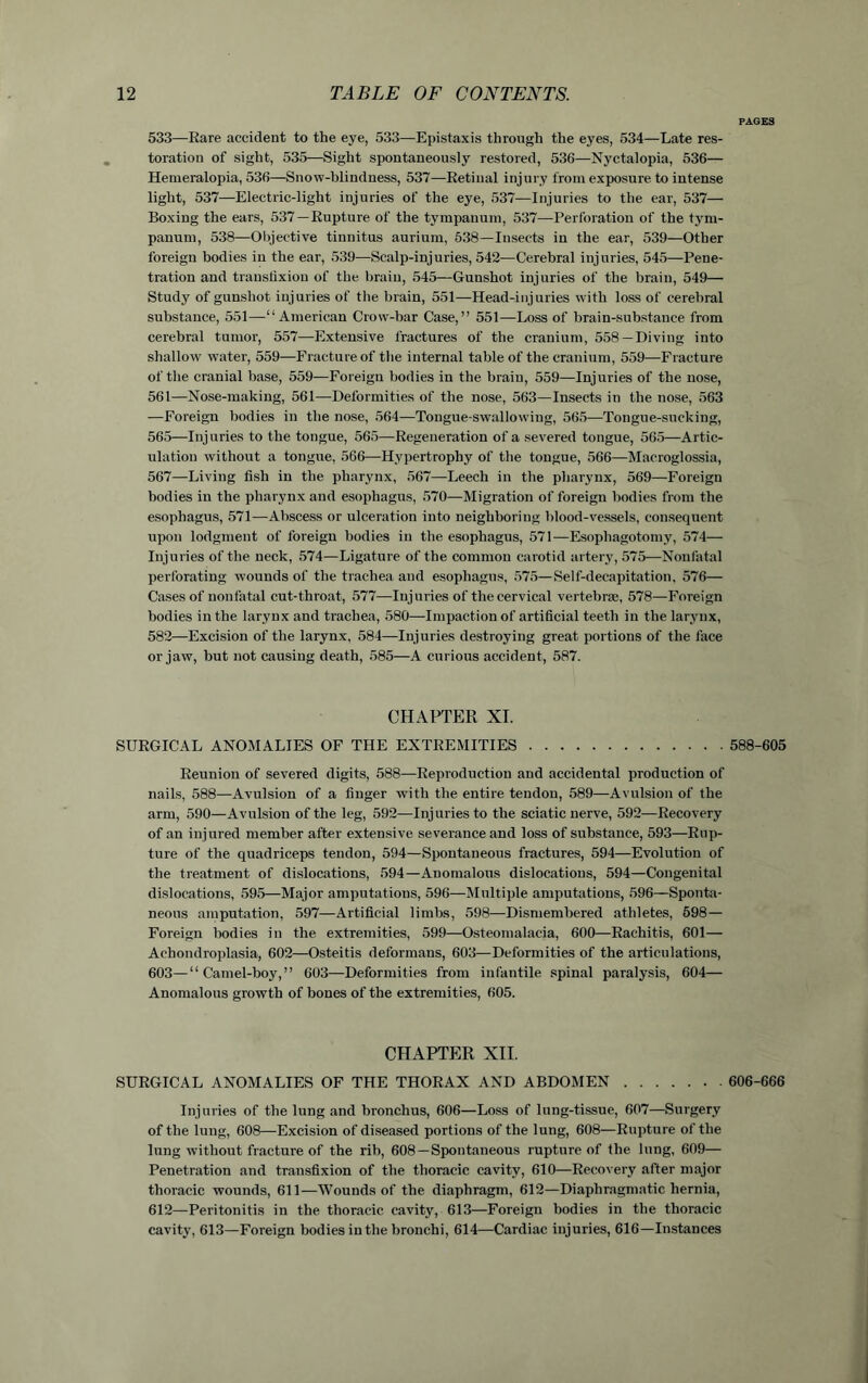 PAGES 533—Rare accident to the eye, 533—Epistaxis through the eyes, 534—Late res- toration of sight, 535—Sight spontaneously restored, 536—Nyctalopia, 536— Hemeralopia, 536—Snow-blindness, 537—Retinal injury from exposure to intense light, 537—Electric-light injuries of the eye, 537—Injuries to the ear, 537— Boxing the ears, 537—Rupture of the tympanum, 537—Perforation of the tym- panum, 538—Objective tinnitus aurium, 538—Insects in the ear, 539—Other foreign bodies in the ear, 539—Scalp-injuries, 542—Cerebral injuries, 545—Pene- tration and transfixion of the brain, 545—Gunshot injuries of the brain, 549— Study of gunshot injuries of the brain, 551—Head-injuries with loss of cerebral substance, 551—“American Crow-bar Case,” 551—Loss of brain-substance from cerebral tumor, 557—Extensive fractures of the cranium, 558 —Diving into shallow water, 559—Fracture of the internal table of the cranium, 559—Fracture of the cranial base, 559—Foreign bodies in the brain, 559—Injuries of the nose, 561—Nose-making, 561—Deformities of the nose, 563—Insects in the nose, 563 —Foreign bodies in the nose, 564—Tongue-swallowing, 565—Tongue-sucking, 565—Injuries to the tongue, 565—Regeneration of a severed tongue, 565—Artic- ulation without a tongue, 566—Hypertrophy of the tongue, 566—Macroglossia, 567—Living fish in the pharynx, 567—Leech in the pharynx, 569—Foreign bodies in the pharynx and esophagus, 570—Migration of foreign bodies from the esophagus, 571—Abscess or ulceration into neighboring blood-vessels, consequent upon lodgment of foreign bodies in the esophagus, 571—Esophagotomy, 574— Injuries of the neck, 574—Ligature of the common carotid artery, 575—Nonfatal perforating wounds of the trachea and esophagus, 575—Self-decapitation, 576— Cases of nonfatal cut-throat, 577—Injuries of the cervical vertebrae, 578—Foreign bodies in the larynx and trachea, 580—-Impaction of artificial teeth in the larynx, 582—Excision of the larynx, 584—Injuries destroying great portions of the face or jaw, but not causing death, 585—A curious accident, 587. CHAPTER XI. SURGICAL ANOMALIES OF THE EXTREMITIES 588-605 Reunion of severed digits, 588—Reproduction and accidental production of nails, 588—Avulsion of a finger with the entire tendon, 589—Avulsion of the arm, 590—Avulsion of the leg, 592—Injuries to the sciatic nerve, 592—Recovery of an injured member after extensive severance and loss of substance, 593—Rup- ture of the quadriceps tendon, 594—Spontaneous fractures, 594—Evolution of the treatment of dislocations, 594—Anomalous dislocations, 594—Congenital dislocations, 595—Major amputations, 596—Multiple amputations, 596—Sponta- neous amputation, 597—Artificial limbs, 598—Dismembered athletes, 698— Foreign bodies in the extremities, 599—Osteomalacia, 600—Rachitis, 601— Achondroplasia, 602—Osteitis deformans, 603—Deformities of the articulations, 603—“Camel-boy,” 603—Deformities from infantile spinal paralysis, 604— Anomalous growth of bones of the extremities, 605. CHAPTER XII. SURGICAL ANOMALIES OF THE THORAX AND ABDOMEN 606-666 Injuries of the lung and bronchus, 606—Loss of lung-tissue, 607—Surgery of the lung, 608—Excision of diseased portions of the lung, 608—Rupture of the lung without fracture of the rib, 608—Spontaneous rupture of the lung, 609— Penetration and transfixion of the thoracic cavity, 610—Recovery after major thoracic wounds, 611—Wounds of the diaphragm, 612—Diaphragmatic hernia, 612—Peritonitis in the thoracic cavity, 613—Foreign bodies in the thoracic cavity, 613—Foreign bodies in the bronchi, 614—Cardiac injuries, 616—Instances