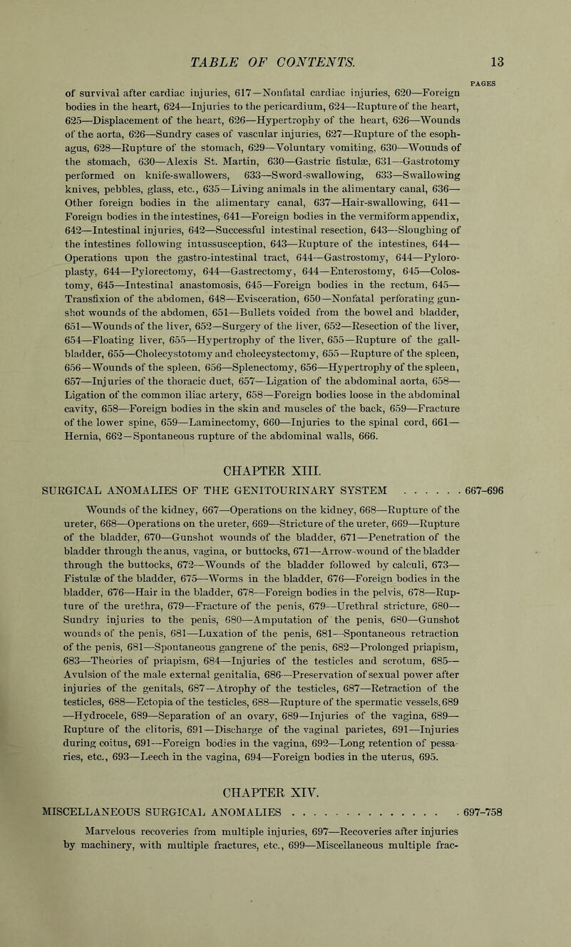 PAGES of survival after cardiac iujuries, 617—Nonfatal cardiac injuries, 620—Foreign bodies in the heart, 624—Injuries to the pericardium, 624—Rupture of the heart, 625—Displacement of the heart, 626—Hypertrophy of the heart, 626—Wounds of the aorta, 626—Sundry cases of vascular injuries, 627—Rupture of the esoph- agus, 628—Rupture of the stomach, 629—Voluntary vomiting, 630—Wounds of the stomach, 630—Alexis St. Martin, 630—Gastric fistulse, 631—Gastrotomy performed on knife-swallowers, 633—Sword-swallowing, 633—Swallowing knives, pebbles, glass, etc., 635—Living animals in the alimentary canal, 636- Other foreign bodies in the alimentary canal, 637—Hair-swallowing, 641— Foreign bodies in the intestines, 641—Foreign bodies in the vermiform appendix, 642—Intestinal injuries, 642—Successful intestinal resection, 643—Sloughing of the intestines following intussusception, 643—Rupture of the intestines, 644— Operations upon the gastro-intestinal tract, 644—Gastrostomy, 644—Pyloro- plasty, 644—Pylorectomy, 644—Gastrectomy, 644—Enterostomy, 645—Colos- tomy, 645—Intestinal anastomosis, 645—Foreign bodies in the rectum, 645— Transfixion of the abdomen, 648—Evisceration, 650—Nonfatal perforating gun- shot wounds of the abdomen, 651—Bullets voided from the bowel and bladder, 651—Wounds of the liver, 652—Surgery of the liver, 652—Resection of the liver, 654—Floating liver, 655—Hypertrophy of the liver, 655—Rupture of the gall- bladder, 655—Cholecystotomy and cholecystectomy, 655—Rupture of the spleen, 656— Wounds of the spleen, 656—Splenectomy, 656—Hypertrophy of the spleen, 657— Inj uries of the thoracic duct, 657—Ligation of the abdominal aorta, 658— Ligation of the common iliac artery, 658—Foreign bodies loose in the abdominal cavity, 658—Foreign bodies in the skin and muscles of the back, 659—Fracture of the lower spine, 659—Laminectomy, 660—Injuries to the spinal cord, 661— Hernia, 662—Spontaneous rupture of the abdominal walls, 666. CHAPTER XIII. SURGICAL ANOMALIES OF THE GENITOURINARY SYSTEM 667-696 Wounds of the kidney, 667—Operations on the kidney, 668—Rupture of the ureter, 668—Operations on the ureter, 669—Stricture of the ureter, 669—Rupture of the bladder, 670—Gunshot wounds of the bladder, 671—Penetration of the bladder through the anus, vagina, or buttocks, 671—Arrow- wound of the bladder through the buttocks, 672—Wounds of the bladder followed by calculi, 673— Fistulse of the bladder, 675—Worms in the bladder, 676—Foreign bodies in the bladder, 676—Hair in the bladder, 678—Foreign bodies in the pelvis, 678—Rup- ture of the urethra, 679—Fracture of the penis, 679—Urethral stricture, 680— Sundry injuries to the penis, 680—Amputation of the penis, 680—Gunshot wounds of the penis, 681—Luxation of the penis, 681—Spontaneous retraction of the penis, 681—Spontaneous gangrene of the penis, 682—Prolonged priapism, 683—Theories of priapism, 684—Injuries of the testicles and scrotum, 685— Avulsion of the male external genitalia, 686—Preservation of sexual power after injuries of the genitals, 687—Atrophy of the testicles, 687—Retraction of the testicles, 688—Ectopia of the testicles, 688—Rupture of the spermatic vessels, 689 —Hydrocele, 689—Separation of an ovary, 689—Injuries of the vagina, 689— Rupture of the clitoris, 691—Discharge of the vaginal parietes, 691—Injuries during coitus, 691—Foreign bodies in the vagina, 692—Long retention of pessa- ries, etc., 693—Leech in the vagina, 694—Foreign bodies in the uterus, 695. CHAPTER XIY. MISCELLANEOUS SURGICAL ANOMALIES 697-758 Marvelous recoveries from multiple injuries, 697—Recoveries after injuries by machinery, with multiple fractures, etc., 699—Miscellaneous multiple frac-