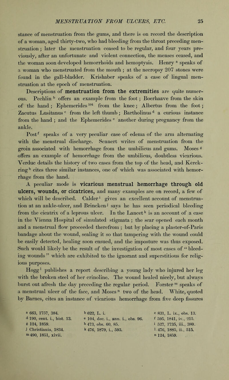 stance of menstruation from the gums, and there is on record the description of a woman, aged thirty-two, who had bleeding from the throat preceding men- struation ; later the menstruation ceased to be regular, and four years pre- viously, after an unfortunate and violent connection, the menses ceased, and the woman soon developed hemorrhoids and hemoptysis. Henry a speaks of a woman who menstruated from the mouth ; at the necropsy 207 stones were found in the gall-bladder. Krishaber speaks of a case of lingual men- struation at the epoch of menstruation. Descriptions of menstruation from the extremities are quite numer- ous. Pechlin b offers an example from the foot; Boerhaave from the skin of the hand ; Ephemerides104 from the knee; Albertus from the foot; Zacutus Lusitanus c from the left thumb ; Bartholinusd a curious instance from the hand ; and the Ephemerides e another during pregnancy from the ankle. Postf speaks of a very peculiar case of edema of the arm alternating with the menstrual discharge. Sennert writes of menstruation from the groin associated with hemorrhage from the umbilicus and gums. Moses g offers an example of hemorrhage from the umbilicus, doubtless vicarious. Verduc details the history of two cases from the top of the head, and Kerck- ringh cites three similar instances, one of which was associated with hemor- rhage from the hand. A peculiar mode is vicarious menstrual hemorrhage through old ulcers, wounds, or cicatrices, and many examples are on record, a few of which will be described. Calder1 gives an excellent account of menstrua- tion at an ankle-ulcer, and Brinckenj says he has seen periodical bleeding from the cicatrix of a leprous ulcer. In the Lancetk is an account of a case in the Vienna Hospital of simulated stigmata ; the scar opened each month and a menstrual flow proceeded therefrom ; but by placing a plaster-of-Paris bandage about the wound, sealing it so that tampering with the wound could be easily detected, healing soon ensued, and the imposture was thus exposed. Such would likely be the result of the investigation of most cases of “ bleed- ing wounds ” which are exhibited to the ignorant and superstitious for relig- ious purposes. Hogg1 publishes a report describing a young lady who injured her leg with the broken steel of her crinoline. The wound healed nicely, but always burst out afresh the day preceding the regular period. Forster m speaks of a menstrual ulcer of the face, and Moses n two of the head. White, quoted by Barnes, cites an instance of vicarious hemorrhage from five deep fissures a 663, 1757, 384. d 190, cent. i., hist. 13. g 124, 1859. J Christiania, 1834. m490, 1851, xlvii. b 622, L. i. e 104, dec. i., ann. i., obs. 96. h 473, obs. 60, 85. k 476, 1879, i., 593. c 831, L. ix., obs. 13. f 595, 1841, iv., 215. i 527, 1735, iii., 380. 1 476, 1885, ii., 515. n 124, 1859.