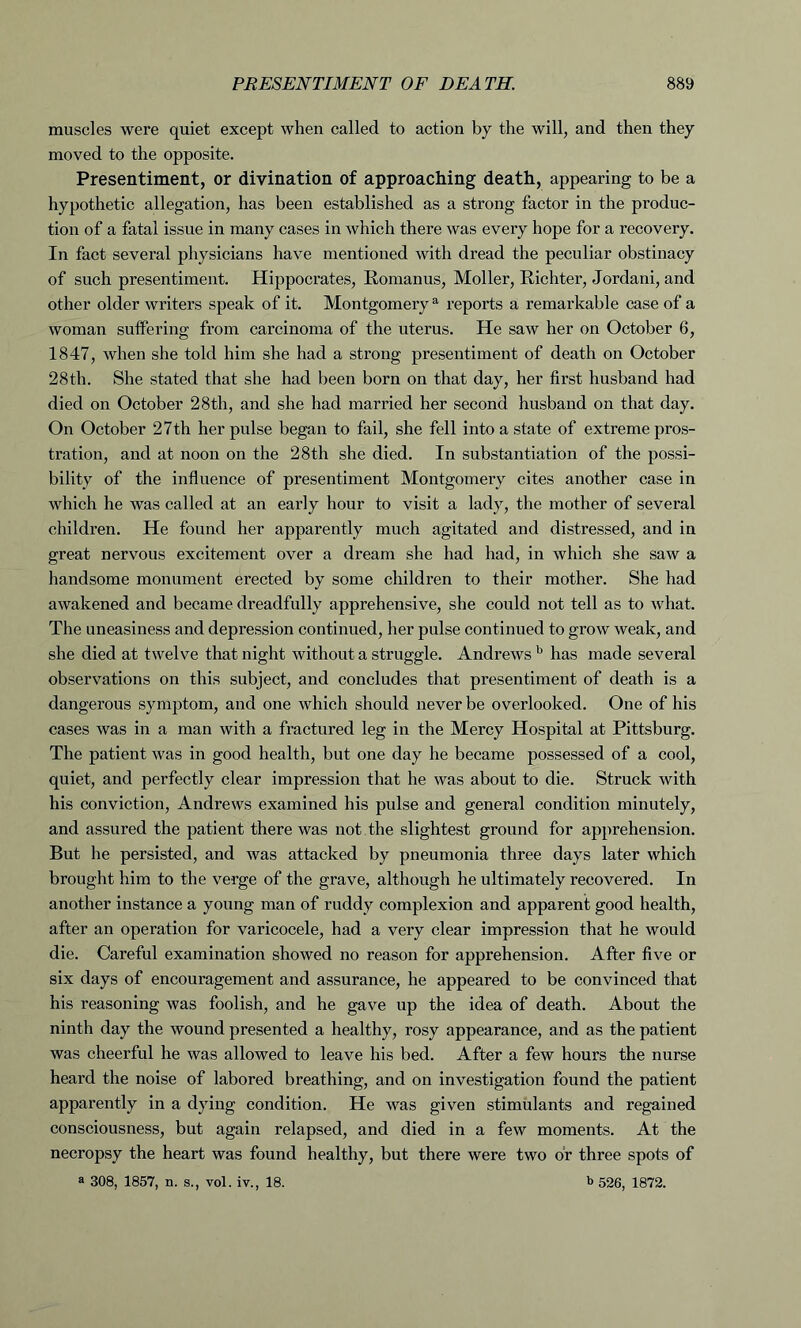 muscles were quiet except when called to action by the will, and then they moved to the opposite. Presentiment, or divination of approaching death, appearing to be a hypothetic allegation, has been established as a strong factor in the produc- tion of a fatal issue in many cases in which there was every hope for a recovery. In fact several physicians have mentioned with dread the peculiar obstinacy of such presentiment. Hippocrates, Roman us, Moller, Richter, Jordani, and other older writers speak of it. Montgomery a reports a remarkable case of a woman suffering from carcinoma of the uterus. He saw her on October 6, 1847, when she told him she had a strong presentiment of death on October 28th. She stated that she had been born on that day, her first husband had died on October 28th, and she had married her second husband on that day. On October 27th her pulse began to fail, she fell into a state of extreme pros- tration, and at noon on the 28th she died. In substantiation of the possi- bility of the influence of presentiment Montgomery cites another case in which he was called at an early hour to visit a lady, the mother of several children. He found her apparently much agitated and distressed, and in great nervous excitement over a dream she had had, in which she saw a handsome monument erected by some children to their mother. She had awakened and became dreadfully apprehensive, she could not tell as to what. The uneasiness and depression continued, her pulse continued to grow weak, and she died at twelve that night without a struggle. Andrews b has made several observations on this subject, and concludes that presentiment of death is a dangerous symptom, and one which should never be overlooked. One of his cases was in a man with a fractured leg in the Mercy Hospital at Pittsburg. The patient was in good health, but one day he became possessed of a cool, quiet, and perfectly clear impression that he was about to die. Struck with his conviction, Andrews examined his pulse and general condition minutely, and assured the patient there was not the slightest ground for apprehension. But he persisted, and was attacked by pneumonia three days later which brought him to the verge of the grave, although he ultimately recovered. In another instance a young man of ruddy complexion and apparent good health, after an operation for varicocele, had a very clear impression that he would die. Careful examination showed no reason for apprehension. After five or six days of encouragement and assurance, he appeared to be convinced that his reasoning was foolish, and he gave up the idea of death. About the ninth day the wound presented a healthy, rosy appearance, and as the patient was cheerful he was allowed to leave his bed. After a few hours the nurse heard the noise of labored breathing, and on investigation found the patient apparently in a dying condition. He was given stimulants and regained consciousness, but again relapsed, and died in a few moments. At the necropsy the heart was found healthy, but there were two or three spots of a 308, 1857, n. s., vol. iv., 18. b 526, 1872.