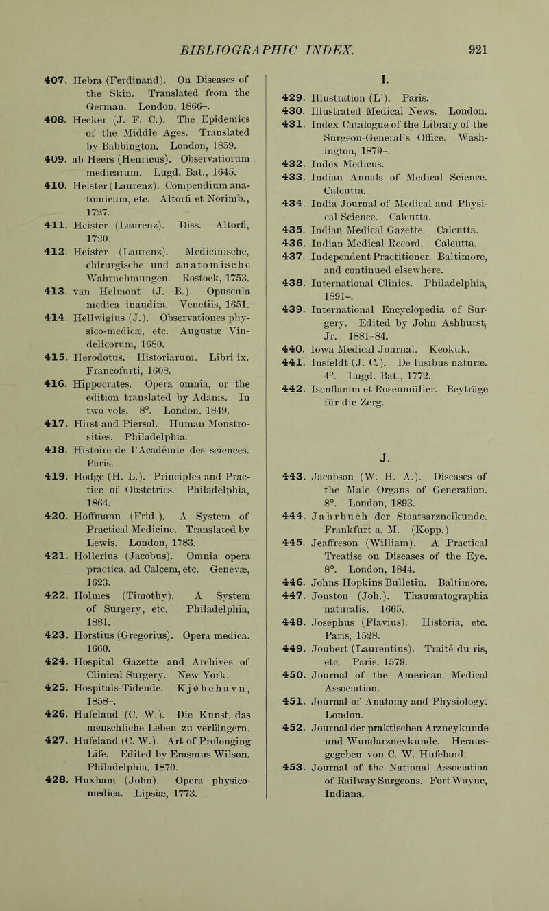 407. Hebra (Ferdinand). On Diseases of the Skin. Translated from the German. London, 18G6—. 408. Hecker (J. F. C.). The Epidemics of the Middle Ages. Translated by Babbington. London, 1859. 409. ab Heers (Henricns). Observatiorum medicarum. Lugd. Bat., 1645. 410. Heister (Laurenz). Compendium ana- tomicum, etc. Altorfi et Norirnb., 1727. 411. Heister (Laurenz). Diss. Altorfi, 1720. 412. Heister (Laurenz). Medicinische, chirurgische und anatomische Wahrnehmungen. Rostock, 1753. 413. van Helmont (J. B.). Opuscula medica inaudita. Yenetiis, 1651. 414. Hellwigius (J.). Observat-iones phy- sico-medicse, etc. Augustse Vin- delicorum, 1680. 415. Herodotus. Historiarum. Libri ix. Francofurti, 1608. 416. Hippocrates. Opera omnia, or the edition translated by Adams. In two vols. 8°. London. 1849. 417. Hirst and Piersol. Human Monstro- sities. Philadelphia. 418. Histoire de l’Academie des sciences. Paris. 419. Hodge (H. L.). Principles and Prac- tice of Obstetrics. Philadelphia, 1864. 420. Hoffmann (Frid.). A System of Practical Medicine. Translated by Lewis. London, 1783. 421. Hollerius (Jacobus). Omnia opera pract-ica, ad Calcem, etc. Geneva;, 1623. 422. Holmes (Timothy). A System of Surgery, etc. Philadelphia, 1881. 423. Horstius (Gregorius). Opera medica. 1660. 424. Hospital Gazette and Archives of Clinical Surgery. New York. 425. Hospitals-Tidende. Kj^behavn, 1858-. 426. Hufeland (C. W.). Die Kunst, das menscliliche Leben zu verlangern. 427. Hufeland (C. W.). Art of Prolonging Life. Edited by Erasmus Wilson. Philadelphia, 1870. 428. Huxham (John). Opera physico- medica. Lipsise, 1773. I. 429. Illustration (L’). Paris. 430. Illustrated Medical News. London. 431. Index Catalogue of the Library of the Surgeon-General’s Office. Wash- ington, 1879-. 432. Index Medicus. 433. Indian Annals of Medical Science. Calcutta. 434. India Journal of Medical and Physi- cal Science. Calcutta. 435. Indian Medical Gazette. Calcutta. 436. Indian Medical Record. Calcutta. 437. Independent Practitioner. Baltimore, and continued elsewhere. 438. International Clinics. Philadelphia, 1891-. 439. International Encyclopedia of Sur- gery. Edited by John Ashhurst, Jr. 1881-84. 440. Iowa Medical Journal. Keokuk. 441. Insfeldt (J. C.). De lusibus naturse. 4°. Lugd. Bat-., 1772. 442. Isenflamm et Rosenmuller. Beytriige fur die Zerg. J. 443. Jacobson (W. H. A.). Diseases of the Male Organs of Generation. 8°. London, 1893. 444. Jalirbuch der Staatsarzneikunde. Frankfurt a. M. (Kopp.) 445. Jeaffreson (William). A Practical Treatise on Diseases of the Eye. 8°. London, 1844. 446. Johns Hopkins Bulletin. Baltimore. 447. Jonston (Joh.). Thaumatographia naturalis. 1665. 448. Josephus (Flavius). Historia, etc. Paris, 1528. 449. Joubert (Laurentius). Traite du ris, etc. Paris, 1579. 450. Journal of the American Medical Association. 451. Journal of Anatomy and Physiology. London. 452. Journal der praktischen Arzueykunde und Wundarzneykunde. Heraus- gegeben von C. W. Hufeland. 453. Journal of the National Association of Railway Surgeons. Fort Wayne, Indiana.