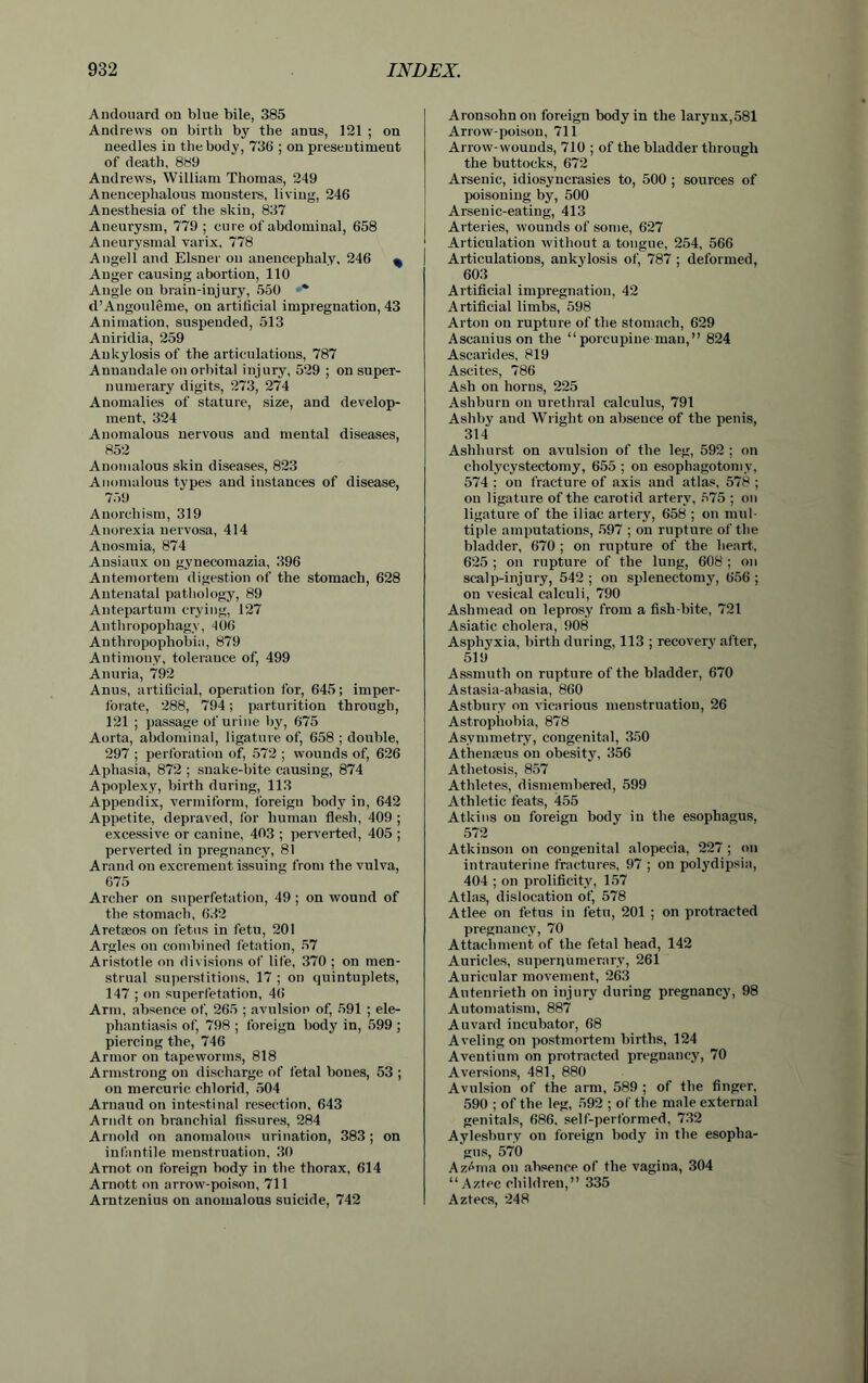 Andonard on blue bile, 385 Andrews on birth by the anus, 121 ; on needles in the body, 736 ; on preseutimeut of death, 889 Andrews, William Thomas, 249 Anencephalous monsters, living, 246 Anesthesia of the skin, 837 Aneurysm, 779 ; cure of abdominal, 658 Aneurysmal varix, 778 Angell and Eisner on anencephaly, 246 ^ Anger causing abortion, 110 Angle on brain-injury, 550 ** d’Angouleme, on artificial impregnation, 43 Animation, suspended, 513 Aniridia, 259 Ankylosis of the articulations, 787 Annaudale on orbital injury, 529 ; on super- numerary digits, 273, 274 Anomalies of stature, size, and develop- ment, 324 Anomalous nervous and mental diseases, 852 Anomalous skin diseases, 823 Anomalous types and instances of disease, 759 Anorchism, 319 Anorexia nervosa, 414 Anosmia, 874 Ausiaux on gynecomazia, 396 Antemortem digestion of the stomach, 628 Antenatal pathology, 89 Antepartum crying, 127 Anthropophagy, 406 Anthropophobia, 879 Antimony, tolerance of, 499 Anuria, 792 Anus, artificial, operation for, 645; imper- forate, 288, 794; parturition through, 121 ; passage of urine by, 675 Aorta, abdominal, ligature of, 658 ; double, 297 ; perforation of, 572 ; wounds of, 626 Aphasia, 872 ; snake-bite causing, 874 Apoplexy, birth during, 113 Appendix, vermiform, foreign body in, 642 Appetite, depraved, for human flesh, 409 ; excessive or canine, 403 ; perverted, 405 ; perverted in pregnancy, 81 Arand on excrement issuing from the vulva, 675 Archer on superfetation, 49 ; on wound of the stomach, 632 Aretaeos on fetus in fetu, 201 Argles on combined fetation, 57 Aristotle on divisions of life, 370 ; on men- strual superstitions, 17 ; on quintuplets, 147 ; on superfetation, 46 Arm, absence of, 265 ; avulsion of, 591 ; ele- phantiasis of, 798 ; foreign body in, 599; piercing the, 746 Armor on tapeworms, 818 Armstrong on discharge of fetal bones, 53 ; on mercuric chlorid, 504 Arnaud on intestinal resection, 643 Arndt on branchial fissures, 284 Arnold on anomalous urination, 383; on infantile menstruation, 30 Arnot on foreign body in the thorax, 614 Arnott on arrow-poison, 711 Arntzenius on anomalous suicide, 742 Aronsohn on foreign body in the larynx,581 Arrow-poison, 711 Arrow-wounds, 710 ; of the bladder through the buttocks, 672 Arsenic, idiosyncrasies to, 500 ; sources of poisoning by, 500 Arsenic-eating, 413 Arteries, wounds of some, 627 Articulation without a tongue, 254, 566 Articulations, ankylosis of, 787 ; deformed, 603 Artificial impregnation, 42 Artificial limbs, 598 Al ton on rupture of the stomach, 629 Ascanius on the “porcupine man,” 824 Ascarides, 819 Ascites, 786 Ash on horns, 225 Asliburn on urethral calculus, 791 Ashby and Wright on absence of the penis, 314 Ashhurst on avulsion of the leg, 592 ; on cholycystectomy, 655 ; on esophagotomy, 574 ; on fracture of axis and atlas, 578 ; on ligature of the carotid artery, 575 ; on ligature of the iliac artery, 658 ; on mul- tiple amputations, 597 ; on rupture of the bladder, 670 ; on rupture of the heart, 625 ; on rupture of the lung, 608 ; on scalp-injury, 542 ; on splenectomy, 656 ; on vesical calculi, 790 Ashmead on leprosy from a fish-bite, 721 Asiatic cholera, 908 Asphyxia, birth during, 113 ; recovery after, 519 Assmuth on rupture of the bladder, 670 Astasia-abasia, 860 Astburv on vicarious menstruation, 26 Astrophobia, 878 Asymmetry, congenital, 350 Athemeus on obesity, 356 Athetosis, 857 Athletes, dismembered, 599 Athletic feats, 455 Atkins on foreign body iu the esophagus, 572 Atkinson on congenital alopecia, 227 ; on intrauterine fractures, 97 ; on polydipsia, 404 ; on prolificity, 157 Atlas, dislocation of, 578 Atlee on fetus in fetu, 201 ; on protracted pregnancy, 70 Attachment of the fetal head, 142 Auricles, supernumerary, 261 Auricular movement, 263 Antenrieth on injury during pregnancy, 98 Automatism, 887 Auvard incubator, 68 Avelingon postmortem births, 124 Aventium on protracted pregnancy, 70 Aversions, 481, 880 Avulsion of the arm, 589 ; of the finger, 590 ; of the leg, 592 ; of the male external genitals, 686, self-performed, 732 Aylesbury on foreign body in the esopha- gus, 570 Azema on absence of the vagina, 304 “Aztec children,” 335 Aztecs, 248