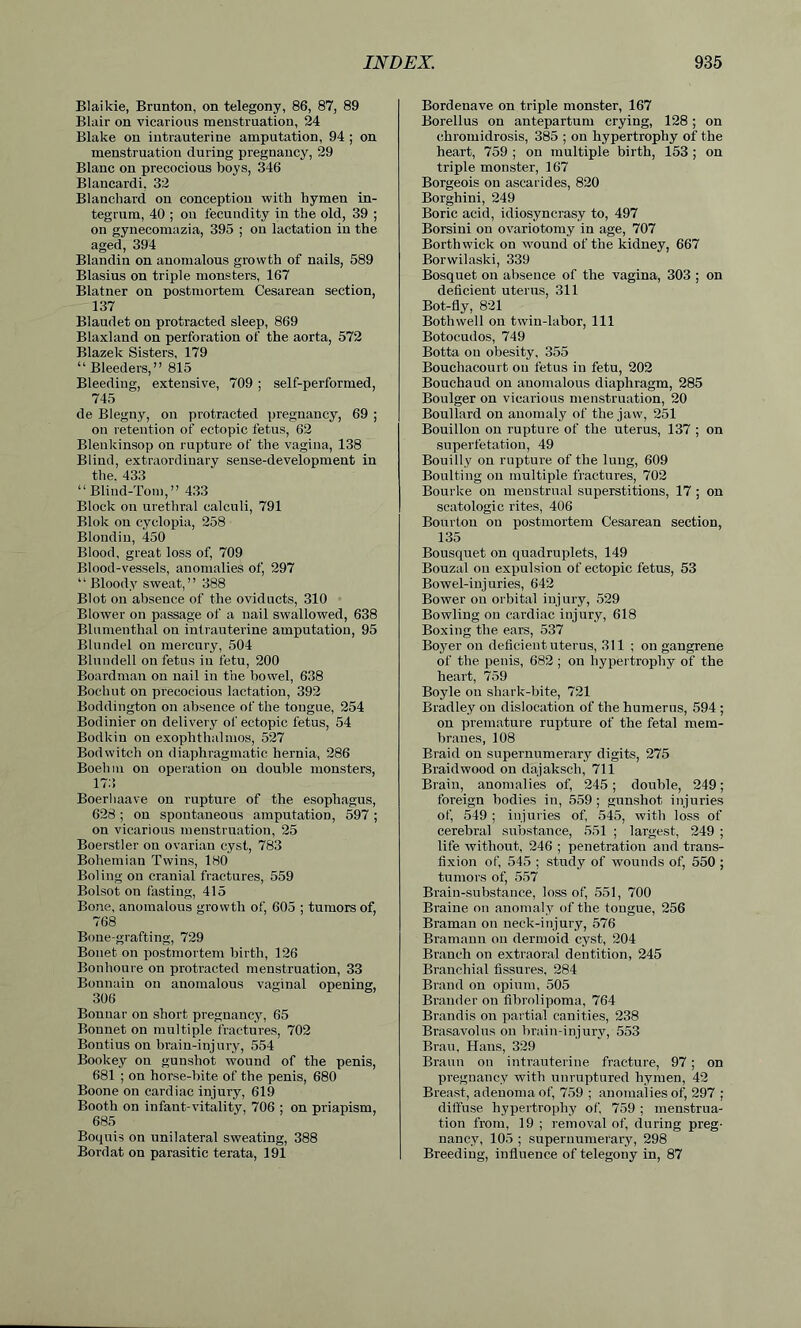 Blaikie, Brunton, on telegony, 86, 87, 89 Blair on vicarious menstruation, 24 Blake on intrauterine amputation, 94 ; on menstruation during pregnancy, 29 Blanc on precocious boys, 346 Blancardi, 32 Blanchard on conception with hymen in- tegrum, 40 ; ou fecundity in the old, 39 ; on gynecomazia, 395 ; on lactation in the aged, 394 Blandin on anomalous growth of nails, 589 Blasius on triple monsters, 167 Blatner on postmortem Cesarean section, 137 Blaudet on protracted sleep, 869 Blaxland on perforation of the aorta, 572 Blazek Sisters, 179 “ Bleeders,” 815 Bleeding, extensive, 709 ; self-performed, 745 de Blegny, on protracted pregnancy, 69 ; on retention of ectopic fetus, 62 Blenkinsop on rupture of the vagina, 138 Blind, extraordinary sense-development in the. 433 “Blind-Tom,” 433 Block on urethral calculi, 791 Blok on cyclopia, 258 Blondin, 450 Blood, great loss of, 709 Blood-vessels, anomalies of, 297 “Bloody sweat,” 388 Blot on absence of the oviducts, 310 Blower on passage of a nail swallowed, 638 Blumenthal ou intrauterine amputation, 95 Blundel on mercury, 504 Blundell on fetus in fetu, 200 Boardman ou nail in the bowel, 638 Boehut on precocious lactation, 392 Boddington on absence of the tongue, 254 Bodinier on delivery of ectopic fetus, 54 Bodkin ou exophthalmos, 527 Bodwitch on diaphragmatic hernia, 286 Boehm on operation on double monsters, 173 Boerhaave on rupture of the esophagus, 628 ; on spontaneous amputation, 597 ; on vicarious menstruation, 25 Boerstler on ovarian cyst, 783 Bohemian Twins, 180 Boling on cranial fractures, 559 Bolsot on fasting, 415 Bone, anomalous growth of, 605 ; tumors of, 768 Bone-grafting, 729 Bonet on postmortem birth, 126 Bonlioure on protracted menstruation, 33 Bonnain on anomalous vaginal opening, 306 Bonnar on short pregnancy, 65 Bonnet on multiple fractures, 702 Bontius on brain-injury, 554 Bookey on gunshot wound of the penis, 681 ; on horse-bite of the penis, 680 Boone on cardiac injury, 619 Booth on infant-vitality, 706 ; on priapism, 685 Boquis on unilateral sweating, 388 Bordat on parasitic terata, 191 Bordenave on triple monster, 167 Borellus on antepartum crying, 128; on chromidrosis, 385 ; on hypertrophy of the heart, 759 ; on multiple birth, 153; on triple monster, 167 Borgeois on ascarides, 820 Borghini, 249 Boric acid, idiosyncrasy to, 497 Borsini on ovariotomy in age, 707 Borthwick on wound of the kidney, 667 Borwilaski, 339 Bosquet on absence of the vagina, 303 ; on deficient uterus, 311 Bot-fly, 821 Botliwell on twin-labor, 111 Botocudos, 749 Botta on obesity, 355 Bouchacourt on fetus in fetu, 202 Bouchaud on anomalous diaphragm, 285 Boulger on vicarious menstruation, 20 Boullard on anomaly of the jaw, 251 Bouillon on rupture of the uterus, 137 ; on superfetatiou, 49 Bouilly on rupture of the lung, 609 Boulting on multiple fractures, 702 Bourke on menstrual superstitions, 17 ; on scatologic rites, 406 Bourtou on postmortem Cesarean section, 135 Bousquet on quadruplets, 149 Bouzal ou expulsion of ectopic fetus, 53 Bowel-injuries, 642 Bower on orbital injury, 529 Bowling ou cardiac injury, 618 Boxing the ears, 537 Boyer ou deficient uterus, 311 ; on gangrene of the penis, 682 ; on hypertrophy of the heart, 759 Boyle on shark-bite, 721 Bradley on dislocation of the humerus, 594 ; on premature rupture of the fetal mem- branes, 108 Braid on supernumerary digits, 275 Braidwood on dajaksch, 711 Brain, anomalies of, 245; double, 249; foreign bodies in, 559 ; gunshot injuries of, 549 ; injuries of, 545, with loss of cerebral substance, 551 ; largest, 249 ; life without, 246 ; penetration and trans- fixion of, 545 ; study of wounds of, 550 ; tumors of, 557 Brain-substance, loss of, 551, 700 Braine on anomaly of the tongue, 256 Braman on neck-injury, 576 Bramaun on dermoid cyst, 204 Branch on extraoral dentition, 245 Branchial fissures, 284 Brand on opium, 505 Brander on fibrolipoma, 764 Brandis on partial canities, 238 Brasavolus on brain-injury, 553 Bran, Hans, 329 Braun on intrauterine fracture, 97 ; on pregnancy with unruptured hymen, 42 Breast, adenoma of, 759 ; anomalies of, 297 ; diffuse hypertrophy of, 759 ; menstrua- tion from, 19 ; removal of, during preg- nancy, 105 ; supernumerary, 298 Breeding, influence of telegony in, 87