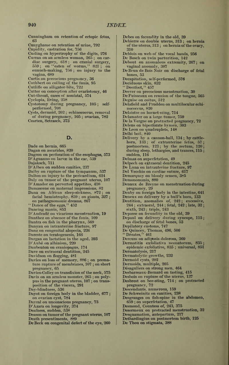 Cunningham on retention of ectopic fetus, 63 Cunyghame on retention of urine, 792 Cupidity, castration for, 756 Curling on hypertrophy of the digits, 276 Curran on an armless woman, 265 ; on car- diac surgery, 618 ; on cranial surgery, 559; on “eaten of worms,” 821; on eunuch-making, 756 ; on injury to the vagina, 689 Curtis on precocious pregnancy, 36 Cuthhert on coiling of the funis, 95 Cutliffe on alligator-bite, 722 Cutter on conception after ovariotomy, 46 Cut-throat, cases of nonfatal, 574 Cyclopia, living, 258 Cystotomy during pregnancy, 105; self- performed, 708 Cysts, dermoid, 202 ; echinococcus, removal of during pregnancy, 105 ; ovarian, 782 Czarten, Setrasch, 373 D. Dade on hernia, 665 Dagan on ascarides, 820 Dagron on perforation of the esophagus, 573 D’Aguanno on larvaj in the ear, 539 Dajaksch, 711 D’Alben on sudden canities, 237 Dalby on rupture of the tympanum, 537 Dalton on injury to the pericardium, 624 Daly on tumor of the pregnant uterus, 107 D’Amador on perverted appetites, 410 Damascene on maternal impressions, 82 Dana on African sleep-sickness, 872; on facial hemiatrophy, 859 ; on giants, 327 ; on pathognomonic dreams, 867 “ Dance of the eggs,” 452 Dancing mania, 853 D’Andrade on vicarious menstruation, 19 Danthez on absence of the funis, 109 Dantra on fish in the pharynx, 569 Danyau on intrauterine fracture, 97 Danz on congenital alopecia, 226 Dareste on teratogenesis, 166 Dargan on lactation in the aged, 393 D’Aube on albinism, 220 Daubenton on craniopagus, 174 Dave on extraoral dentition, 245 Davidson on flogging, 481 Davies on loss of memory, 886 ; on prema- ture rupture of membranes, 107 ; on short pregnancy, 65 Davies-Colley on transfixion of the neck, 575 Davis on an armless monster, 265 ; on poly- pus in the pregnant uterus, 107 ; on trans- position of the viscera, 291 Day-blindness, 536 Dayot on foreign body in the bladder, 677 ; on ovarian cyst, 784 Dayral on unconscious pregnancy, 73 D’Azara on longevity, 374 Deafness, sudden, 538 Deason on tumor of the pregnant uterus, 107 Death presentiments, 889 De Beck on congenital defect of the eye, 260 Debes on fecundity in the old, 39 Debierre on double uterus, 313 ; on hernia of the uterus, 313 ; on hernia of the ovary, 310 Deblois on web of the vocal bands, 256 De Bosch on twin parturition, 142 Debout on anomalous extremity, 267; on vaginal anomaly, 307 DeBruu deBois Noir on discharge of fetal hones, 53 Decapitation, self-performed, 576 Deciduous skin, 832 “Deerfoot,” 457 Deever on precocious menstruation, 30 De Fuisseaux on reunion of the tongue, 565 Deguise on coitus, 512 Delafield and Prudden on multilocular echi- nococcus, 820 Delaistre on hornet-sting, 714 Delamater on a large tumor, 759 De la Vergne on protracted pregnancy, 72 Delens on biperforate hymen, 303 DeLeon on quadruplets, 148 Delhi boil, 840 Delivery by a cannon-ball, 134; by cattle- horn, 133; of extrauteriue fetus, 57 ; postmortem, 123; by the rectum, 120; during sleep, lethargies, and trances, 115 ; sudden, 116 Delmas on superfetation, 49 Delpech on extraoral dentition, 245 De Luna on intrauterine fracture, 97 Del Vecchio on cardiac suture, 617 Demarquay on bloody semen, 385 Demonomania, 880 Denaux de Breyne on menstruation during pregnancy, 29 Denby on foreign body in the intestine, 641 Deneux on delivery by a bull’s horn, 133 Dentition, anomalies of, 242; excessive, 244 ; extraoral, 244 ; fetal, 242 ; late, 32 ; sixth, 243; triple, 243 Depasse on fecundity in the old, 39 Depaul on delivery during syncope, 115; on discharge of fetal bones, 53 Depilatory customs, 747 De Quincey, Thomas, 496, 506 “Derates,” 461 Dercum on adiposis dolorosa, 360 Dermatitis exfoliativa neonatorum, 835; epidemic exfoliative, 835 ; universal, 851 Dermatolysis, 217 Dermatolytic growths, 232 Dermoid cysts, 202 Dermoids, multiple, 205 Desaguliers on strong men, 464 Desbarreaux-Bernard on fasting, 415 Desbois on rupture of the uterus, 137 Desbrest on bee-sting, 714 ; on protracted pregnancy, 72 Descendants, numerous, 159 De Schweinitz on canities, 238 Desgranges on fish-spine in the abdomen, 659 ; on superfetation, 47 Desmond, Countess of, 243, 375 Desormeux on protracted menstruation, 32 Desquamation, antepartum, 217 Dethardingius on postmortem birth, 125 De Thou on stigmata, 388