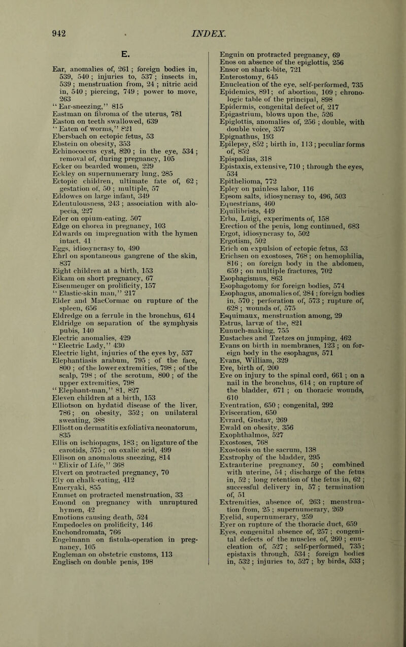 E. Ear, anomalies of, 261 ; foreign bodies in, 539, 540 ; injuries to, 537 ; insects in, 539 ; menstruation from, 24 ; nitric acid in, 540 ; piercing, 749 ; power to move, 263 “Ear-sneezing,” 815 Eastman on fibroma of the uterus, 781 Easton on teeth swallowed, 639 “ Eaten of worms,” 821 Ebersbach on ectopic fetus, 53 Ebstein on obesity, 353 Echinococcus cyst, 820 ; in the eye, 534 ; removal of, during pregnancy, 105 Ecker on bearded women, 229 Eckley on supernumerary lung, 285 Ectopic children, ultimate fate of, 62; gestation of, 50 ; multiple, 57 Eddowes on large infant, 349 Edentulousness, 243 ; association with alo- pecia, 227 Eder on opium-eating, 507 Edge on chorea in pregnancy, 103 Edwards on impregnation with the hymen intact. 41 Eggs, idiosyncrasy to, 490 Ehrl on spontaneous gangrene of the skin, 837 Eight children at a birth, 153 Eikam on short pregnancy, 67 Eisenmeuger on prolificity, 157 “Elastic-skin man,” 217 Elder and MacCormac on rupture of the spleen, 656 Eldredge on a ferrule in the bronchus, 614 Eldridge on separation of the symphysis pubis, 140 Electric anomalies, 429 “Electric Lady,” 430 Electric light, injuries of the eyes by, 537 Elephantiasis arabum, 795 ; of the face, 800 ; of the lowerextremities, 798 ; of the scalp, 798 ; of the scrotum, 800 ; of the upper extremities, 798 “Elephant-man,” 81, 827 Eleven children at a birth, 153 Elliotson on hydatid disease of the liver, 786; on obesity', 352; on unilateral sweating, 388 Elliott on dermatitis exfoliativa neonatorum, 835 Ellison ischiopagus, 183; on ligature of the carotids, 575; on oxalic acid, 499 Ellison on anomalous sneezing, 814 “Elixir of Life,” 368 Elvert on protracted pregnancy, 70 Ely on chalk-eating, 412 Emeryaki, 855 Emmet on protracted menstruation, 33 Emond on pregnancy with unruptured hymen, 42 Emotions causing death, 524 Empedocles on prolificity7, 146 Enchondromata, 766 Engelmann on fistula-operation in preg- nancy, 105 Engleman on obstetric customs, 113 Englisch on double penis, 198 Enguin on protracted pregnancy, 69 Enos on absence of the epiglottis, 256 Ensor on shark-bite, 721 Enterostomy, 645 Enucleation of the eye, self-performed, 735 Epidemics, 891; of abortion, 109; chrono- logic table of the principal, 898 Epidermis, congenital defect of, 217 Epigastrium, blows upon the, 526 Epiglottis, anomalies of, 256 ; double, with double voice, 357 Epignathus, 193 Epilepsy, 852 ; birth in, 113 ; peculiar forms ' of, 852 Epispadias, 318 Epistaxis, extensive, 710 ; through the eyes, 534 Epithelioma, 772 Epleyr on painless labor, 116 Epsom salts, idiosyncrasy to, 496, 503 Equestrians, 460 Equilibrists, 449 Elba, Luigi, experiments of, 158 Erection of the penis, long continued, 683 Ergot, idiosyncrasy to, 502 Ergotism, 502 Erich on expulsion of ectopic fetus, 53 Erichsen on exostoses, 768 ; on hemophilia, 816 ; on foreign body in the abdomen, 659 ; on multiple fractures, 702 Esophagismus, 863 Esopliagotomy for foreign bodies, 574 Esophagus, anomalies of, 284 ; foreign bodies in, 570 ; perforation of, 573 ; rupture of, 628 ; wounds of, 575 Esquimaux, menstruation among, 29 Estrus, larvse of the, 821 Eunuch-making, 755 Eustaclies and Tzetzes on jumping, 462 Evans on birth in membranes, 123 ; on for- eign body in the esophagus, 571 Evans, William, 329 Eve, birth of, 200 Eve on injury to the spinal cord, 661 ; on a nail in the bronchus, 614 ; on rupture of the bladder, 671 ; on thoracic wounds, 610 Eventration, 650 ; congenital, 292 Evisceration, 650 Evrard, Gustav, 269 Ewald on obesity, 356 Exophthalmos, 527 Exostoses, 768 Exostosis on the sacrum, 138 Exstrophy of the bladder, 295 Extrauterine pregnancy, 50 ; combined with uterine, 54 ; discharge of the fetus in, 52 ; long retention of the fetus in, 62 ; successful delivery in, 57 ; termination of, 51 Extremities, absence of, 263; menstrua- tion from, 25 ; supernumerary, 269 Eyelid, supernumerary, 259 Eyer on rupture of the thoracic duct, 659 Eyes, congenital absence of, 257 ; congeni- tal defects of the muscles of, 260 ; enu- cleation of, 527; self-performed, 735; epistaxis through, 534 ; foreign bodies in, 532 ; injuries to, 527 ; by birds, 533 ;