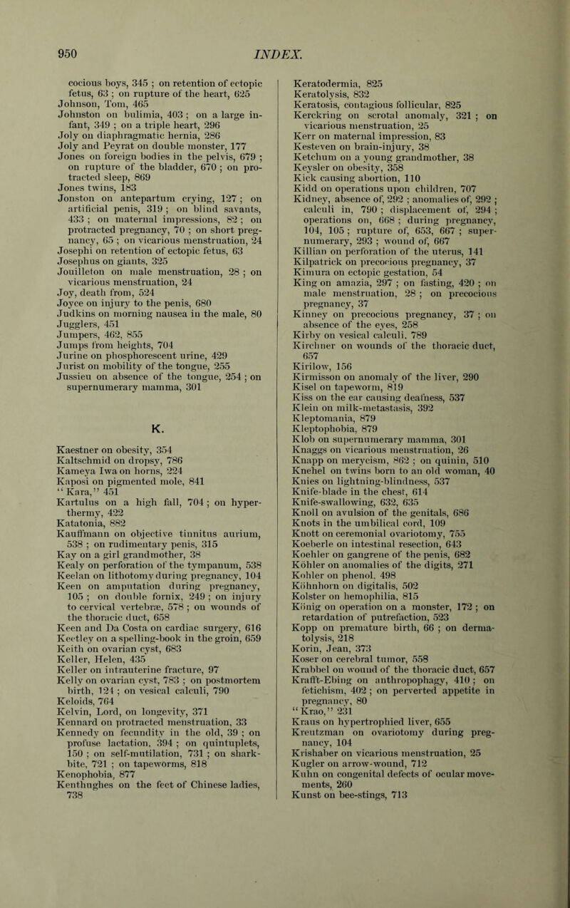 cocious boys, 345 ; on retention of ectopic fetus, 63 ; on rupture of the heart, 625 Johnson, Tom, 465 Johnston on bulimia, 403 ; on a large in- fant, 349 ; on a triple heart, 296 Joly on diaphragmatic hernia, 286 Joly and Peyrat on double monster, 177 Jones on foreign bodies in the pelvis, 679 ; on rupture of the bladder, 670 ; on pro- tracted sleep, 869 Jones twins, 183 Joiiston on antepartum crying, 127 ; on artificial penis, 319 ; on blind savants, 433 ; on maternal impressions, 82 ; on protracted pregnancy, 70 ; on short preg- nancy, 65 ; on vicarious menstruation, 24 Joseplii on retention of ectopic fetus, 63 Josephus on giants, 325 Jouilleton on male menstruation, 28 ; on vicarious menstruation, 24 Joy, death from, 524 Joyce on injury to the penis, 680 Judkins on morning nausea in the male, 80 Jugglers, 451 Jumpers, 462, 855 Jumps from heights, 704 Jurine on phosphorescent urine, 429 Jurist on mobility of the tongue, 255 Jussieu on absence of the tongue, 254 ; on supernumerary mamma, 301 K. Kaestner on obesity, 354 Kaltschmid on dropsy, 786 Kameya Iwa on horns, 224 Kaposi on pigmented mole, 841 “ Kara,” 451 Kartulus on a high fall, 704 ; on liyper- thermy, 422 Katatonia, 882 Kauffmaun on objective tinnitus aurium, 538 ; on rudimentary penis, 315 Kay on a girl grandmother, 38 Keal.y on perforation of the tympanum, 538 Keelan on lithotomy during pregnancy, 104 Keen on amputation during pregnancy, 105 ; on double fornix, 249 ; on injury to cervical vertebra;, 578 ; on wounds of the thoracic duct, 658 Keen and Da Costa on cardiac surgery, 616 Keetley on a spelling-book in the groin, 659 Keith on ovarian cyst, 683 Keller, Helen, 435 Keller on intrauterine fracture, 97 Kelly on ovarian cyst, 783 ; on postmortem birth, 124 ; on vesical calculi, 790 Keloids, 764 Kelvin, Lord, on longevity, 371 Kennard on protracted menstruation, 33 Kennedy on fecundity in the old, 39 ; on profuse lactation, 394 ; on quintuplets, 150 ; on self-mutilation, 731 ; on shark- bite, 721 ; on tapeworms, 818 Kenopliobia, 877 Kenthughes on the feet of Chinese ladies, 738 Keratodermia, 825 Keratolysis, 832 Keratosis, contagious follicular, 825 Kerckriug on scrotal anomaly, 321 ; on vicarious menstruation, 25 Kerr on maternal impression, 83 Kesteven on brain-injury, 38 Ketchum on a young grandmother, 38 Keysler on obesity, 358 Kick causing abortion, 110 Kidd on operations upon children, 707 Kidney, absence of, 292 ; anomalies of, 292 ; calculi in, 790 ; displacement of, 294 ; operations on, 668 ; during pregnancy, 104, 105 ; rupture of, 653, 667 ; super- numerary, 293 ; wound of, 667 Killian on perforation of the uterus, 141 Kilpatrick on precocious pregnancy, 37 Kimura on ectopic gestation, 54 King on amazia, 297 ; on fasting, 420 ; on male menstruation, 28 ; on precocious pregnancy, 37 Kinney on precocious pregnancy, 37 ; on absence of the eyes, 258 Kirby on vesical calculi, 789 Kirchner on wounds of the thoracic duct, 657 Kirilow, 156 Kirmisson on anomaly of the liver, 290 Kisel on tapeworm, 819 Kiss on the ear causing deafness, 537 Klein on milk-metastasis, 392 Kleptomania, 879 Kleptophobia, 879 Klob on supernumerary mamma, 301 Knaggs on vicarious menstruation, 26 Knapp on merycism, 862 ; ou quiuin, 510 Knehel ou twins born to an old woman, 40 Ivnies on lightning-blindness, 537 Knife-blade in the chest, 614 Knife-swallowing, 632, 635 Knoll on avulsion of the genitals, 686 Knots in the umbilical cord, 109 Knott on ceremonial ovariotomy, 755 Koeberle on intestinal resection, 643 Koehler on gangrene of the penis, 682 Kohler on anomalies of the digits, 271 Kohler on phenol. 498 Kiihnhorn on digitalis, 502 Kolster on hemophilia, 815 Kiinig on operation on a monster, 172 ; on retardation of putrefaction, 523 Kopp on premature birth, 66 ; ou derma- tolysis, 218 Korin, Jean, 373 Koser ou cerebral tumor, 558 Krabbel ou wound of the thoracic duct, 657 Krafft-Ebing on anthropophagy, 410 ; on fetichism, 402 ; on perverted appetite in pregnancy, 80 “ Krao,” 231 Kraus on hypertrophied liver, 655 Kreutzman on ovariotomy during preg- nancy, 104 Krishaber on vicarious menstruation, 25 Kugler on arrow-wound, 712 Kuhn on congenital defects of ocular move- ments, 260 Kunst on bee-stings, 713