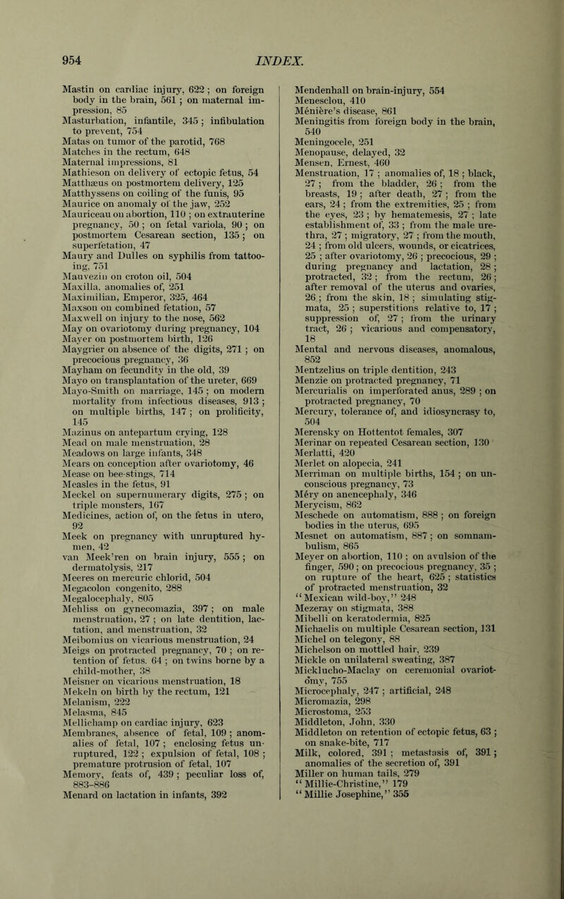 Mastin on cardiac injury, 622 ; on foreign body in the brain, 561 ; on maternal im- pression, 85 Masturbation, infantile, 345; infibulation to prevent, 754 Matas on tumor of the parotid, 768 Matches in the rectum, 648 Maternal impressions, 81 Mathieson on delivery of ectopic fetus, 54 Matthseus on postmortem delivery, 125 Matthyssens on coiling of the funis, 95 Maurice on anomaly of the jaw, 252 Mauriceau on abortion, 110 ; on extrauterine pregnancy, 50 ; on fetal variola, 90 ; on postmortem Cesareau section, 135; on superfetation, 47 Maury and Dulles on syphilis from tattoo- ing, 751 Mauvezin on croton oil, 504 Maxilla, anomalies of, 251 Maximilian, Emperor, 325, 464 Maxson on combined fetation, 57 Maxwell on injury to tlie nose, 562 May on ovariotomy during pregnancy, 104 Mayer on postmortem birth, 126 Maygrier ou absence of the digits, 271 ; on precocious pregnancy, 36 Mayham on fecundity in the old, 39 Mayo on transplantation of the ureter, 669 Mayo-Smith on marriage, 145 ; on modern mortality from infectious diseases, 913 ; on multiple births, 147 ; on prolificity, 145 Mazinus on antepartum crying, 128 Mead on male menstruation, 28 Meadows on large infants, 348 Mears on conception after ovariotomy, 46 Mease on bee stings, 714 Measles in the fetus, 91 Meckel on supernumerary digits, 275 ; on triple monsters, 167 Medicines, action of, on the fetus in utero, 92 Meek on pregnancy with unruptured hy- men, 42 van Meek’ren on brain injury, 555 ; on dermatolysis, 217 Meeres on mercuric chlorid, 504 Megacolon congenito, 288 Megalocephaly, 805 Mehliss on gynecomazia, 397 ; on male menstruation, 27 ; on late dentition, lac- tation, and menstruation, 32 Meibomius on vicarious menstruation, 24 Meigs on protracted pregnancy, 70 ; on re- tention of fetus. 64 ; on twins borne by a child-mother, 38 Meisner on vicarious menstruation, 18 Mekeln on birth by the rectum, 121 Melanism, 222 Melasma, 845 Mellichamp on cardiac injury, 623 Membranes, absence of fetal, 109 ; anom- alies of fetal, 107 ; enclosing fetus un- ruptured, 122 ; expulsion of fetal, 108 ; premature protrusion of fetal, 107 Memory, feats of, 439 ; peculiar loss of, 883-886 Menard on lactation in infants, 392 Mendenhall on brain-injury, 554 Menesclou, 410 Meniere’s disease, 861 Meningitis from foreign body in the brain, 540 Meningocele, 251 Menopause, delayed, 32 Mensen, Ernest, 460 Menstruation, 17 ; anomalies of, 18 ; black, 27; from the bladder, 26 ; from the breasts, 19 ; after death, 27 ; from the ears, 24 ; from the extremities, 25 ; from the eyes, 23 ; by hematemesis, 27 ; late establishment of, 33 ; from the male ure- thra, 27 ; migratory, 27 ; from the mouth, 24 ; from old ulcers, wounds, or cicatrices, 25 ; after ovariotomy, 26 ; precocious, 29 ; during pregnancy and lactation, 28; protracted, 32 ; from the rectum, 26; after removal of the uterus and ovaries, 26; from the skin, 18; simulating stig- mata, 25 ; superstitions relative to, 17 ; suppression of, 27 ; from the urinary tract, 26 ; vicarious and compensatory, 18 Mental and nervous diseases, anomalous, 852 Mentzelius on triple dentition, 243 Menzie on protracted pregnancy, 71 Mercurialis on imperforated anus, 289 ; on protracted pregnancy, 70 Mercury, tolerance of, and idiosyncrasy to, 504 Merensky on Hottentot females, 307 Merinar ou repeated Cesareau section, 130 Merlatti, 420 Merlet on alopecia, 241 Merriman on multiple births, 154 ; on un- conscious pregnancy, 73 Mery on anencephaly, 346 Merycism, 862 Meschede on automatism, 888 ; on foreign bodies in the uterus, 695 Mesnet on automatism, 887; on somnam- bulism, 865 Meyer on abortion, 110 ; on avulsion of the finger, 590; on precocious pregnancy, 35 ; on rupture of the heart, 625 ; statistics of protracted menstruation, 32 “Mexican wild-bov,” 248 Mezeray on stigmata, 388 Mibelli on keratodermia, 825 Michaelis on multiple Cesarean section, 131 Michel on telegony, 88 Michelson on mottled hair, 239 Mickle on unilateral sweating, 387 Micklucho-Maclay on ceremonial ovariot- omy, 755 Microcephaly, 247 ; artificial, 248 Micromazia, 298 Microstoma, 253 Middleton, John, 330 Middleton on retention of ectopic fetus, 63 ; on snake-bite, 717 Milk, colored, 391 ; metastasis of, 391; anomalies of the secretion of, 391 Miller on human tails, 279 “Millie-Christiue,” 179 “ Millie Josephine,” 355
