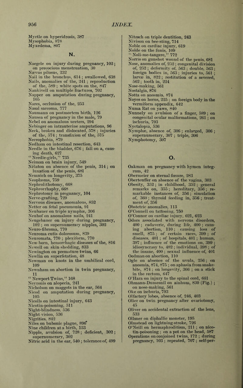 Myrtle on liyperidrosis, 387 Mysophobia, 878 Myxedema, 807 N. Naegele on injury during pregnancy, 102; on precocious menstruation, 30 Noevus pilosus, 232 Nail in the bronchus, 614 ; swallowed, 638 Nails, anomalies of the, 241 ; reproduction of the, 589 ; white spots on the, 847 Nankivell on multiple fractures, 702 Napper on amputation during pregnancy, 105 Nares, occlusion of the, 253 Nasal sarcoma, 777 Naumann on postmortem birth, 126 Nausea of pregnancy in the male, 79 Nebel on anomalous ureters, 294 Nebinger on intrauterine amputations, 96 Neck, broken and dislocated, 578 ; injuries of the, 574 ; transfixion of the, 575 Necrophobia, 879 Nedham on intestinal resection, 643 Needle in the bladder, 676 ; fall on a, caus- ing death, 627 “Needle-girls,” 735 Neiman on brain injury, 549 Nelaton on absence of the penis, 314 ; on luxation of the penis, 681 Nemnich on longevity, 375 Neoplasms, 759 Nephrolithotomy, 668 Nephrorrhaphy, 668 Nephrotomy in pregnancy, 104 Nerve-grafting, 729 Nervous diseases, anomalous, 852 Netter on fetal pneumonia, 91 Neubauer on triple nymphse, 306 Neuliof on anomalous nails, 241 Neugebauer on injury during pregnancy, 102 ; on supernumerary nipples, 302 Neuro-fibroma, 770 Neuroma cutis dolorosum, 839 Neuromata, 770 ; plexiform, 770 New-born, hemorrhagic diseases of the, 816 Newell on skin shedding, 833 Newington on premature twins, 66 Newlin on superfetation, 48 Newman on knots in the umbilical cord, 109 Newnham on abortion in twin pregnancy, 11 “ Newport Twins,” 168 Nevronis on alopecia, 241 Nicholson on maggots in the ear, 564 Nicod on amputation during pregnancy, 105 Nicolls on intestinal injury, 643 Nicotin-poisoning, 511 Night-blindness. 536 Night vision, 536 Nigrities. 842 Niles on bubonic plague, 89(f Nine children at a birth, 153 Nipple, avulsion of, 728; deficient, 302; supernumerary, 302 Nitric acid in the ear, 540 ; tolerance of, 499 Nitzsch on triple dentition, 243 Nivison on bee-sting, 714 Noble on cardiac injury, 619 Nolde on the funis, 109 “ Noli-me-tangere, ” 772 Norris on gunshot wound of the penis. 681 Nose, anomalies of, 252 ; congenital division of, 252 ; deformity of, 563 ; double, 563 ; foreign bodies in, 563 ; injuries to, 561 ; larvse in, 822 ; restitution of a severed, 562 ; tooth in, 224 Nose-making, 561 Nostalgia, 876 Notta on anosmia, 874 Noyes on horns, 225 ; on foreign body in the vermiform appendix, 642 Numa Rat on yaws, 840 Nunnely on avulsion of a finger, 589 ; on congenital ocular malformations, 261 ; on ischuria, 793 Nyctalopia, 536 Nymphse, absence of, 306 ; enlarged, 306 ; supernumerary, 307 ; triple, 306 Nymphotomy, 307 o. Oakman on pregnancy with hymen integ- rum, 42 Obermeier on sternal fissure, 283 Oberteuffer on absence of the vagina, 303 Obesity, 352 ; in childhood, 352 ; general remarks on, 355; hereditaiy, 356; re- markable instances of, 356 ; simulation of, 360 ; thyroid feeding in, 356 ; treat- ment of, 356 Obstetric anomalies, 113 O’Connell on tattooing, 750 O’Connor on cardiac injury. 621, 623 Odors associated with nervous disorders, 400 ; cadaveric, during life, 400 ; caus- ing abortion, 110; causing loss of smell, 875 ; of certain races, 399 ; of diseases. 401 ; of hospitals, 401 ; human, 397; influence of the emotions on, 399 ; idiosyncrasy to, 482 ; individual, 398 ; of the insane, 400 ; sexual influence of, 401 Oedmanon abortion, 110 Ogle on absence of the uvula, 256 ; on anosmia, 874, 875 ; on aphasia from snake- bite, 874 ; on longevity, 366 ; on a stick in the rectum, 647 O’Hara on injury to the spinal cord, 681 Ohmann-Dumesnil on ainhurn, 830 (Fig.) ; on nose-making, 561 Oke on ischuria, 793 Olfactory lobes, absence of, 246, 403 Olier on twin pregnancy after ovariotomy, 45 Oliver on accidental extraction of the lens, 533 Ollsner on diphallic monster, 195 Olmstead on lightning-stroke, 726 O’Neill on hermaphroditism, 211 ; on nico- tin-poisoning ; on a pot on the head, 587 Operations on conjoined twins, 172 ; during pregnancy, 103 ; repeated, 707 ; self-per-