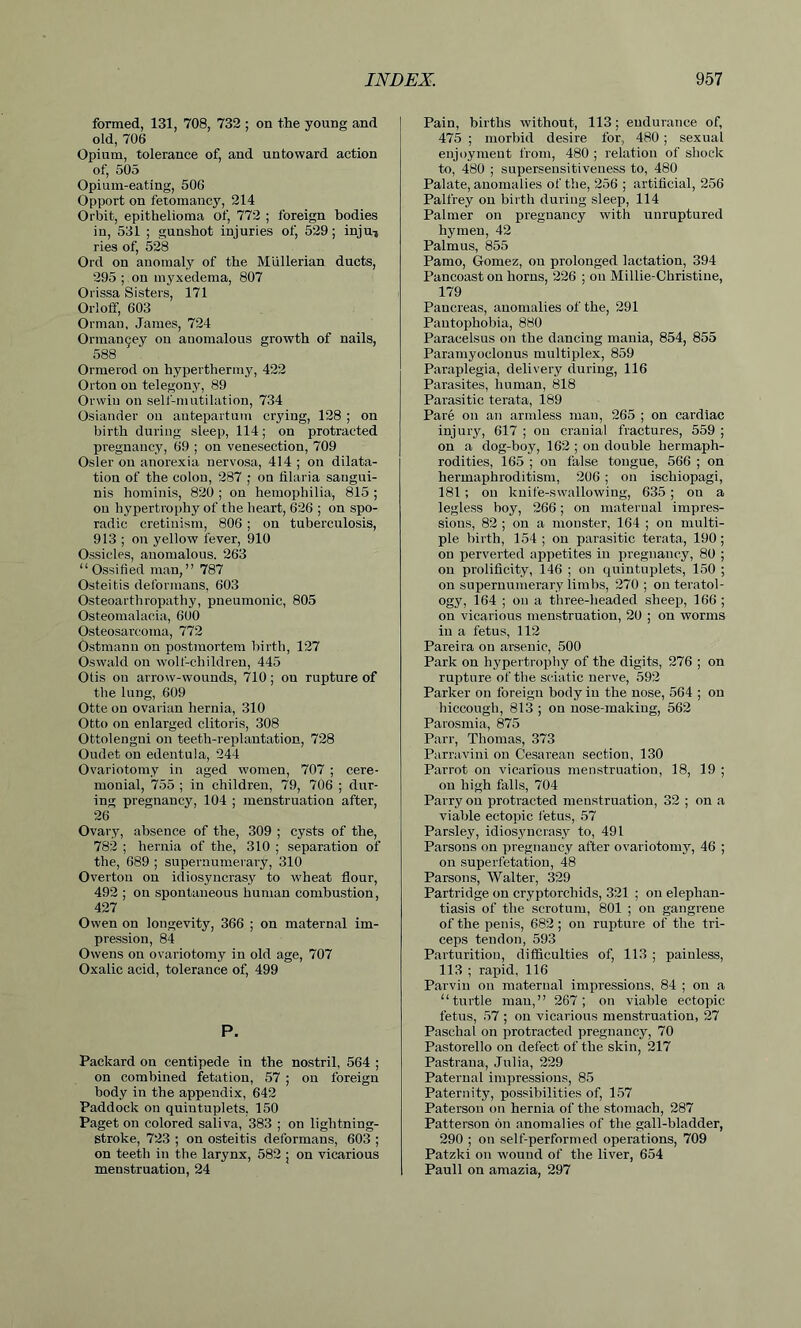 formed, 131, 708, 732 ; on the young and old, 706 Opium, tolerance of, and untoward action of, 505 Opium-eating, 506 Opport on fetomancy, 214 Orbit, epithelioma of, 772 ; foreign bodies in, 531 ; gunshot injuries of, 529; injmj ries of, 528 Ord on anomaly of the Mullerian ducts, 295 ; on myxedema, 807 Orissa Sisters, 171 Orloff, 603 Orman, James, 724 Orman^ey on anomalous growth of nails, 588 Ormerod on hyperthermy, 422 Orton on telegony, 89 Orvvin on self-mutilation, 734 Osiander on antepartum crying, 128 ; on birth during sleep, 114; on protracted pregnancy, 69 ; on venesection, 709 Osier on anorexia nervosa, 414 ; on dilata- tion of the colon, 287 ; on filaria sangui- nis hominis, 820 ; on hemophilia, 815 ; on hypertrophy of the heart, 626 ; on spo- radic cretinism, 806 ; on tuberculosis, 913 ; on yellow fever, 910 Ossicles, anomalous. 263 “Ossified man,” 787 Osteitis deformans, 603 Osteoarthropathy, pneumonic, 805 Osteomalacia, 600 Osteosarcoma, 772 Ostmann on postmortem birth, 127 Oswald on wolf-children, 445 Otis on arrow-wounds, 710 ; on rupture of the lung, 609 Otte on ovarian hernia, 310 Otto on enlarged clitoris, 308 Ottolengui on teeth-replantation, 728 Oudet on edentula, 244 Ovariotomy in aged women, 707 ; cere- monial, 755 ; in children, 79, 706 ; dur- ing pregnancy, 104 ; menstruation after, 26 Ovary, absence of the, 309 ; cysts of the, 782 ; hernia of the, 310 ; separation of the, 689 ; supernumerary, 310 Overton on idiosyncrasy to wheat flour, 492 ; on spontaneous human combustion, 427 Owen on longevity, 366 ; on maternal im- pression, 84 Owens on ovariotomy in old age, 707 Oxalic acid, tolerance of, 499 P. Packard on centipede in the nostril, 564 ; on combined fetation, 57 ; on foreign body in the appendix, 642 Paddock on quintuplets, 150 Paget on colored saliva, 383 ; on lightning- stroke, 723 ; on osteitis deformans, 603 ; on teeth in the larynx, 582 ; on vicarious menstruation, 24 Pain, births without, 113; endurance of, 475 ; morbid desire for, 480; sexual enjoyment from, 480 ; relation of shock to, 480 ; supersensitiveness to, 480 Palate, anomalies of the, 256 ; artificial, 256 Palfrey on birth during sleep, 114 Palmer on pregnancy with unruptured hymen, 42 Palm us, 855 Pamo, Gomez, ou prolonged lactation, 394 Pancoast on horns, 226 ; on Millie-Christine, 179 Pancreas, anomalies of the, 291 Pantophobia, 880 Paracelsus on the dancing mania, 854, 855 Paramyoclonus multiplex, 859 Paraplegia, delivery during, 116 Parasites, human, 818 Parasitic terata, 189 Pare on an armless man, 265 ; on cardiac injury, 617 ; on cranial fractures, 559 ; on a dog-boy, 162 ; on double hermaph- rodities, 165 ; ou false tongue, 566 ; on hermaphroditism, 206 ; on ischiopagi, 181 ; on knife-swallowing, 635 ; ou a legless boy, 266; on maternal impres- sions, 82 ; on a monster, 164 ; on multi- ple birth, 154; on parasitic terata, 190; on perverted appetites in pregnancy, 80 ; on prolificity, 146 ; on quintuplets, 150 ; on supernumerary limbs, 270 ; on teratol- ogy, 164 ; on a three-headed sheep, 166 ; on vicarious menstruation, 20 ; on worms in a fetus, 112 Pareira on arsenic, 500 Park on hypertrophy of the digits, 276 ; on rupture of the sciatic nerve, 592 Parker on foreign body in the nose, 564 ; on hiccough, 813 ; on nose-making, 562 Parosmia, 875 Parr, Thomas, 373 Parravini on Cesarean section, 130 Parrot on vicarious menstruation, 18, 19 ; on high falls, 704 Parry on protracted menstruation, 32 ; on a viable ectopic fetus, 57 Parsley, idiosyncrasy to, 491 Parsons on pregnancy after ovariotomy, 46 ; on superfetation, 48 Parsons, Walter, 329 Partridge on cryptorcliids, 321 ; on elephan- tiasis of the scrotum, 801 ; on gangrene of the penis, 682; ou rupture of the tri- ceps tendon, 593 Parturition, difficulties of, 113 ; painless, 113 ; rapid, 116 Parvin ou maternal impressions, 84 ; on a “turtle man,” 267; on viable ectopic fetus, 57 ; on vicarious menstruation, 27 Paschal on protracted pregnancy, 70 Pastorello on defect of the skin, 217 Pastrana, Julia, 229 Paternal impressions, 85 Paternity, possibilities of, 157 Paterson on hernia of the stomach, 287 Patterson bn anomalies of the gall-bladder, 290 ; on self-performed operations, 709 Patzki on wound of the liver, 654 Pauli ou amazia, 297