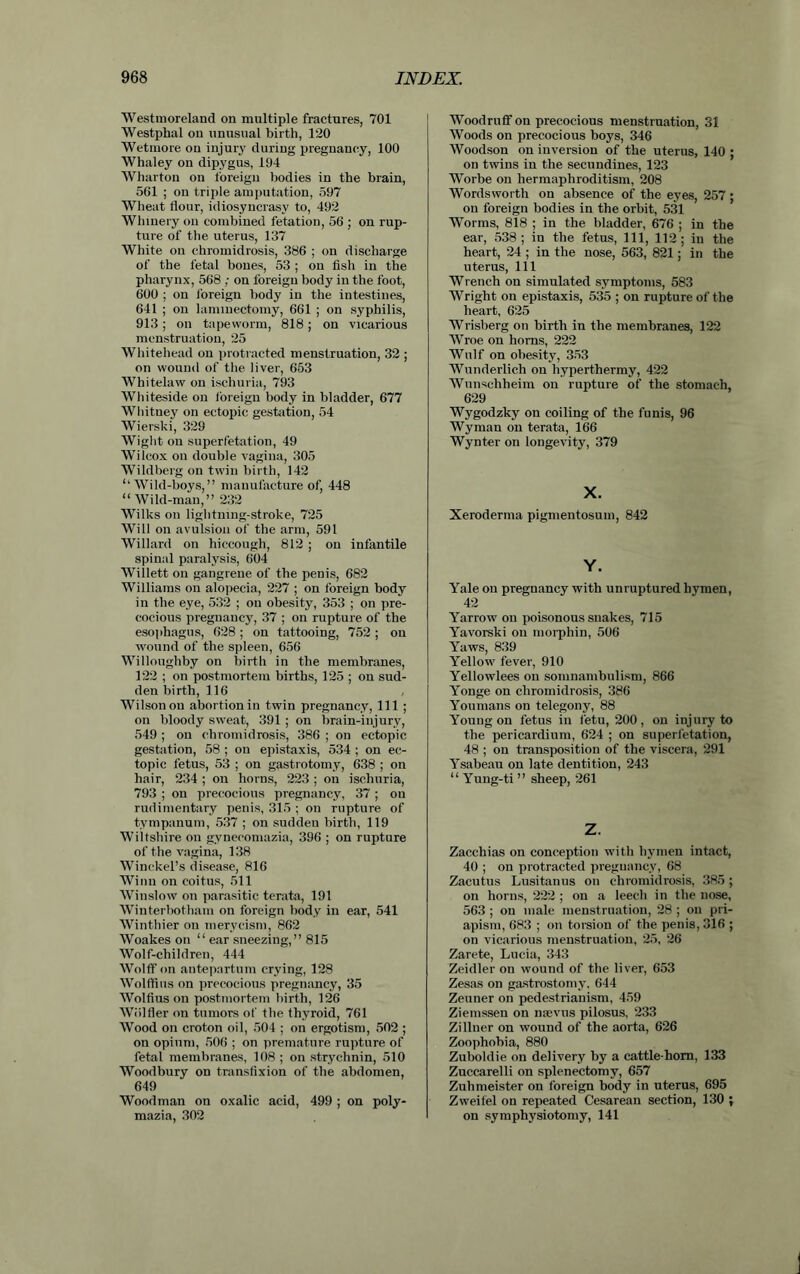Westmoreland on multiple fractures, 701 Westphal on unusual birth, 120 Wetmore on injury during pregnancy, 100 Whaley on dipygus, 194 Wharton on foreign bodies in the brain, 561 ; on triple amputation, 597 Wheat flour, idiosyncrasy to, 492 Whinery on combined fetation, 56 ; on rup- ture of the uterus, 137 White on chromidrosis, 386 ; on discharge of the fetal bones, 53 ; on fish in the pharynx, 568 ; on foreign body in the foot, 600 ; on foreign body in the intestines, 641 ; on laminectomy, 661 ; on syphilis, 913; on tapeworm, 818; on vicarious menstruation, 25 Whitehead on protracted menstruation, 32 ; on wound of the liver, 653 Whitelaw on ischuria, 793 Whiteside on foreign body in bladder, 677 Whitney on ectopic gestation, 54 Wierski, 329 Wight on superfetation, 49 Wilcox on double vagina, 305 Wildberg on twin birth, 142 ‘‘Wild-boys,” manufacture of, 448 “ Wild-man,” 232 Wilks on lightning-stroke, 725 Will on avulsion of the arm, 591 Willard on hiccough, 812 ; on infantile spinal paralysis, 604 Willett on gangrene of the penis, 682 Williams on alopecia, 227 ; on foreign body in the eye, 532 ; on obesity, 353 ; on pre- cocious pregnancy, 37 ; on rupture of the esophagus, 628 ; on tattooing, 752 ; on wound of the spleen, 656 Willoughby on birth in the membranes, 122 ; on postmortem births, 125 ; on sud- den birth, 116 Wilson on abortion in twin pregnancy, 111 ; on bloody sweat, 391 ; on brain-injury, 549 ; on chromidrosis, 386 ; on ectopic gestation, 58 ; on epistaxis, 534 ; on ec- topic fetus, 53 ; on gastrotomy, 638 ; on hair, 234 ; on horns, 223 ; on ischuria, 793 ; ou precocious pregnancy, 37 ; on rudimentary penis, 315 ; on rupture of tympanum, 537 ; on sudden birth, 119 Wiltshire on gynecomazia, 396 ; on rupture of the vagina, 138 Winckel’s disease, 816 Winn on coitus, 511 Winslow on parasitic terata, 191 Winterbotham on foreign body in ear, 541 Winthier on mervcism, 862 Woakes on “ ear sneezing,” 815 Wolf-cliildren, 444 Wolff on antepartum crying, 128 Wolflius on precocious pregnancy, 35 Wolfius on postmortem birth, 126 Wiilfler on tumors of the thyroid, 761 Wood on croton oil, 504 ; on ergotism, 502 ; on opium, 506 ; on premature rupture of fetal membranes, 108 ; on strychnin, 510 Woodbury on transfixion of the abdomen, 649 Woodman on oxalic acid, 499 ; on poly- mazia, 302 Woodruff on precocious menstruation, 31 Woods on precocious boys, 346 Woodson on inversion of the uterus, 140 ; on twins in the secnndines, 123 Worbe on hermaphroditism, 208 Wordsworth on absence of the eyes, 257; ou foreign bodies in the orbit, 531 Worms, 818 ; in the bladder, 676 ; in the ear, 538; in the fetus, 111, 112; in the heart, 24 ; in the nose, 563, 821; in the uterus, 111 Wrench on simulated symptoms, 583 Wright on epistaxis, 535 ; on rupture of the heart, 625 Wrisberg on birth in the membranes, 122 Wroe on horns, 222 Wulf on obesity, 353 Wunderlich on hyperthermy, 422 Wunschheim on rupture of the stomach, 629 Wygodzky on coiling of the funis, 96 Wyman on terata, 166 Wynter on longevity, 379 X. Xeroderma pigmentosum, 842 Y. Yale ou pregnancy with unruptured hymen, 42 Yarrow on poisonous snakes, 715 Yavorski ou morpliin, 506 Yaws, 839 Yellow fever, 910 Yellowlees on somnambulism, 866 Yonge on chromidrosis, 386 You mans on telegony, 88 Young on fetus in fetu, 200, on injury to the pericardium, 624 ; on superletation, 48 ; on transposition of the viscera, 291 Ysabeau on late dentition, 243 “ Yung-ti ” sheep, 261 Z. Zaccliias on conception with hymen intact, 40 ; on protracted pregnancy, 68 Zacutus Lusitanus on chromidrosis, 385; on horns, 222 ; on a leech in the nose, 563 ; on male menstruation, 28 ; on pri- apism, 683 ; on torsion of the penis, 316 ; on vicarious menstruation, 25, 26 Zarete, Lucia, 343 Zeidler on wound of the liver, 653 Zesas on gastrostomy. 644 Zeuner on pedestrianism, 459 Ziemssen on nsevus pilosus, 233 Zi liner on wound of the aorta, 626 Zoophobia, 880 Zuboldie on delivery by a cattle-horn, 133 Zuccarelli on splenectomy, 657 Zuhmeister on foreign body in uterus, 695 Zweifel on repeated Cesarean section, 130 ; on symphysiotomy, 141