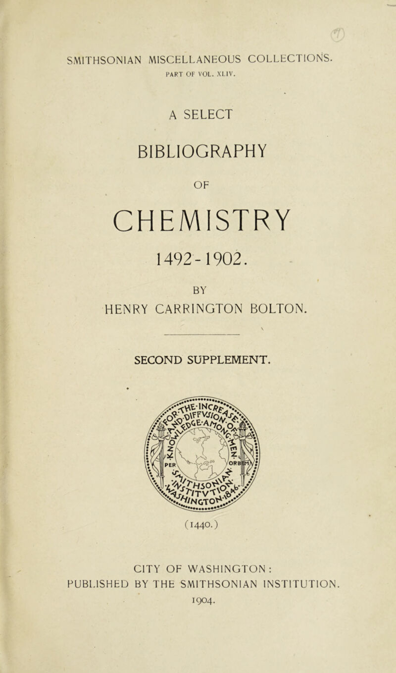 SMITHSONIAN MISCELLANEOUS COLLECTIONS. PART OF VOL. XLIV. A SELECT BIBLIOGRAPHY CHEMISTRY 1492 -1902. BY HENRY CARRINGTON BOLTON. SECOND SUPPLEMENT. (1440.) CITY OF WASHINGTON : PUBIHSHED BY THE SMITHSONIAN INSTITUTION. 1904.