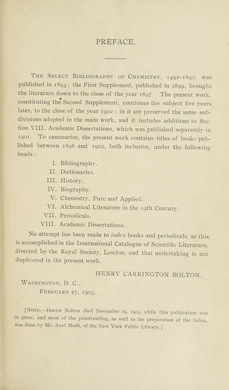 PREFACE. The Select Bibliography of Chemistry, 1492-1892, was published in 1893 ; the First Supplement, published in 1899, brought the literature down to the close of the year 1897. present work, constituting the Second Supplement, continues the subject fiv’^e 3’’ears later, to the close of the year 1902 ; in it are preserYed the same sub- divisions adopted in the main work, and it includes additions to Sec- tion VIII, Academic Dissertations, which was published separately in 1901. To summarize, the present work contains titles of books pub- lished between 1898 and 1902, both inclusive, under the followincr & heads : I. Bibliography. II. Dictionaries. III. History. IV. Biography. V. Chemistry, Pure and Applied. VI. Alchemical Literature in the 19th Century. VII. Periodicals. VIII. Academic Dissertations. No attempt has been made to index- books and periodicals, as this is accomplished in the International Catalogue of Scientific Literature, directed by the Royal Societ}’, London, and that undertaking is not duplicated in the present work, HP:NRV CARRINGTON BOLTON. Washington, D. C., February 27, 1903. [Notk.—Doctor Bolton died November 19, 1903, while this publication was in press, and most of the proofreading, as well as the preparation of the index, was done by Mr. Axel Moth, of the New York Public Library.]