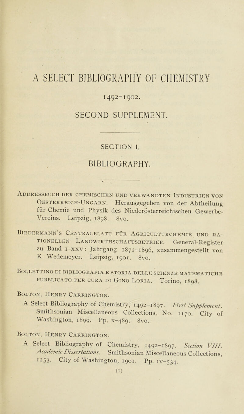 A SELHCT BIBLIOGRAPHY OF CHEMISTRY 1492-1902. SECOND SUPPLEMENT. SECTION 1. BIBLIOGRAPHY. Addrkssbuch der chemisciien und verwandten Industrien von Oesterreich-Ungarn. Herausgegebeii von der Abtheilung fiir Chemie und Physik des Niederosterreichischen Gevverbe- Vereins. Leipzig, 1898. 8vo. Biedermann’s Centralblatt fur Agriculturchemie und ra- TIONEELEN Landwirthschaftsbetrieb. General-Register zu Band i-xxv : Jahrgang 1872-1896, ziisammengestellt von K. Wedemeyer. Leipzig, 1901. 8vo. BoLLETTINO DI BIBLIOGRAFIA E STORIA delee SCIENZE MATEMATICHE PUBBLICATO PER CURA DI Gino Loria. Torino, 1898. Bolton, Henry Carrington. A Select Bibliography of Chemistry, 1492-1897. First Supplement. Smithsonian Miscellaneous Collections, No. 1170. City of Washington, 1899. Pp- x-489. 8vo. Bolton, Henry Carrington. A Select Bibliography of Chemistry, 1492-1897. Sectio?i VJJI. Academic Dissertatiojis. Smithsonian Miscellaneous Collections, 1253. City of Washington, 1901. Pp. iv-534.