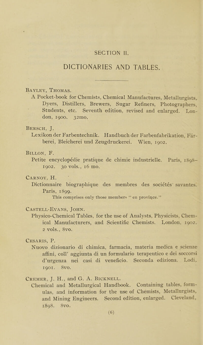 DICTIONARIES AND TABLES, Bayley, Thomas. A Pocket-book for Chemists, Chemical Manufactures, Metallurgists,. Dyers, Distillers, Brewers, Sugar Refiners, Photographers, Students, etc. Seventh edition, revised and enlarged. Lon- don, igoo. 321110. Bersch, J. Lexikon der Farbentechnik. Handbuch der Farbenfabrikation, Far- berei, Bleicherei und Zeugdruckerei. Wien, 1902. Bileon, F. Petite encyclopedie pratique de chimie industrielle. Paris, 1898— 1902. 30 vols., 16 mo. Carnoy, H. Dictionnaire biographique des membres des societes savantesi Paris, 1899. This comprises onl}^ those members “ en province.” Castele-Evans, John. Physico-Chemical Tables, for the use of Analysts, Physicists, Chem- ical Manufacturers, and Scientific Chemists. London, 1902, 2 vols., 8vo. Cesaris, P. Nuovo dizionario di chiniica, farmacia, materia niedica e scienze affini, coll’ aggiunta di un formulario terapeutico e dei soccorsi d’urgenza nei casi di veneficio. Seconda ediziona. Lodi, 1901. 8vo. Cremer, J. H., and G. A. Bickneee. Chemical and Metallurgical Handbook. Containing tables, form- ulas, and information for the use of Chemists, Metallurgists, and Mining Engineers. Second edition, enlarged. Cleveland, 1898. 8vo. (6)