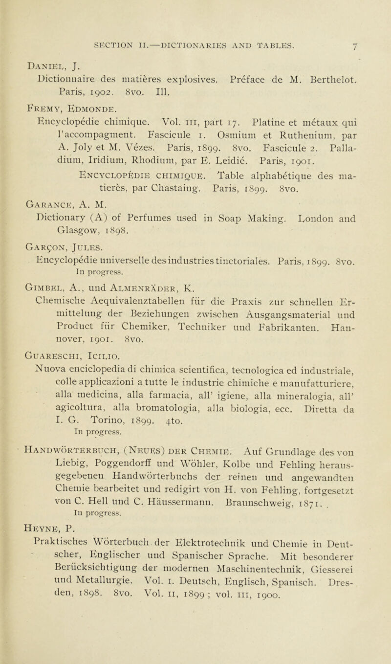 Daniel, J. Dictioniiaire des matieres explosives. Preface de M. Berthelot, Paris, 1902. 8 VO. 111. Fremy, Edmonde. Plncyclopedie chimique. Vol. iii, part 17. Platine et metaiix qui Paccompagment. Fascicule i. Osmium et Ruthenium, par A. Joly et M. Vezes. Paris, 1899. 8vo. Fascicule 2. Palla- dium, Iridium, Rhodium, par E. Eeidie. Paris, 1901. Encyclopedie chimique. Table alphabetique des ma- tieres, par Chastaing. Paris, 1899. 8vo. Garance, a. M. Dictionary (A) of Perfumes used in Soap Making. London and Glasgow, 1898. Garqon, Jules. Encyclopedie universelle des industries tinctoriales. Paris, 1899. 8vo. In progress. Gimbel, a., und Almenrader, K. Chemische Aequivalenztabellen fiir die Praxis zur schnellen Er- mittelung der Beziehungen zwischen Ausgangsmaterial und Product fiir Chemiker, Techniker und Fabrikanten. Han- nover, 1901. 8 VO. Guareschi, Icilio. Nuova enciclopedia di chimica scientifica, tecnologica ed industriale, colle applicazioni a tutte le industrie chimiche e manufatturiere, alia medicina, alia farmacia, all’ igiene, alia mineralogia, all’ agicoltura, alia bromatologia, alia biologia, ecc. Diretta da I. G. Torino, 1899. qto. In progress. Handworterbuch, (NEUiis) DER Chemie. Auf Grundlage des von Liebig, Poggendorff und Wohler, Kolbe und Fehling heraus- gegebenen Handwbrterbuchs der reinen und angewandten Chemie bearbeitet und redigirt von H. von Fehling, fortgesetzt von C. Hell und C. Haussermann. Braunschweig, 1871. In progress. Heyne, P. Praktisches Wbrterbuch der Elektrotechnik und Chemie in Deut- scher, Englischer und Spanischer Sprache. Mit besonderer Beriicksichtigung der modernen Maschinentechnik, Giesserei und Metallurgie. Vol. i. Deutsch, Englisch, Spanisch. Dres- den, 1898. 8vo. Vol. II, 1899; vol. Ill, 1900.