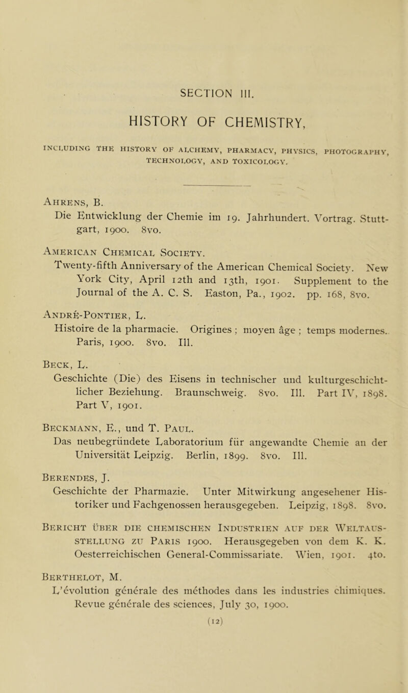 HISTORY OF CHEMISTRY, INCIyUDING THE HISTORY OF AECHEMY, PHARMACY, PHYSICS, PHOTOGRAPHY, TECHNOLOGY, AND TOXICOEOCiY. Ahrens, B. Die Entwicklung der Chemie im 19. Jahrhiindert. Vortrag. Stutt- gart, 1900. 8vo. American Chemical Society. Twenty-fifth Anniversary of the American Chemical Society. New \ ork City, April 12th and 13th, 1901. Supplement to the Journal of the A. C. S. Easton, Pa., 1902. pp. 168, 8vo. Andrk-Pontier, E. Histoire de la pharmacie. Origines ; moyen age ; temps modernes. Paris, 1900. 8vo. 111. Beck, L. Geschichte (Die) des Eisens in technischer und kulturgeschicht- licher Beziehung. Braunschweig. 8vo. 111. Part IV, 1898. Part V, 1901. Beckmann, E. , und T. Paul. Das neubegriindete Eaboratorium fiir angewandte Chemie an der Universitat Eeipzig. Berlin, 1899. 8vo. 111. Berendes, J. Geschichte der Pharmazie. Unter Mitwirkung angesehener His- toriker und Fachgenossen herausgegeben. Leipzig, 1898. 8vo. Bericht uber die chemischen Industrien auf der Weltaus- STELLUNG zu Paris 1900. Herausgegeben von dem K. K. Oesterreichischen General-Commissariate. Wien, 1901. 4to. Berthelot, M. L’evolution generale des methodes dans les industries chimiques. Revue generale des .sciences, July 30, 1900.