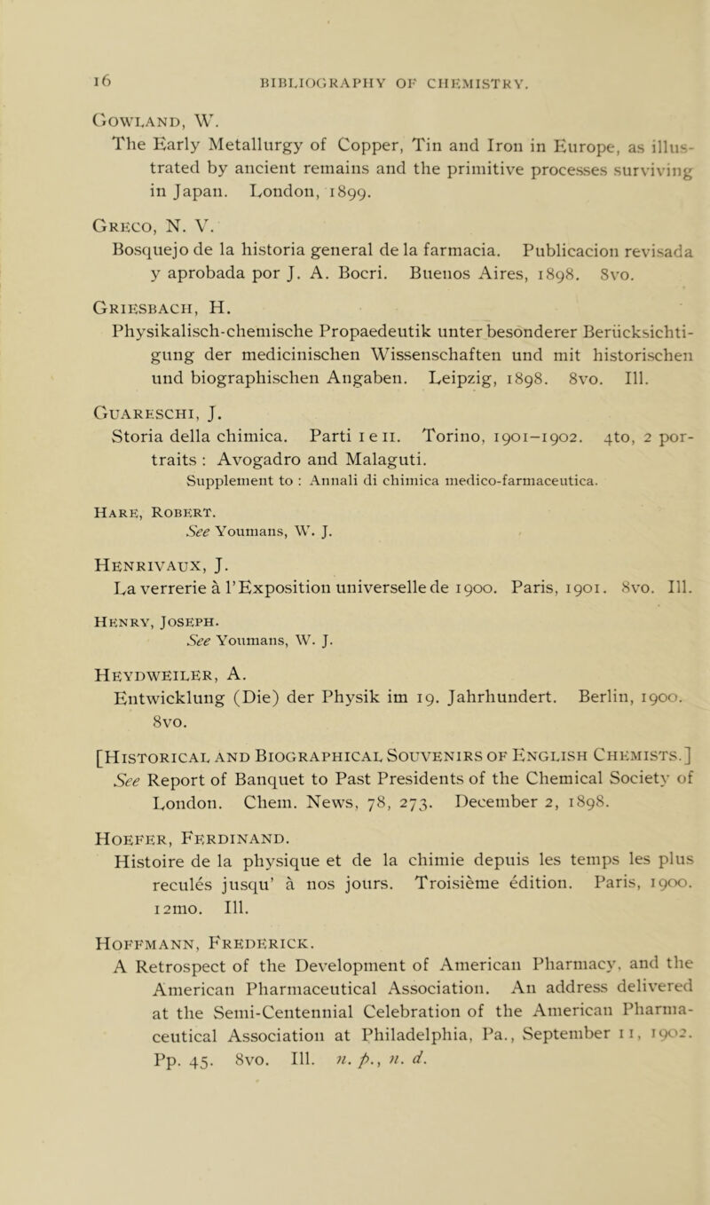 Gowkand, W. The Early Metallurgy of Copper, Tin and Iron in Europe, as illus- trated by ancient remains and the primitive processes surviving in Japan. London, 1899. Greco, N. V. Bosquejo de la historia general de la farmacia. Publicacion revisada y aprobada por J. A. Bocri. Buenos Aires, 1898. Svo. Griesbach, H. Physikalisch-chemische Propaedeutik unter besonderer Beriicksichti- gung der medicinischen Wissenschaften und mit historischen und biographischen Angaben. Leipzig, 1898. 8vo. 111. Guareschi, J. Storia della chimica. Parti leii. Torino, 1901-1902. qto, 2 por- traits : Avogadro and Malaguti. Supplement to : Annali di chimica medico-farmaceutica. Hare, Robert. See Youmans, W. J. Henrivaux, j. La verrerie a rExposition universellede 1900. Paris, 1901. 8vo. 111. Henry, Joseph. See Youmans, W. J. Heydweiler, a. Entwicklung (Die) der Physik im 19. Jahrhundert. Berlin, 1900. 8vo. [Historical and Biographical Souvenirs of English Chemists.] See Report of Banquet to Past Presidents of the Chemical Society of London. Chem. News, 78, 273. December 2, 1898. Hoefer, Ferdinand. Histoire de la physique et de la chimie depuis les temps les plus recules jusqu’ a nos jours. Troi.sieme edition. Paris, 1900. i2mo. 111. Hoffmann, P'rederick. A Retrospect of the Development of American Pharmacy, and the American Pharmaceutical Association. An address delivered at the Semi-Centennial Celebration of the American Pharma- ceutical Association at Philadelphia, Pa., September ii, 1902. Pp. 45. 8vO. 111. 71. p., 71. d.