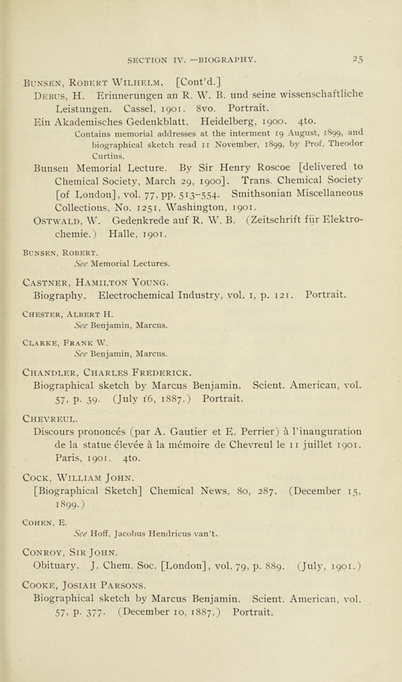 Bunsen, Robert Wilhelm. [Cont’d.] Debus, H. Erinnerungen an R. W. B. und seine wissenschaftliche Eeistungen. Cassel, 1901. 8vo. Portrait. Ein Akadeniisches Gedenkblatt. Heidelberg, 1900. 4to. Contains memorial addresses at the interment 19 August, 1S99, and biographical sketch read ii November, 1899, l)y Prof. Theodor Curtins. Bunsen Memorial Lecture. By Sir Henry Roscoe [delivered to Chemical Society, March 29, 1900]. Trans. Chemical Society [of London], vol. 77, pp. 513-554. Smithsonian Miscellaneous Collections, No. 1251, Washington, 1901. OsTwALD, W. Gede.nkrede auf R. W. B. (Zeitschrift fiir Elektro- chemie.) Halle, 1901. Bunsen, Robert. See Memorial Lectures. Castner, Hamilton Young. Biography. Electrochemical Industry, vol. i, p. 121. Portrait. Chester, Albert H. See Benjamin, Marcus. Clarke, Frank W. See Benjamin, Marcus. Chandler, Charles Frederick. Biographical sketch by Marcus Benjamin. Scient. American, vol. 57- P- 39- 16, 1887.) Portrait. Chevreul. Discours prouonces (par A. Gautier et E. Perrier) a 1’inauguration de la statue elevee a la memoire de Chevreul le ii juillet 1901. Paris, 1901. 4to. Cock, William John. [Biographical Sketch] Chemical News, 80, 287. (December 15, 1899.) Cohen, E. See Hoff, Jacobus Hendricus van’t. Conroy, Sir John. Obituary. J. Chem. Soc. [London], vol. 79, p. 889. (July, 1901.) Cooke, Josiah Parsons. Biographical sketch by Marcus Benjamin. Scient. American, vol. 57. P- 377- (December 10, 1887.) Portrait.