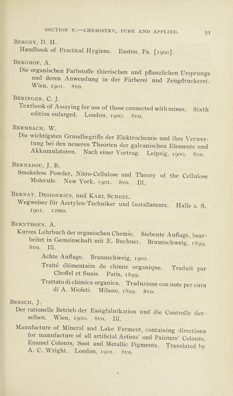 Bergey, D. H. Handbook of Practical Hygiene. Easton, Pa. [1900]. Berghof, a. Die organischen Farbstoffe thierischen und pflanzlichen Ursprungs und deren Anwendung in der P'arberei und Zeugdriickerel. Wien, 1901. 8yo. Beringer, C. J. ' Textbook of Assaying for use of those connected with mines. Sixth edition enlarged. Eondon, 1900. 8yo. Bermbach, W. Die wichtigsten Grundbegriffe der Elektrochemie und ihre Verwer- tung bei den neueren Theorien der galYanischen Elemente und Akkumulatoren. Nach einer Vortrag. Eeipzig, 1900. 8yo. Bernadou, J. B, Smokeless Powder, Nitro-Cellulose and Theory of the Cellulose Molecule. New York, 1901. 8vo. 111. Bernat, Desiderius, und Karl Scheel. Wegweiser fiir Acetylen-Techniker und Installateure. Halle a. S. 1901. 121110. Bernthsen, a. Kurzes Eehrbuch der organischen Chemie. Siebente Auflage, bear- beitet in Gemeinschaft mit E. Buchner. Braunschweig; i8qq 8vo. 111. Achte Auflage. Braunschweig, 1902. Traite elementaire de chimie orgauiqiie. Traduit par Choffel et Suais. Paris, 1899. Trattato di chimica organica. Traduzione con note per cura di A. Mioleti. Milano, 1899. 8yo. Bersch, J. Der rationelle Betrieb der Essigfabrikation und die Controlle der- selben. Wien, 1900. 8vo. 111. Manufacture of Mineral and Lake Ferment, containing directions for manufacture of all artificial Artists’ and Painters’ Colours, Enamel Colours, Soot and Metallic Pigments. Translated by A. C. Wright. London, 1901. 8yo.