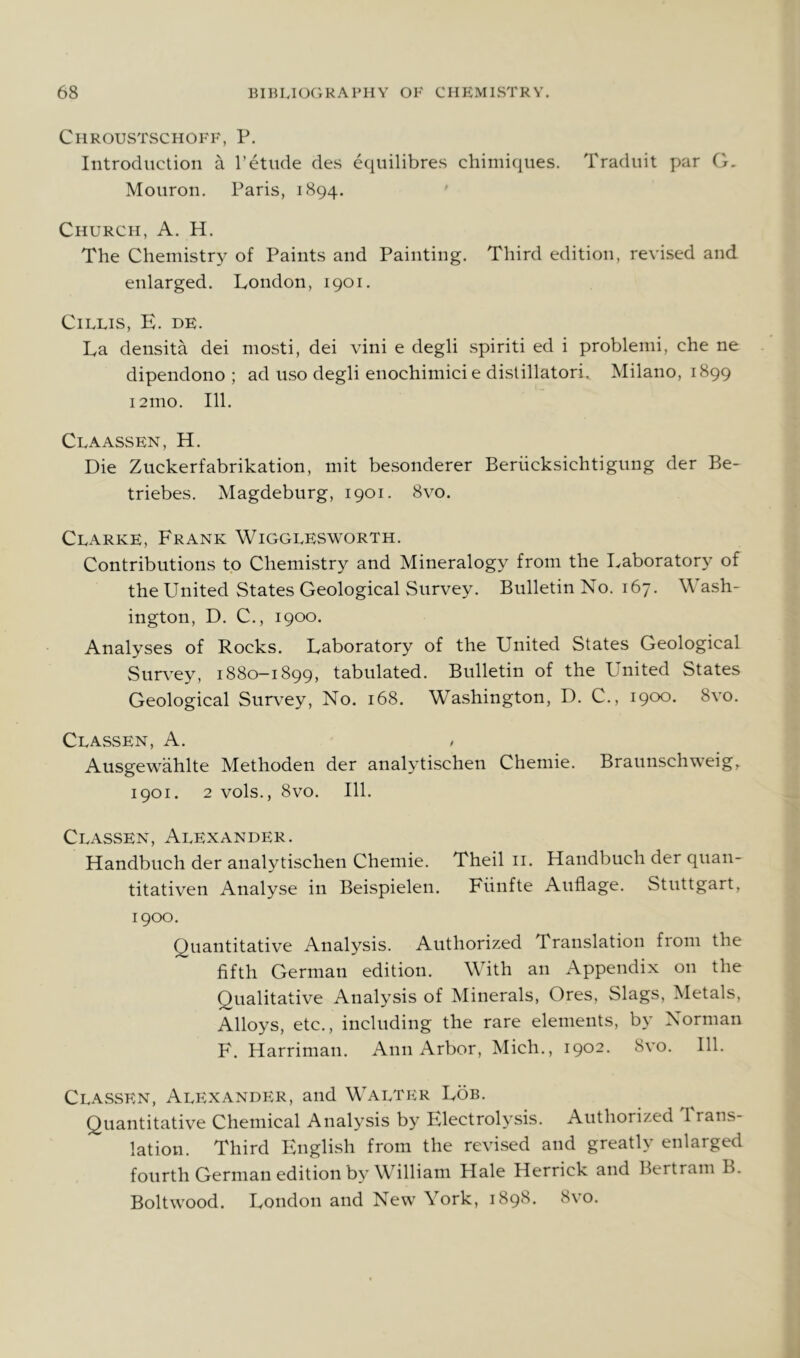 Chroustschoff, P. Introduction a 1’etude des equilibres chimiques. Traduit par G. Mouron. Paris, 1894. Church, A. H. The Chemistry of Paints and Painting. Third edition, revised and enlarged. London, 1901. CiLLIS, E. DE. La densita dei mosti, dei vini e degli spiriti ed i problemi, che ne dipendono ; ad uso degli enochimicie dislillatori. Milano, 1899 121110. 111. Claassen, H. Die Zuckerfabrikation, mit besonderer Beriicksichtigung der Be- triebes. Magdeburg, 1901. 8vo. Clarke, Frank Wigglesworth. Contributions to Chemistry and Mineralogy from the Laboratory of the United States Geological Survey. Bulletin No. 167. Wash- ington, D. C., 1900. Analyses of Rocks. Laboratory of the United States Geological Survey, 1880-1899, tabulated. Bulletin of the United States Geological Survey, No. 168. Washington, D. C., 1900. 8vo. Classen, A. Ausgewahlte Methoden der analytischen Chemie. Braunschweig,. 1901. 2 vols., 8vo. 111. Classen, Alexander. Handbuch der analytischen Chemie. Theil ii. Handbuch der quan- titativen Analyse in Beispielen. Fiinfte Auflage. Stuttgart, 1900. Quantitative Analysis. Authorized Translation fiom the fifth German edition. With an Appendix on the Qualitative Analysis of Minerals, Ores, Slags, Metals, Alloys, etc., including the rare elements, by Norman F. Harriman. Ann Arbor, Mich., 1902. 8vo. 111. Classen, Alexander, and Walter Lob. Quantitative Chemical Analysis by Electrolysis. Authorized 1 rans- lation. Third English from the revised and greatly enlarged fourth German edition by William Hale Herrick and Bertram B. Boltwood. London and New York, 1898. 8vo.