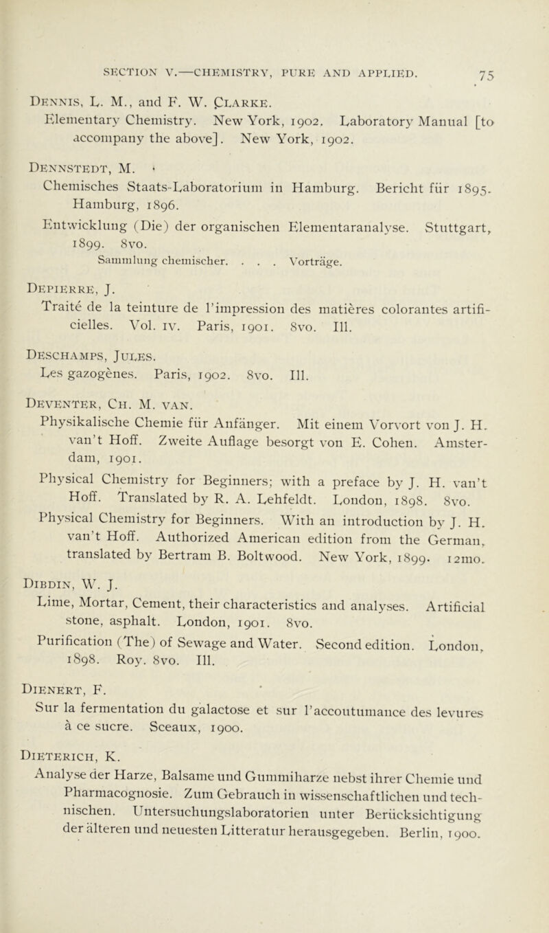 Dennis, L. M., and F. W. Clarke. Elementary Chemistry. New York, 1902, Eaboratory Manual [to accompany the above]. New York, 1902. Dennstedt, M. • Chemisches Staats-Eaboratorium in Hamburg. Bericht fiir 1895. Hamburg, 1896. B.ntwicklung (Die) der organischen Elementaranalyse. Stuttgart,. 1899. 8vo. Sammlung cheinischer. . . . Vortrage. Depierre, J. Traite de la teinture de 1’impression des matieres colorantes artifi- cielles. Vol, iv. Paris, 1901. 8vo. 111. Deschamps, Jules. Ees gazogenes. Paris, 1902. 8vo. 111. Deventer, Ch. M. van. Physikalische Chemie fiir Anfanger. Mit einem Vorvort von J. H, van’t Hoff. Zweite i\uflage besorgt von E. Cohen. Amster- dam, 1901. Physical Chemistry for Beginners; with a preface by J. H. van’t Hoff. Translated by R. A. Eehfeldt. Eondon, 1898. 8vo. Physical Chemistry for Beginners. With an introduction by J. H. van’t Hoff. Authorized American edition from the German, translated by Bertram B. Bolt wood. New \ork, 1899. 121110. Dibdin, W. j. Einie, Mortar, Cement, their characteristics and analyses. Artificial stone, asphalt. Eondon, 1901. 8vo. Purification (The) of Sewage and Water. Second edition. Eondon, 1898. Roy. 8vo. 111. Dienert, F. Sur la fermentation du galactose et sur I’accoutuniance des levures a ce sucre. Sceaux, 1900. Dieterich, K. Analyse der Harze, Balsame und Gummiharze nebst Hirer Chemie und Pharniacognosie. Zuni Gebrauch in wissenschaftlichen und tech- nischen. Untersuchungslaboratorien unter Berucksichtigung der alteren und neuesten Eitteratur herausgegeben. Berlin, 1900.