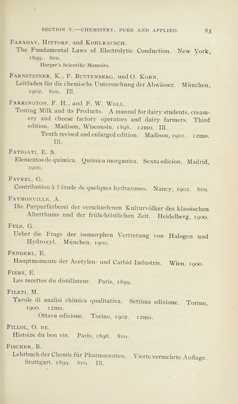 SECTION V. Faraday, Hittorf, and Kohlrausch. Tlie Fundamental Laws of ElectroLdic Conduction. New York, 1899. 8yo. Harper’s Scientific Memoirs. Farnsteiner, K., P. Buttenberg, undo. Korn. Leitfaden fiir die chemische Untersuchung der Abwasser. Miinchen, 1902. 8yo. III. Farrington, F. H., and F. W. Woll. Testing Milk and its Products. A manual for dairy students, cream- ery and cheese factory operators and dairy farmers. Third edition. Madison, Wi.sconsin, 1898. i2mo. 111. Tenth reYi.sed and enlarged edition. Madison, 1901. i2mo. 111. Fatigati, E. S. Elementosde qumiica. Quimica inorganica. Sexta edicion. Madrid, 1900. Favrel, G. Contribution a I’etude de quelques hydrazones. Nancy, 1902. 8vo. Faymonville, a. Die Purpurfarberei der Yerschiedenen Kultim-olker des kla.ssischen Alterthums und der friihchri.stlichen Zeit. Heidelberg, 1900. Fees, G. Ueber die Frage der i.somorphen Vertretung you Halogen und Hydroxyl. Miinchen, 1900. P'enderl, E. Hauptmomente der Acetylen- und Carbid-Industrie. Wien, 1900. Fierz, PL Les recettes du distillateur. Paris, 1899. Fileti, M. Tavole di analisi chimica qualitativa. vSettima edizione. Torino, 1900. 12 mo. Ottava edizione. Torino, 1902. 121110. Fillol, O. de. Histoire du bon vin. Paris, 1898. Svo. Fischer, B. Lehrbuch der Cheinie fiir Pharmaceuten. \herte verniehrte Auflage. Stuttgart, 1899. 8yo. 111.