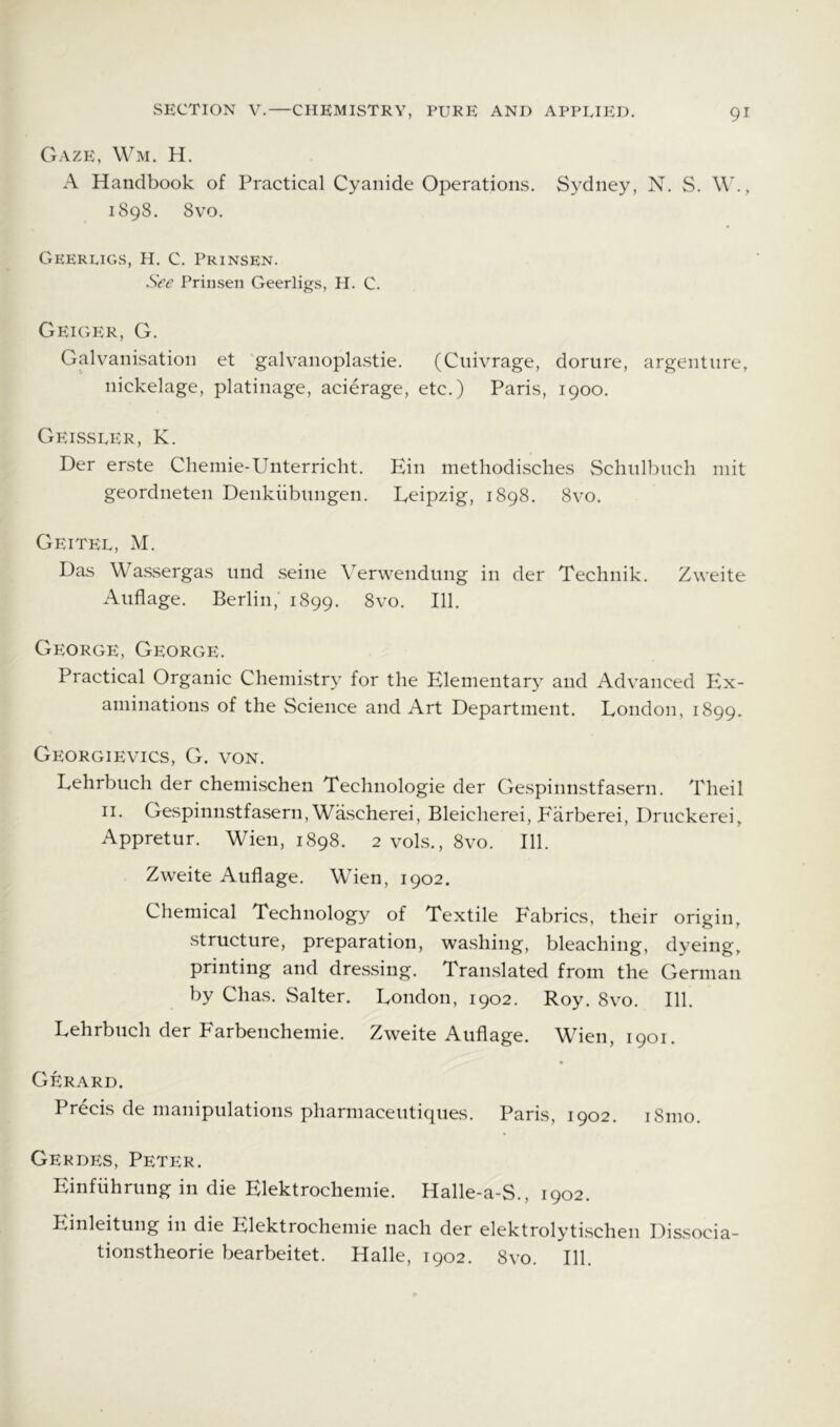 Gaze, \\m. H. A Handbook of Practical Cyanide Operations. Sydney, N. S. W., 1898. 8vo. Geerligs, H. C. Prinsen. See Prinsen Geerligs, H. C. Geiger, G. Galvanisation et galvanoplastie. (Cnivrage, dorure, argenture, nickelage, platinage, acierage, etc.) Paris, 1900. Geissler, K. Der erste Clieinie-Unterricht. Ein methodisches Schiilbuch niit geordneten Denkiibnngen. Leipzig, 1898. 8vo. Geitel, M. Das Wassergas nnd seine Verwendung in der Technik. Zweite Aiiflage. Berlin, 1899. 8vo. 111. George, George. Practical Organic Chemistry for the Elementary and Advanced Ex- aminations of the Science and Art Department. London, 1899. Georgievics, G. von. Lehrbiich der chemischen Technologie der Gespinnstfasern. Theil II. Gespinnstfasern, Wascherei, Bleicherei, P'arberei, Druckerei, Appretur. Wien, 1898. 2 vols., 8vo. 111. Zweite Auflage. Wien, 1902. Chemical Technology of Textile Fabrics, their origin, structure, preparation, washing, bleaching, dyeing, printing and dressing. Translated from the German by Chas. Salter. London, 1902. Roy. 8vo. 111. Lehrbuch der Farbenchemie. Zweite Auflage. Wien, 1901. Gerard. Precis de manipulations pharmaceutiques. Paris, 1902. i8mo. Gerdes, Peter. Einfiihrung in die Elektrochemie. Halle-a-S., 1902. Einleitung in die Elektrochemie nach der elektrolytischen Dissocia- tionstheorie bearbeitet. Halle, 1902. 8vo. 111.