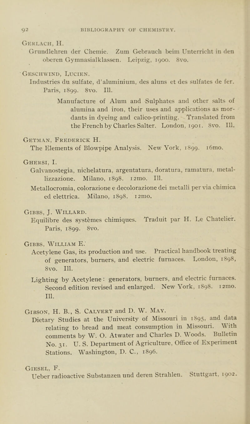 Gkkfacii, li. Grundlehren der Cheinie. Zum Gebraiich beiin Unterricht in den oberen Gyninasialklassen. Leipzig, 1900. 8vo. ■ Gksciiwind, Lucien. Industries du sulfate, d’aluininium, des aluns et des sulfates de fer. Paris, 1899. 8vo. 111. Manufacture of Alum and Sulphates and other salts of alumina and iron, their uses and applications as mor- dants in dyeing and calico-printing. Translated from the French by Charles Salter. London, 1901. 8vo. 111. Getman, Frederick H. The Elements of Blowpipe Analysis. New York, 1899. i6mo. Ghersi, I. Galvanostegia, nichelatura, argentatura, doratura, ramatura, metal- lizzazione. Milano, 1898. 121110. 111. Metallocromia, colorazione e decolorazione dei metalli per via chimica ed elettrica. Milano, 1898. 121110. Gibbs, J. Wielard. Equilibre des systenies chimiques. Traduit par H. Le Chatelier. Paris, 1899. 8vo. Gibbs, William E.' Acetylene Gas, its production and use. Practical handbook treating of generators, burners, and electric furnaces. London, 1898, 8 VO. 111. Lighting by Acetylene: generators, burners, and electric furnaces. Second edition revised and enlarged. New York, 1898. 121110. 111. Gibson, H. B., S. Calvert and D. W. May. Dietary Studies at the University of Missouri in 1895, and data relating to bread and meat consumption in Missouri. With comments by W. O. Atwater and Charles D. Woods. Bulletin No. 31. U. S. Department of Agriculture, Office of Experiment Stations. Washington, D. C., 1896. Giesel, F. Ueber radioactive Substanzen und deren Strahlen. Stuttgart. 1902.