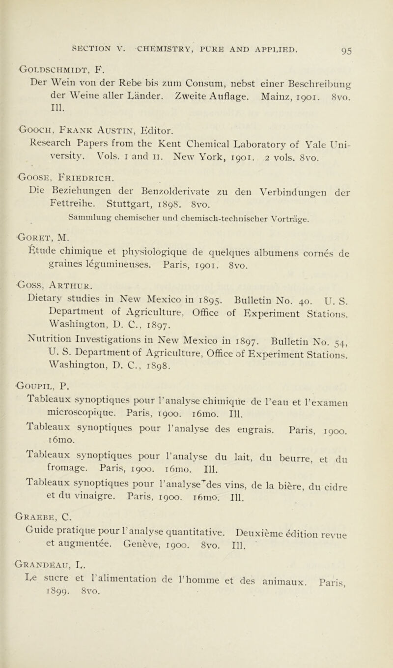 Goldschmidt, F. Der Weill von der Rebe bis ziim Consum, nebst einer Beschreil^ung: der Weiiie aller Lander. Zweite Aiiflage. Mainz, 1901. 8vo. 111. Gooch, Frank Austin, Editor. Research Papers from the Kent Chemical Laboratory of Yale Uni- versity. Vols. i and ii. New York, 1901. 2 vols. 8vo. Goose, Friedrich. Die Beziehnngen der Benzolderivate zu den Yerbindungen der Fettreihe. Stuttgart, 1898. 8vo. Samiiilung chemischer nnd chemiscli-teclinischer Vortrage. Goret, M. Etude chimique et physiologique de quelques albumens comes de graines leguniineuses. Paris, 1901. 8vo. Goss, Arthur. Dietary studies in New Mexico in 1895. Bulletin No. 40. U. S. Department of Agriculture, Office of Experiment Stations. Washington, D. C., 1897. Nutrition Investigations in New Mexico in 1897. Bulletin No. 54, U. S. Department of Agriculture, Office of Experiment Stations. Washington, D. C., 1898. Goupil, P. Tableaux synoptiques pour 1’analyse chimique de I’eau et I’examen microscopique. Paris, 1900. i6mo. 111. Tableaux S3^noptiques pour 1’analyse des engrai.s. Paris, 1900. i6mo. Tableaux synoptiques pour I’analyse du lait, du beurre, et du fromage. Paris, 1900. i6mo. 111. Tableaux synoptiques pour I’analyse^^des vins, de la biere, du cidre et du vinaigre. Paris, 1900. 161110. 111. Graebe, C. Guide pratique pour I’analyse quantitative. Deuxieme edition revue et augnientee. Geneve, 1900. 8vo. 111. Grandeau, L. Le sucre et ralimentation de I’honime et des aniniaux. Paris 1899. 8vo.
