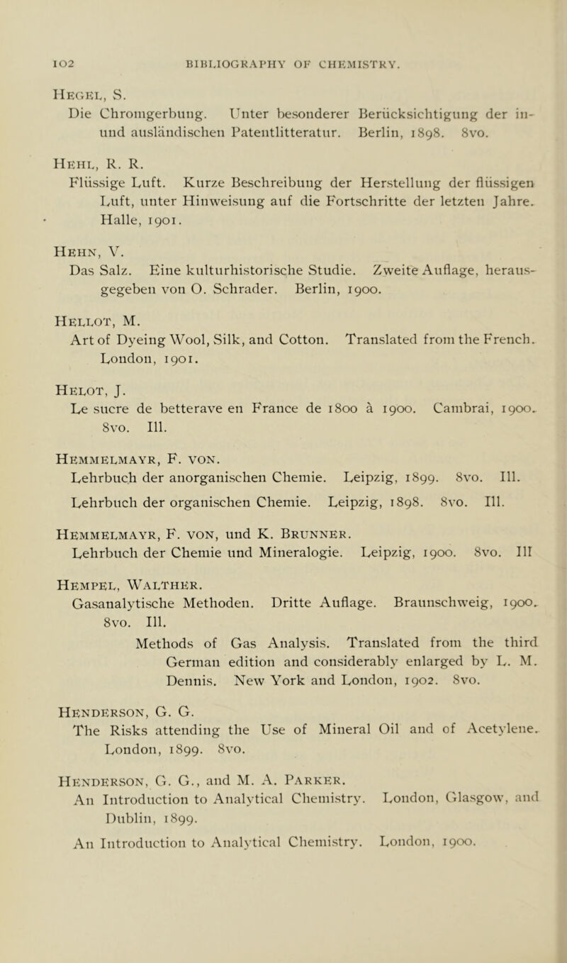 Hegel, S. Die Chroingerbung. Unter besonderer Beriicksichtigiing der iii- und auslandischen Pateiitlitteratur. Berlin, 1898. 8vo, Hehl, R. R. Fliissige Luft. Kurze Beschreibung der Herstellung der fliissigen IvUft, unter Hinweisung auf die Fortschritte der letzten Jahre. Halle, 1901. Hehn, V. Das Salz. Fine kulturhistorische Studie. Zweite Auflage, heraiis- gegeben von O. Schrader. Berlin, 1900. Hellot, M. Art of Dyeing Wool, Silk, and Cotton. Translated from the French. London, 1901. Helot, J. Le sucre de betterave en France de 1800 a 1900. Cambrai, 1900. 8vo. 111. Hemmelmayr, F. von. Lehrbuch der anorganischen Chemie. Leipzig, 1899. 8vo. 111. Lehrbuch der organischen Chemie. Leipzig, 1898. 8vo. 111. Hemmelmayr, F. von, und K. Brunner. Lehrbuch der Chemie und Mineralogie. Leipzig, 1900. 8vo. HI Hempel, Walther. Gasanalytische Methoden. Dritte Auflage. Braunschweig, 1900. 8vo. 111. Methods of Gas Analysis. Translated from the third German edition and considerably enlarged by L. M. Dennis. New York and London, 1902. 8vo. Henderson, G. G. The Risks attending the Use of Mineral Oil and of Acetylene. London, 1899. 8vo. Henderson, G. G., and M. A. Parker. An Introduction to Analytical Chemi.stry. London, Glasgow, and Dublin, 1899. An Introduction to Analytical Chemistry. London, 1900.