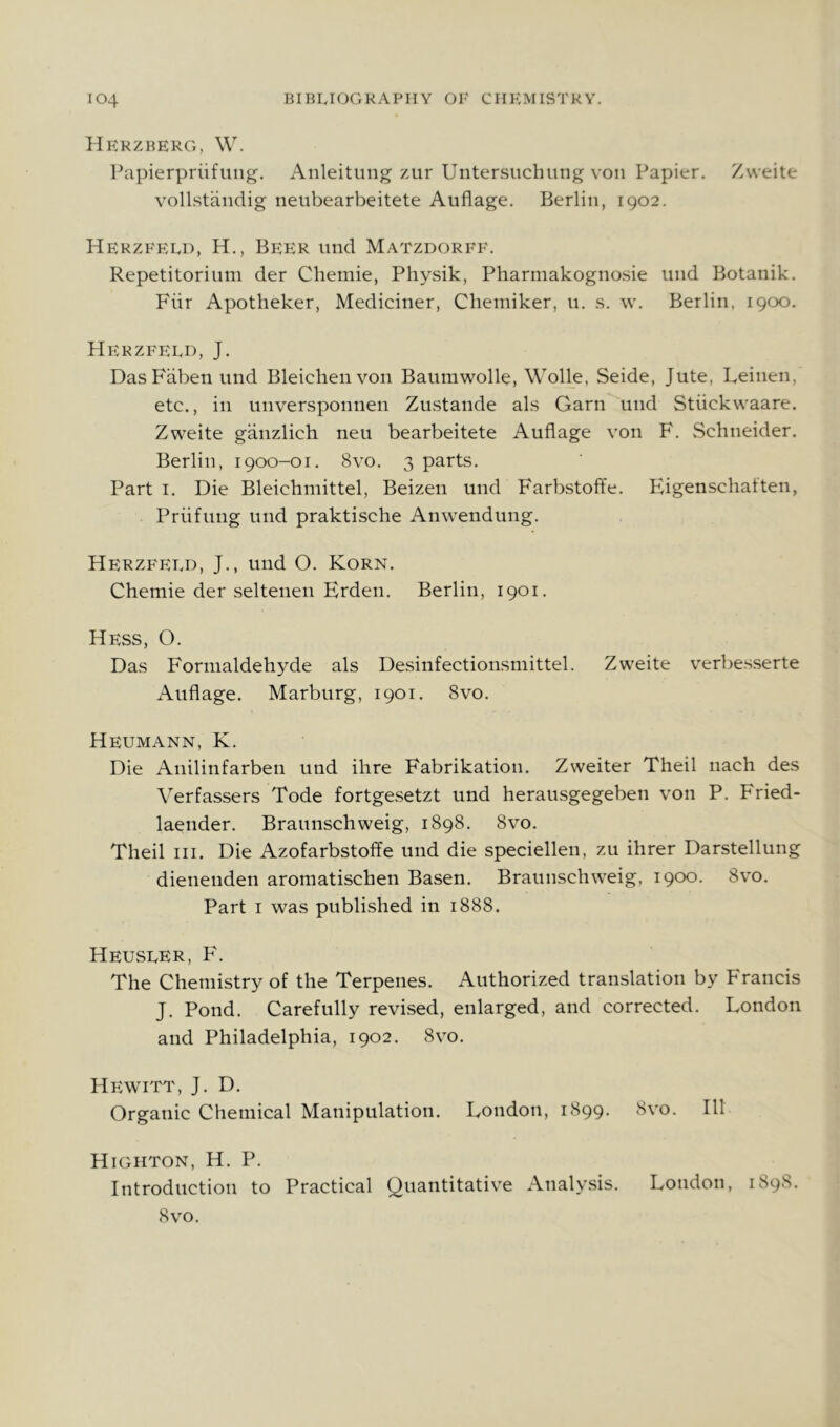 Hrkzberg, \V. Papierpriifung. x\nleitiing zur Untersiichung von Papier. Zweite vollstandig neubearbeitete Auflage. Berlin, 1902. Herzfeld, H., Beer und Matzdorff. Repetitorium der Chemie, Physik, Pharmakognosie und Botanik. Fiir Apotheker, Mediciner, Cbemiker, 11. s. w. Berlin, 1900. Herzfeld, J. DasFabenund Bleichenvon Baumwolle, Wolle, Seide, Jute, Leinen, etc., in unversponnen Zustande als Garn und Stiickwaare. Zweite ganzlich neu bearbeitete Auflage von F. Schneider. Berlin, 1900-01. 8vo. 3 parts. Part I. Die Bleichmittel, Beizen und Farbstoffe. Eigenschatten, Priifung und praktische Anwendung. Herzfeld, J., und O. Korn. Chemie der seltenen Erden. Berlin, 1901. Hess, O. Das Formaldehyde als Desinfectionsmittel. Zweite verbesserte Auflage. Marburg, 1901. 8vo. Heumann, K. Die Anilinfarben und ihre Fabrikation. Zweiter Theil nach des Verfassers Tode fortgesetzt und herausgegeben von P. Fried- laender. Braunschweig, 1898. 8vo. Theil III. Die Azofarbstoffe und die speciellen, zu ihrer Darstellung dienenden aromatischen Basen. Braunschweig, 1900. 8vo. Part I was published in 1888. Heusler, P'. The Chemistry of the Terpenes. Authorized translation by Francis J. Pond. Carefully revised, enlarged, and corrected. London and Philadelphia, 1902. 8vo. Hewitt, J. D. Organic Chemical Manipulation. London, 1899. 8vo. Ill Highton, H. P. Introduction to Practical Quantitative Analysis. London, 189S. 8v’o.