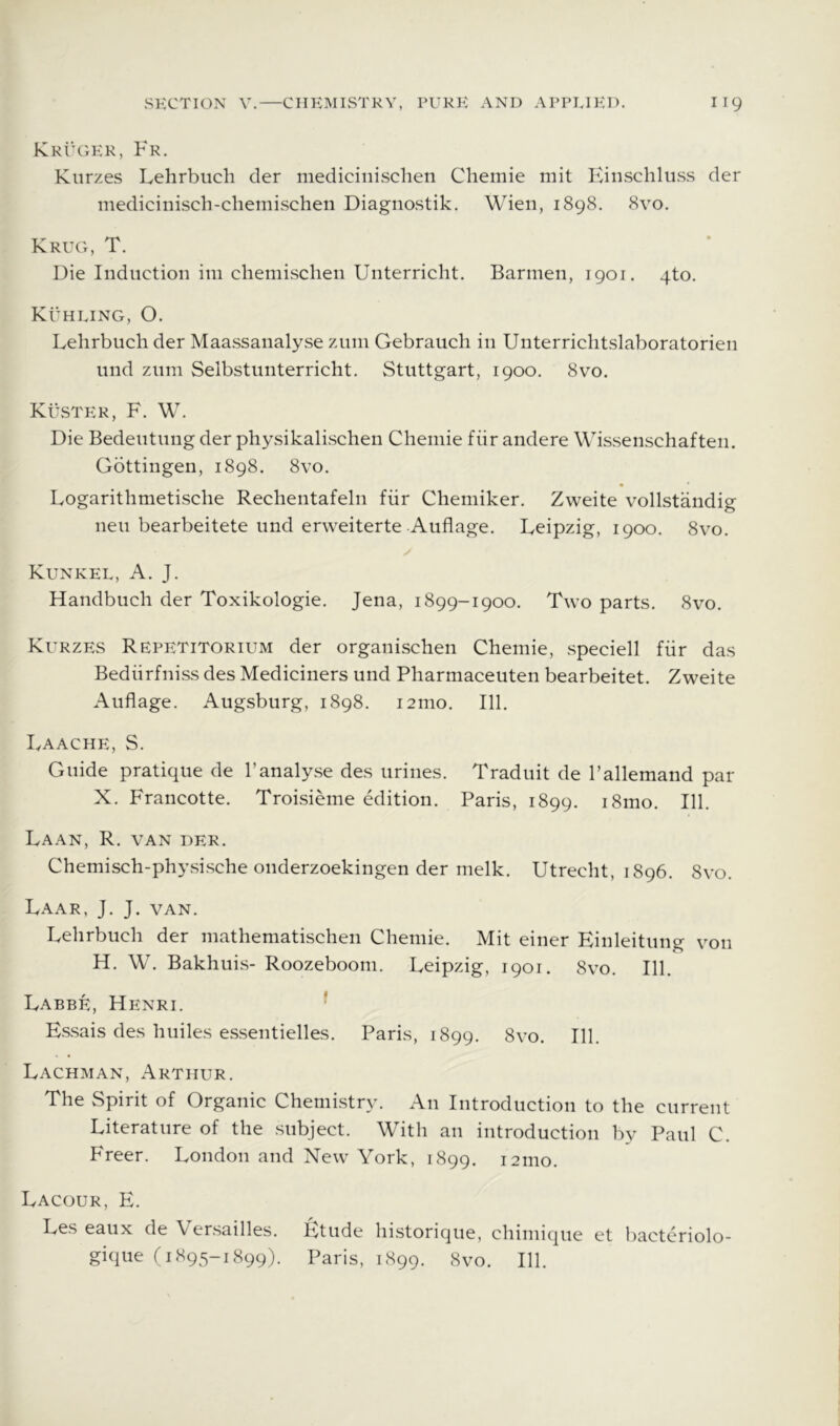 Kkuher, Fr. Kiirzes Lehrbuch der medicinischen Chemie mit Einschluss der medicinisch-chemischen Diagnostik. Wien, 1898. 8vo. Kruh, T. Die Induction im chemischen Unterricht. Barmen, 1901. 4to. Kuhling, O. Lehrbuch der Maassanalyse ziim Gebrauch in Unterrichtslaboratorien und znm Selbstiinterricht. Stuttgart, 1900. 8vo. KtiSTER, F. W. Die Bedeutung der physikalischen Chemie fiir andere Wissenschaften. Gottingen, 1898. 8vo, Logarithmetische Rechentafeln fiir Chemiker. Zweite vollstandig neu bearbeitete und erweiterte Auflage. Leipzig, 1900. 8vo. Kunkel, a. J. Handbuch der Toxikologie. Jena, 1899-1900. Two parts. 8vo. Kurzes Repetitorium der organischen Chemie, speciell fiir das Bediirfniss des Mediciners und Pharmaceuten bearbeitet. Zweite Auflage. Augsburg, 1898. i2mo. 111. Laache, S. Guide pratique de 1’analyse des urines. Traduit de Fallemand par X. Francotte. Troisieme edition. Paris, 1899. i8mo. 111. Laan, R. van der. Chemisch-physische onderzoekingen der nielk. Utrecht, 1896. 8vo. Laar, J. J. van. Lehrbuch der mathematischen Chemie. Mit einer Einleitung von H. W. Bakhuis- Roozebooni. Leipzig, 1901. 00 0 Labbe, Henri. ■ Essais des huiles essentielles. Paris, 1899. 8 VO. 111. Lachman, Arthur. The Spirit of Organic Chemistry. An Introduction to the current Literature of the subject. With an introduction by Paul C. Freer. London and New York, 1899. 121110. Lacour, E. Les eaux de Versailles, fitude historique, chimique et bacteriolo- gique r 1895-1899). Paris, 1899. 8vo. 111.