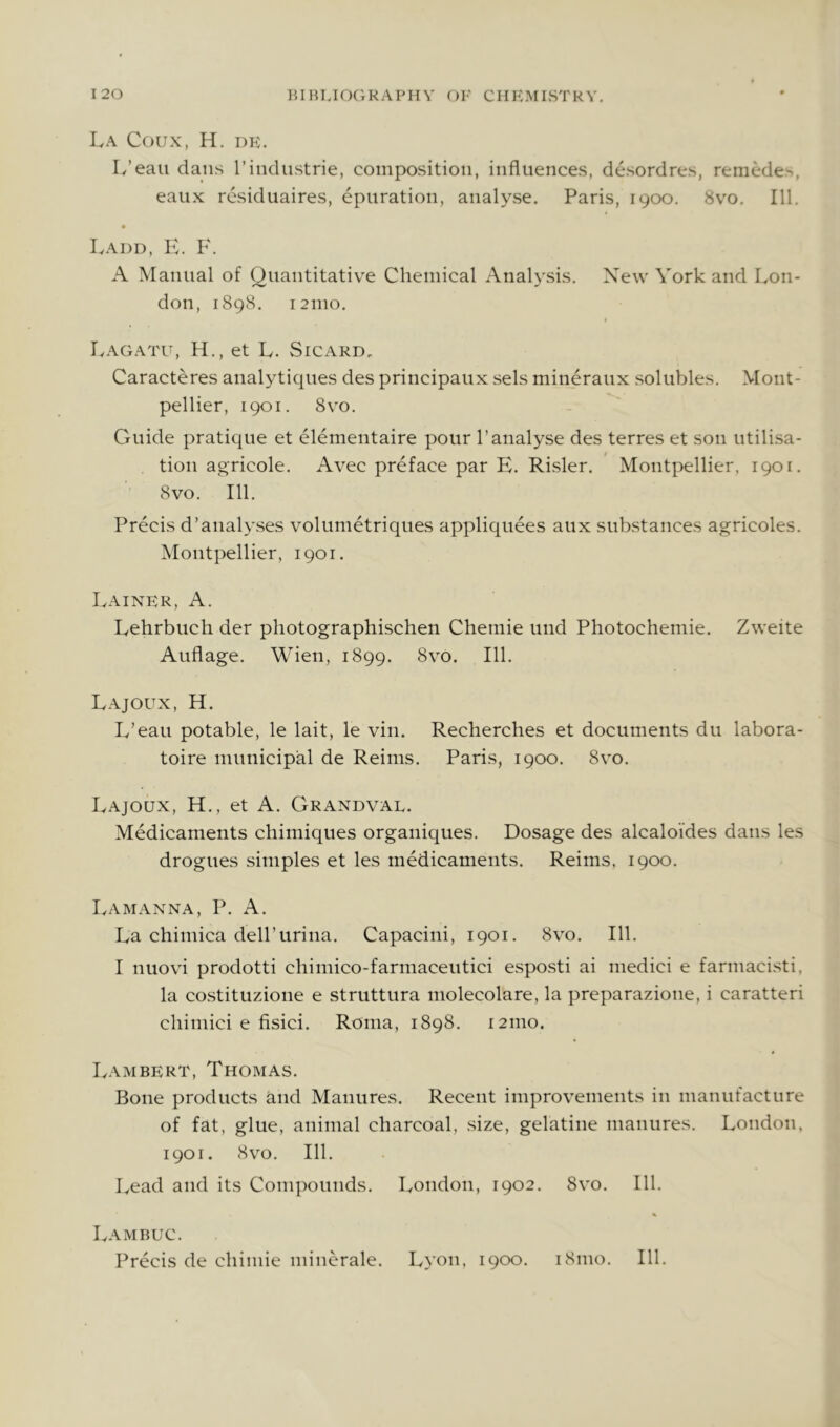 La Coux, H. dk. L’eau dans I’industrie, composition, influences, desordres, remede>, eaiix residuaires, epuration, analyse. Paris, 1900. 8vo. 111. Iv.\I)D, Iv. F. A Manual of Quantitative Chemical Analysis. Xew York and Lon- don, 1898. 121110. I^.VGATU, H., et L. SiCARD. Caracteres analyticpies des principaux sels mineraux solubles. Mont- pellier, 1901. 8vo. Guide pratique et elementaire pour 1’analyse des terres et son utilisa- tion agricole. Avec preface par E. Risler. Montpellier, 1901. 8vo. 111. Precis d’analyses volumetriques appliquees aux substances agricoles. Montpellier, 1901. Lainer, a. Lehrbuch der pliotographischen Chemie und Photochemie. Zweite Auflage. Wien, 1899. 8vo. 111. Lajoux, H. L’eau potable, le lait, le vin. Recherches et documents du labora- toire municipal de Reims. Paris, 1900. 8vo. Lajoux, H., et A. Grandval. Medicaments chimiques organiqiies. Dosage des alcaloides dans les drogues simples et les medicaments. Reims, 1900. Lamanna, P. a. La chiniica deirurina. Capacini, 1901. 8vo. 111. I nuovi prodotti cliimico-farmaceutici esposti ai niedici e farniacisti, la costituzione e struttura molecolare, la preparazione, i caratteri cliiniici e fisici. Roma, 1898. 121110. Lambert, Thomas. Bone products and Manures. Recent improvements in manufacture of fat, glue, animal charcoal, size, gelatine manures. London, 1901. 8vo. 111. Lead and its Compounds. London, 1902. 8vo. 111. Lambuc. Precis de cliimie minerale. Lyon, 1900. 181110. Ill,