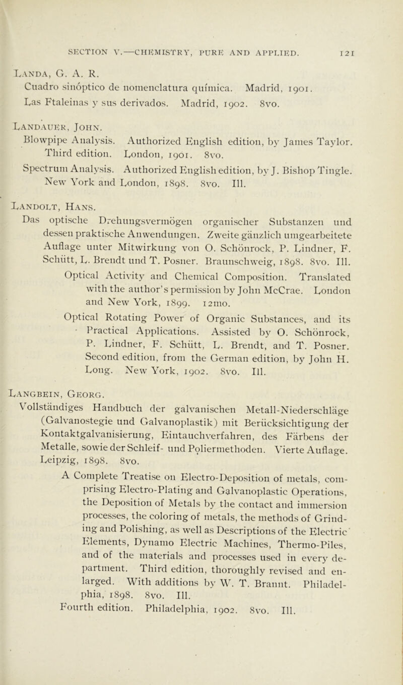 Land A, G. A. R. Cuadro siiioptico de iiomenclatura quimica. Madrid, 1901. Las Ftaleiiias y sus derivados. Madrid, 1902. 8vo. Land AUER, John. Blowpipe Analysis. Authorized English edition, by James Taylor. Third edition. London, 1901. 8vo. Spectrum Analysis. Authorized English edition, by J. Bishop Tingle. New York and London, 1898. 8vo. 111. Landolt, Hans. Das optische Drehungsv^ermogen organischer Substanzen und de.s.sen praktische iVnwendungen. Zweite ganzlich umgearbeitete Auflage unter Mitwirkung von O. Schbnrock, P. Lindner, E. Schiitt, L. Brendt und T. Posner. Braunschweig, 1898. 8vo. 111. Optical Activity and Chemical Composition. Translated with the author’s permission by John McCrae. London and New York, 1899. i2mo. Optical Rotating Power of Organic Sub.stances, and its Practical Applications. Assisted by O. Schbnrock, P. Lindner, F. Schiitt, L. Brendt, and T. Posner. Second edition, from the German edition, by John H. Long. New York, 1902. 8vo. III. Langbein, Georg. Vollstandiges Handbuch der galvanischen Metall-Niederschliige (Gal\ anostegie und Galvanoplastik) mit Beriicksichtigung der Kontaktgalvanisierung, Eintauchverfahren, des Farbens der Metalle, sowie der Schleif- und Polierniethoden. Yierte Auflage. Leipzig, 1898. 8vo. A Complete Treatise on Electro-Deposition of metals, com- prising Electro-Plating and Galvanoplastic Operations, the Depo.sition of Metals by the contact and immersion proces.ses, the coloring of metals, the methods of Grind- ing and Poli.shing, as well as Descriptions of the Electric' Elements, Dynamo Electric Machines, Thermo-Piles, and of the materials and proce.sses used in every de- partment. Third edition, thoroughly revised and en- larged. With additions by W. T. Brannt. Philadel- phia. 1898. 8vo. 111. Fourth edition. Philadelphia, 1902. 8vo. 111.