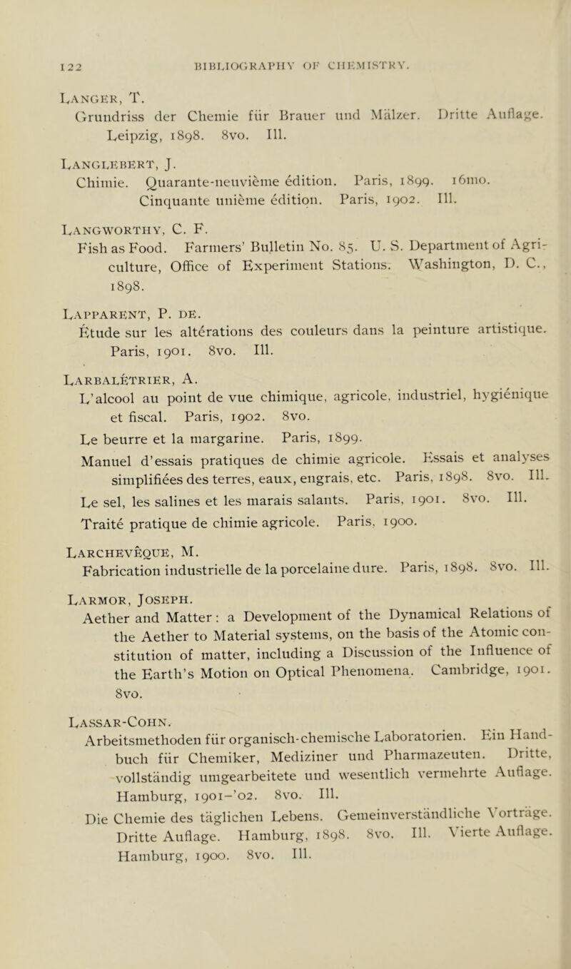 Langhk, T. (rrundriss der Chemie fiir Brauer uiid Malzer. Dritte Aufla^e. Leipzig, 1898. 8vo. 111. Langlebert, J. Chiniie. Quarante-neuvienie edition. Paris, 1899. 161110. Cinquante iinieme edition. Paris, 1902. 111. Langworthy, C. F. Fish as Food. Farmers’ Bulletin No. 85. U. S. Department of Agri- culture, Office of Experiment Stations. Washington, D. C., 1898. Lapparent, P. de. Etude sur les alterations des couleurs dans la peinture artistique. Paris, 1901. 8vo. 111. LarbalETrter, a. L’alcool an point de vue chimique, agricole, industriel, hygienique et fiscal. Paris, 1902. 8vo. Le beurre et la margarine. Paris, 1899. Manuel d’essais pratiques de chimie agricole. F;ssais et analyses simplifiees des terres, eaux, engrais, etc. Paris, 1898. 8vo. IlL Le sel, les salines et les marais salants. Paris, 1901. 8v’0. 111. Traite pratique de chimie agricole. Paris, 1900. Larcheveque, M. Fabrication industrielle de la porcelaine dure. Paris, 1898. 8vo. 111. Larmor, Joseph. Aether and Matter: a Development of the Dynamical Relations of the Aether to Material systems, on the basis of the Atomic con- stitution of matter, including a Discussion of the Influence of the Earth’s Motion on Optical Phenomena. Cambridge, 1901. 8vo. Lassar-Cohn. Arbeitsmethoden fiir organisch-chemische Laboratorien. Ein Hand- buch fiir Chemiker, Mediziner und Pharmazeuten. Dritte, vollstiindig umgearbeitete und wesentlich vermehrte Aufiage. Hamburg, I90i-’o2. 8vo. 111. Die Chemie des taglichen Lebens. Gemeinverstcindliche \ ortrage. Dritte Aufiage. Hamburg, 1898. 8vo. 111. \ ierte Aufiage. Hamburg, 1900. 8vo. 111.