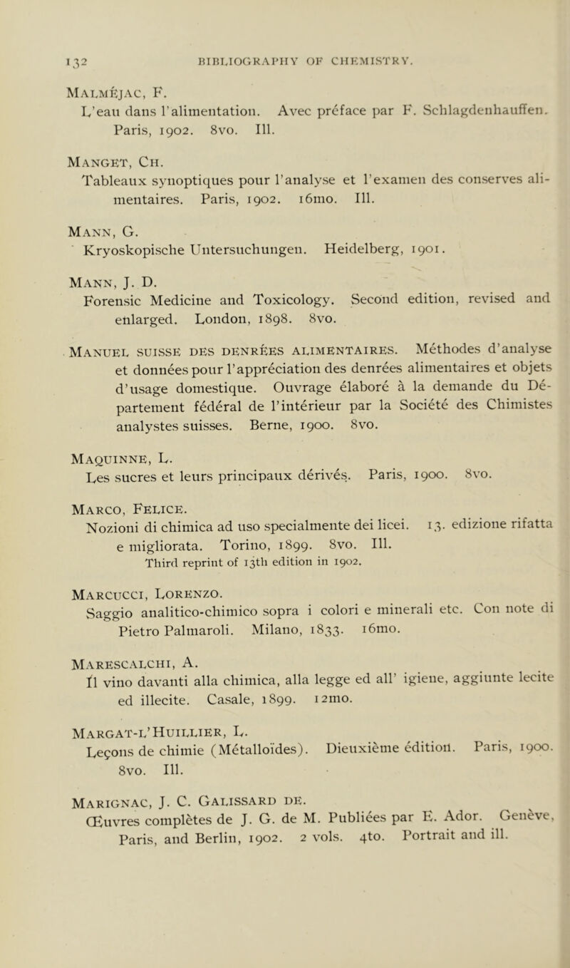 Malmkjac, F. L’eaii dans 1’alimentation. Avec preface par F. Schlagdenhauffen. Paris, 1902. 8vo. 111. Manget, Ch. Tableaux synoptiques pour 1’analyse et I’examen des conserves ali- mentaires. Paris, 1902. i6mo. 111. Mann, G. Kryoskopische Untersuchungen. Heidelberg, 1901. Mann, J. D. Forensic Medicine and Toxicology. Second edition, revised and enlarged. London, 1898. 8vo. Manuel suisse des denreES alimentaires. Methodes d’analyse et donnees pour Pappreciation des denrees alimentaires et objets d’usage domestique. Ouvrage elabore a la demande du De- partement federal de I’interieur par la Societe des Chimistes analystes suisses. Berne, 1900. 8vo. Maquinne, L. Les sucres et leurs principaux derives. Paris, 1900. 8vo. Marco, Felice. Nozioni di chimica ad uso specialmente dei licei. 13. edizione rifatta e migliorata. Torino, 1899. 8vo. 111. Third reprint of 13th edition in 1902. Marcucci, Lorenzo. Saggio analitico-chimico sopra i color! e minerali etc. Con note di Pietro Palmaroli. Milano, 1833. i6mo. Marescalchi, a. t\ vino davanti alia chimica, alia legge ed all’ igiene, aggiunte lecite ed illecite. Casale, 1899. i2mo. Margat-l’Huillier, L. Legons de chimie (Metalloides). Dieuxieme edition. Paris, 1900. 8vo. 111. Marignac, J. C. Galissard de. CEuvres completes de J. G. de M. Publiees par K. Ador. Geneve, Paris, and Berlin, 1902. 2 vols. qto. Portrait and ill.