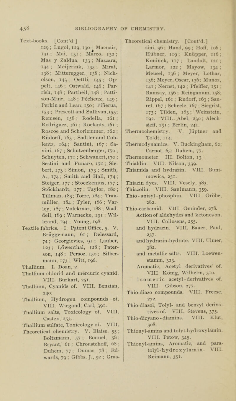 Text-books. [Cont’cL] 129 ; Lugol, 129, 130 ; Maciiair, 131 ; Mai, 131 ; Marco, 132 ; Mas y Zaldua, 133 ; Mazzara, 134 ; Meijerink, 135 ; Mirat, 138; Mitteregger, 138; Nich- olson, 143 ; Oettli, 145 ; Op- pelt, 146; Ostwald, 146; Par- rish, 148 ; Partheil, 148 ; Patti- son-Muir, 148 ; Pecheux, 149 ; Perkin and Lean, 150 ; Piherua, 153 ; Prescott and Sullivan, 155; Remsen, 158 ; Rodella, 161 ; Rodriguez, 161 ; Roelants, 161 ; Roscoe and Schorlenimer, 162 ; Riidorff, 163 ; Sadtlerand Cob- lentz, 164; Santini, 167 ; Sa- vini, 167 ; Schutzenberger, 170 ; Schuyten, 170 ; Schwanert, 170 ; Sestini and Funaro, 171 ; Sie- bert, 173 ; Simon, 173 ; Smith, A., 174 ; Smith and Hall, 174 ; Steiger, 177 ; Stoeckenius, 177 ; Stockhardt, 177; Taylor, 180; Tillman, 183; Torre, 184 ; Trau- miiller, 184 ; Tyler, 186 ; Var- ley, 187 ; Volckmar, 188 ; Wad- dell, 189 ; Warnecke, 191 ; Wil- brand, 194 ; Young, 198. Textile .fabrics. I. Patent Office, 5. V. Briiggemann, 61 ; Delessard, 74; Georgievics, 91 ; Tauber, 123 ; Ivowenthal, 128 ; Pater- son, 148 ; Persoz, 150 ; Silber- mann, 173 ; Witt, 196. Thallium. I. Doan, 2. Thallium chlorid and mercuric cyanid. VIII. Burkart, 251. Thallium, Cyanids of. VIII. Benzian, 240. Thallium, Hydrogen compounds of. VHI. Wiegand, Carl, 391. Thallium salts, Toxicology of. VHI. Castex, 253. Thallium sulfate. Toxicology of. VHI. Theoretical chemistry. V. Blaise, 55 ; Boltzmann, 57 ; Bonnel, 58; Bryant, 61 ; Chroustchoff, 68 ; Duhem, 77; Dumas, 78; Ed- wards, 79 : Gibbs, J., 92 ; Gras- Theoretical chemistry. [ContM.] sini, 96; Hand, 99; Hoff, 106 ; Hiibner, 109; Kniipper, 116; Koninck, 117 ; Landolt, 121 ; Larmor, 122 ; Mayow, 134 ; Meusel, 136 ; Meyer, Lothar, 136; Meyer, Oscar, 136; Munoz, 141 ; Nernst, 142 ; Pfeiffer, 151 ; Ramsay, 156; Reinganum, 158: Rippel, 161 ; Rudorf, 163 ; Sau- rel, 167 ; Scheele, 167 ; Siegrist, 173 ; Tilden, 183 ; Weinstein, 192. VHI. Abel, 230; Alech- sieff, 231 ; Berlin, 241. Thermochemistry. V. Jiiptner and Toldt, 114. Thermodynamics. V. Buckingham, 62; Carnot, 65; Duhem, 77. Thermometer. HI. Bolton, 13, Thialdin. VHI. Nilson, 339. Thiamids and hydrazin. VHI. Buni- mowics, 251. Thiazin dyes. VHI. Vesely, 383. Thiazolin. VHI. Saulniann, 359. Thio-anisyl-phosphin. VHI. Grdbe, 282. Thio-carbamid. VHI. Gminder, 278. Action of aldehydes and ketones on. VHI. Collosens, 255. and hydrazin. VHI. Bauer, Paul, 237. and hydrazin-hydrate. VHI. Ulmer, 382. and metallic salts. VHI. Loewen- stamni, 323. Aromatic, Acetyl derivatives' of. VHI. Konig, Wilhelm, 310. Isomeric acetyl - derivatives of. VHI. Gibson, 277. Thio-diazo compounds. VHI. Freese, 272. Thio-diazol, Tolyl- and benzyl deriva- tives of. VHI. Stevens, 375. Thio-dicyano-diamins. VHI. Klut, 308. Thionyl-amins and tolyl-hydroxylamin. VHI. Petow, 345- Thionyl-amins, Aromatic, and para- tolyl-hydroxylamiu. VHI. Reimann, 351.