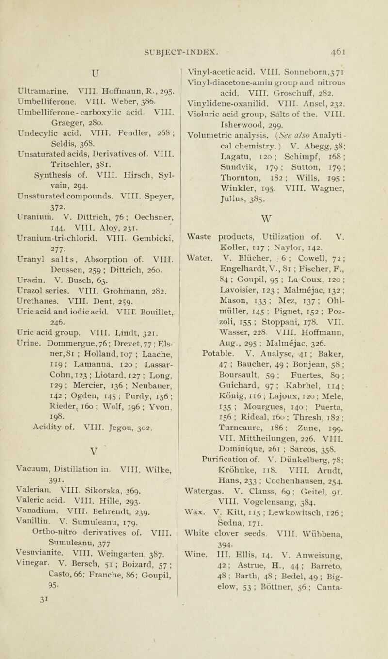 u Ultramarine. VIII. Hoffmann, R., 295. Umbelliferone. VIII. Weber, 386. Umbelliferone-carboxylic acid. VIII. Graeger, 280. Undecylic acid. VIII. Fendler, 268 ; Seldis, 368. Unsaturated acids, Deriv^atives of. VIII. Tritschler, 381. Synthesis of. VIII. Hirsch, Syl- vain, 294. Unsaturated compounds. VIII. Speyer, 372. Uranium. V. Dittrich, 76; Oechsner, 144. VIII. Aloy, 231. Uranium-tri-chlorid. VIII. Gembicki, 277. Uranyl salts, Absorption of. VIII. Deussen, 259 ; Dittrich, 260. Ura'/du. V. Busch, 63. Urazol series. VIII. Grohmann, 282. Urethanes. VIIL Dent, 2^9. Uric acid and iodic acid. VIII. Bouillet, 246. Uric acid group. VIII. Lindt, 321. Urine. Dommergue, 76; Drevet, 77 ; Eis- ner, 81 ; Holland, 107 ; Laache, 119; Lamanna, 120; Lassar- Cohn, 123 ; Liotard, 127 ; Long, 129; Mercier, 136; Neubauer, 142 ; Ogden, 145 ; Purdy, 156 ; Rieder, 160 ; Wolf, 196 ; Yvon, 198. Acidity of. VIII. Jegou, 302. ' Vacuum, Distillation in. VIII. Wilke, 391- Valerian. VIII. Sikorska, 369. Valeric acid. VIII. Hille, 293. Vanadium. VIII. Behrendt, 239. Vanillin. V. Sumuleanu, 179. Ortho-nitro derivativ'es of. VIII. Sumuleanu, 377 Vesuvianite. VIII. Weingarten, 387. Vinegar. V. Bersch. ,51; Boizard, 57; Casto, 66; F'ranche, 86; Goupil, 95. Vinyl-acetic acid. VIIL Sonneborn,3 71 Vinyl-diacetone-amin group and nitrous acid. VIII. Groschuff, 282. Vinylidene-oxanilid. VIII. Ansel, 232. Violuric acid group. Salts of the. VIII. Isherwood, 299. Volumetric analysis. [See also Analyti- cal chemistry.) V. Abegg, 38; Ivagatu, 120; Schimpf, 168; Sundvik, 179; Sutton, 179; Thornton, 182 ; Wills, 195 ; Winkler, 195. VIII. Wagner, Julius, 385. Waste products. Utilization of. V. Roller, 117 ; Naylor, 142. Water. V. Bliicher, , 6 ; Cowell, 72 ; Engelhardt, V., 81 ; Fischer, F., 84 ; Goupil, 95 ; La Coux, 120 ; Lavoisier, 123 ; Malmejac, 132 ; Mason, 133 ; Mez, 137 ; Ohl- miiller, 145 ; Pignet, 152 ; Poz- zoli, 155 ; Stoppani, 178. VII. Wasser, 228. VIII. Hoffmann, Aug., 295 ; Malmejac, 326. Potable. V. Analyse, 41 ; Baker, 47 ; Baucher, 49 ; Bonjean, 58 ; Bounsault, 59 ; Fuertes, 89 ; Guichard, 97; Kabrhel, 114; Kdnig, 116 ; Lajoux, 120; Mele, 135 ; Mourgues, 140; Puerta, 156 ; Rideal, 160 ; Thresh, 182 ; Turneaure, 186; Zune, 199. Vn. Mittheilungen, 226. VIII, Dominique, 261 ; Sarcos, 358. Purification of. V. Diiukelberg, 78; Krohnke, 118. VIII. Arndt, Hans, 233 ; Cochenhausen, 254. Watergas. V. Clauss, 69; Geitel, 91. VIIL Vogelensang, 384. Wax. V. Kitt, 115 ; Lewkowitsch, 126 ; Sedna, 171. White clover .seeds. VIII. Wiibbena, 394- Wine. III. Ellis, 14, V, Anweisung, 42; Astrue, H., 44; Barreto, 48 ; Barth, 48 ; Bedel, 49 ; Big- elow, 53 ; Bottner, 56 ; Canta- 31