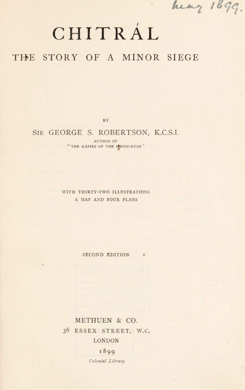 4x^2 / chitrAl TH’E STORY OF A MINOR SIEGE Sir GEORGE S. ROBERTSON, K.C.S.I. AUTHOR OF “the kafirs of the fJMndu-kush” WITH THIRTY-TWO ILLUSTRATIONS A MAP AND FOUR PLANS SECOND EDITION METHUEN & CO. 36 ESSEX STREET, W.C. LONDON 1 8 99 Colonial Library