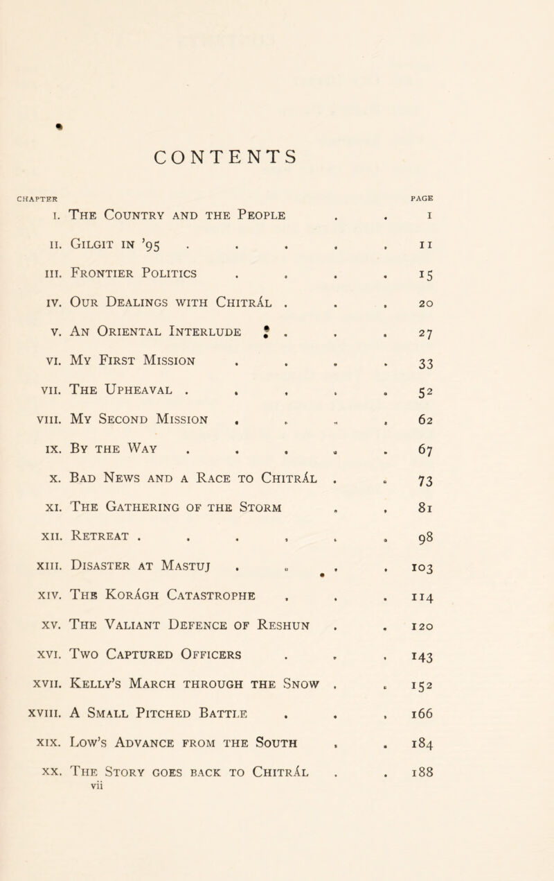 CONTENTS CHAPTER i. The Country and the People ii. Gilgit in ’95 hi. Frontier Politics iv. Our Dealings with ChitrAl . v. An Oriental Interlude * . vi. My First Mission vii. The Upheaval . viii. My Second Mission . ix. By the Way . x. Bad News and a Race to ChitrAl . xi. The Gathering of the Storm xii. Retreat . xiii. Disaster at Mastuj xiv. The KorAgh Catastrophe xv. The Valiant Defence of Reshun xvi. Two Captured Officers xvii. Kelly’s March through the Snow xviii. A Small Pitched Battle xix. Low’s Advance from the South xx. The Story goes back to ChitrAl vii PAGE . I . II 15 , 20 27 33 52 , 62 - 67 73 , 81 • 98 ♦ 103 . 114 . 120 143 152 , 166 . 184 188