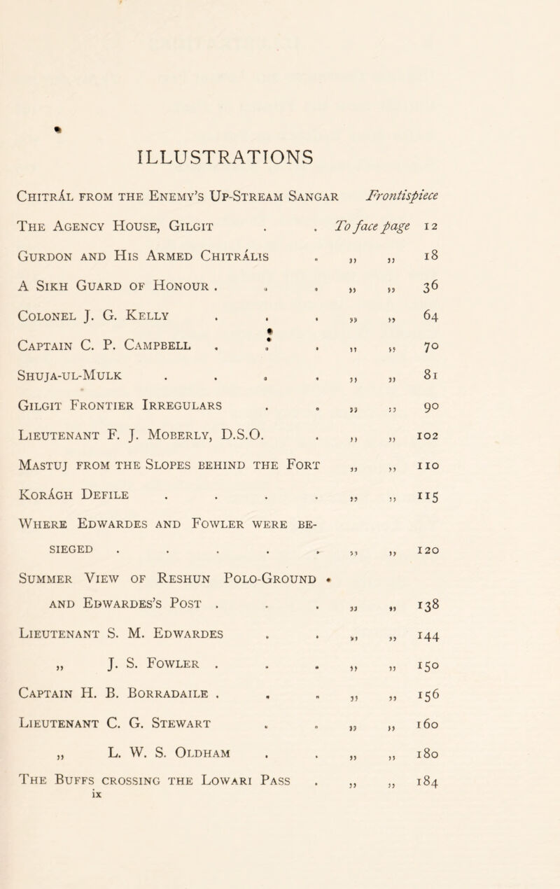ILLUSTRATIONS ChitrAl from the Enemy's Up-Stream Sangar Frontispiece * The Agency House, Gilgit Gurdon and His Armed ChitrAlis A Sikh Guard of Honour . Colonel J. G. Kelly Captain C. P. Campbell Shuja-ul-Mulk . Gilgit Frontier Irregulars Lieutenant F. J. Moberly, D.S.O. Mastuj from the Slopes behind the Fort KorAgh Defile .... Where Edwardes and Fowler were be- sieged . Summer View of Reshun Polo-Ground AND EbWARDES’S POST . Lieutenant S. M. Edwardes „ J. S. Fowler . Captain H. B. Borradaile . Lieutenant C. G. Stewart „ L. W. S. Oldham The Buffs crossing the Lowari Pass To face page 12 18 a » 33 It 3> Si) 33 33 J? 33 S3 1) 3} 33 )> )> J) S3 J) 53 3) 53 IS IS S3 S3 31 S3 33 33 36 64 70 81 90 102 110 nS 120 144 150 J56 160 180 184