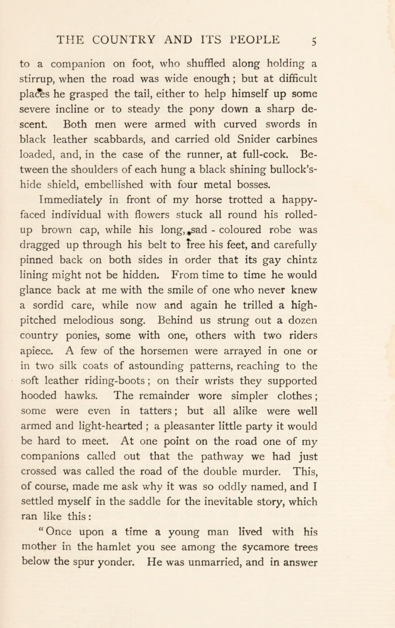 to a companion on foot, who shuffled along holding a stirrup, when the road was wide enough; but at difficult places he grasped the tail, either to help himself up some severe incline or to steady the pony down a sharp de- scent. Both men were armed with curved swords in black leather scabbards, and carried old Snider carbines loaded, and, in the case of the runner, at full-cock. Be- tween the shoulders of each hung a black shining bullock’s- hide shield, embellished with four metal bosses. Immediately in front of my horse trotted a happy- faced individual with flowers stuck all round his rolled- up brown cap, while his long,*sad - coloured robe was dragged up through his belt to tree his feet, and carefully pinned back on both sides in order that its gay chintz lining might not be hidden. From time to time he would glance back at me with the smile of one who never knew a sordid care, while now and again he trilled a high- pitched melodious song. Behind us strung out a dozen country ponies, some with one, others with two riders apiece. A few of the horsemen were arrayed in one or in two silk coats of astounding patterns, reaching to the soft leather riding-boots; on their wrists they supported hooded hawks. The remainder wore simpler clothes; some were even in tatters; but all alike were well armed and light-hearted ; a pleasanter little party it would be hard to meet. At one point on the road one of my companions called out that the pathway we had just crossed was called the road of the double murder. This, of course, made me ask why it was so oddly named, and I settled myself in the saddle for the inevitable story, which ran like this: “ Once upon a time a young man lived with his mother in the hamlet you see among the sycamore trees below the spur yonder. He was unmarried, and in answer