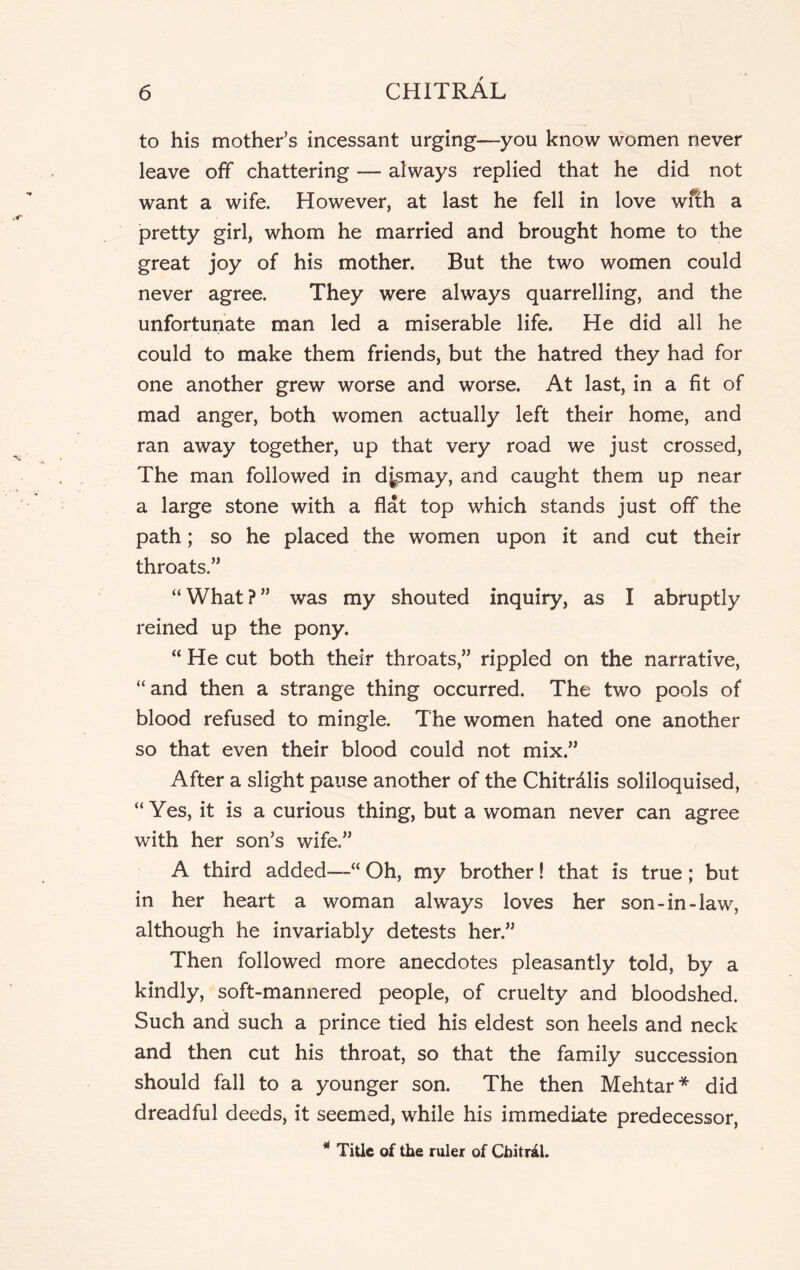 to his mother’s incessant urging—you know women never leave off chattering — always replied that he did not want a wife. However, at last he fell in love with a pretty girl, whom he married and brought home to the great joy of his mother. But the two women could never agree. They were always quarrelling, and the unfortunate man led a miserable life. He did all he could to make them friends, but the hatred they had for one another grew worse and worse. At last, in a fit of mad anger, both women actually left their home, and ran away together, up that very road we just crossed, The man followed in dismay, and caught them up near a large stone with a flat top which stands just off the path; so he placed the women upon it and cut their throats.” “ What ? ” was my shouted inquiry, as I abruptly reined up the pony. “ He cut both their throats,” rippled on the narrative, “and then a strange thing occurred. The two pools of blood refused to mingle. The women hated one another so that even their blood could not mix.” After a slight pause another of the Chitrdlis soliloquised, “Yes, it is a curious thing, but a woman never can agree with her son’s wife.” A third added—“ Oh, my brother! that is true ; but in her heart a woman always loves her son-in-law, although he invariably detests her.” Then followed more anecdotes pleasantly told, by a kindly, soft-mannered people, of cruelty and bloodshed. Such and such a prince tied his eldest son heels and neck and then cut his throat, so that the family succession should fall to a younger son. The then Mehtar* did dreadful deeds, it seemed, while his immediate predecessor, * Title of the ruler of Chitral.