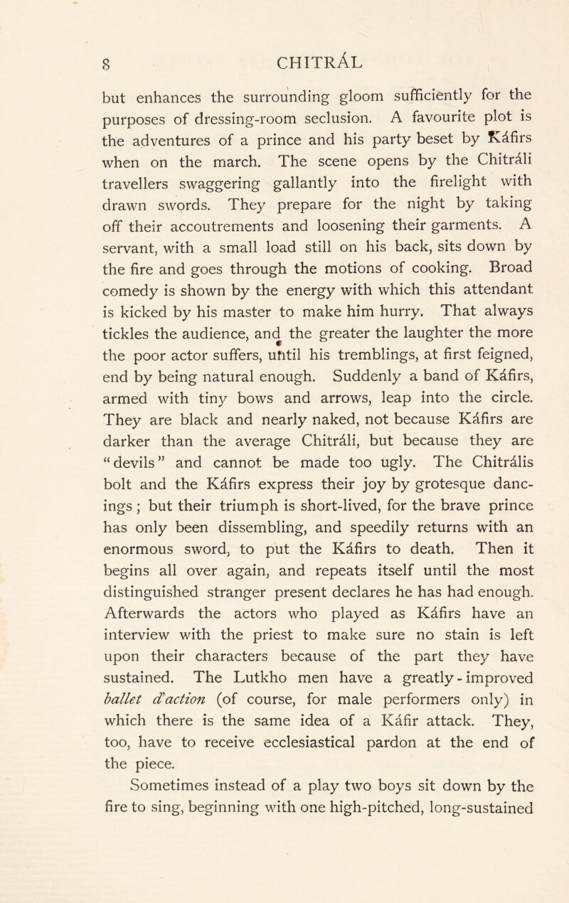 but enhances the surrounding gloom sufficiently for the purposes of dressing-room seclusion. A favourite plot is the adventures of a prince and his party beset by fCdfirs when on the march. The scene opens by the Chitr^li travellers swaggering gallantly into the firelight with drawn swords. They prepare for the night by taking off their accoutrements and loosening their garments. A servant, with a small load still on his back, sits down by the fire and goes through the motions of cooking. Broad comedy is shown by the energy with which this attendant is kicked by his master to make him hurry. That always tickles the audience, and the greater the laughter the more the poor actor suffers, until his tremblings, at first feigned, end by being natural enough. Suddenly a band of Kdfirs, armed with, tiny bows and arrows, leap into the circle. They are black and nearly naked, not because Kafirs are darker than the average Chitrdli, but because they are “devils” and cannot be made too ugly. The Chitrdlis bolt and the Kdfirs express their joy by grotesque danc- ings ; but their triumph is short-lived, for the brave prince has only been dissembling, and speedily returns with an enormous sword, to put the Kdfirs to death. Then it begins all over again, and repeats itself until the most distinguished stranger present declares he has had enough. Afterwards the actors who played as Kdfirs have an interview with the priest to make sure no stain is left upon their characters because of the part they have sustained. The Lutkho men have a greatly - improved ballet daction (of course, for male performers only) in which there is the same idea of a Kafir attack. They, too, have to receive ecclesiastical pardon at the end of the piece. Sometimes instead of a play two boys sit down by the fire to sing, beginning with one high-pitched, long-sustained