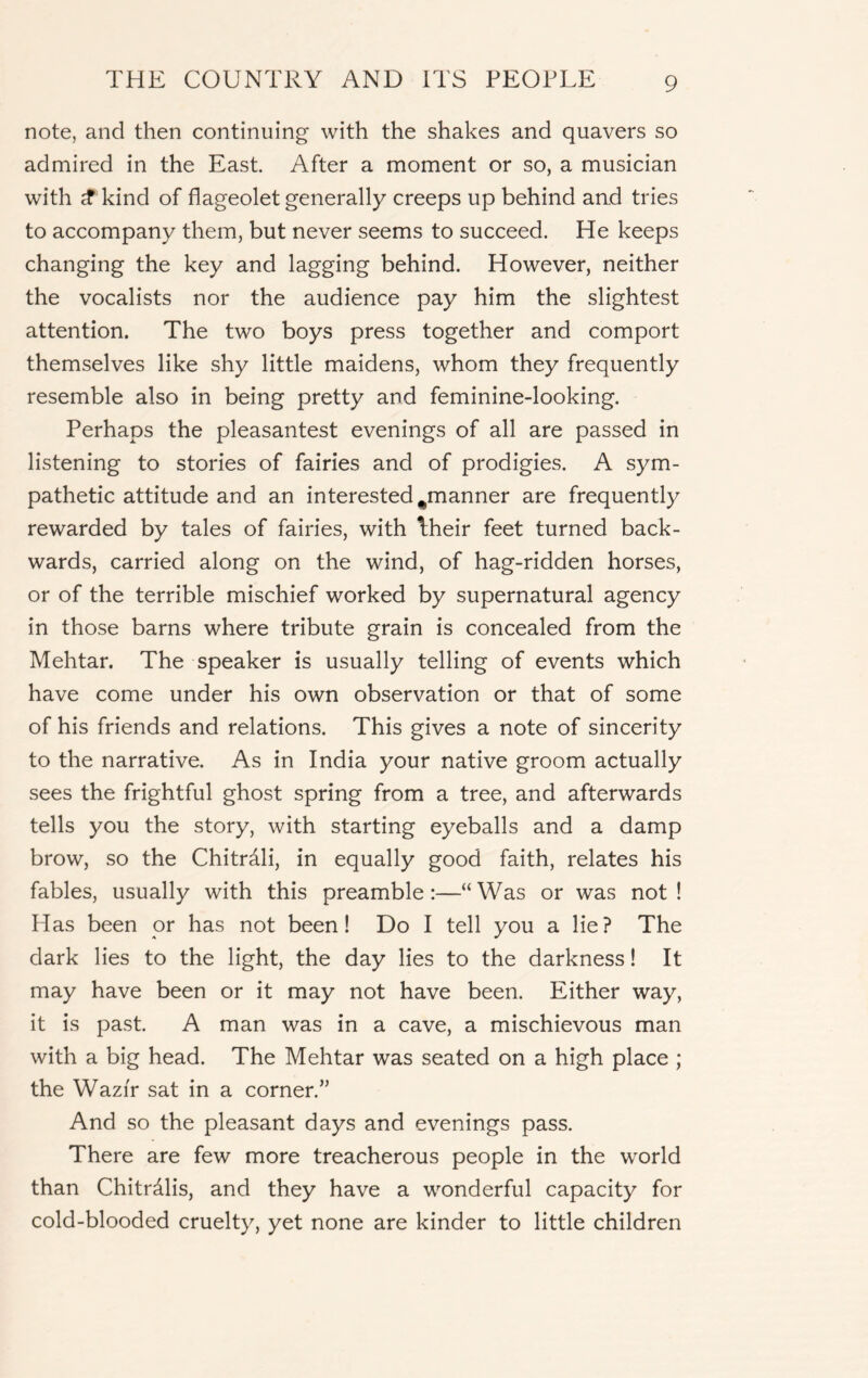 note, and then continuing with the shakes and quavers so admired in the East. After a moment or so, a musician with $ kind of flageolet generally creeps up behind and tries to accompany them, but never seems to succeed. He keeps changing the key and lagging behind. However, neither the vocalists nor the audience pay him the slightest attention. The two boys press together and comport themselves like shy little maidens, whom they frequently resemble also in being pretty and feminine-looking. Perhaps the pleasantest evenings of all are passed in listening to stories of fairies and of prodigies. A sym- pathetic attitude and an interested ^manner are frequently rewarded by tales of fairies, with bheir feet turned back- wards, carried along on the wind, of hag-ridden horses, or of the terrible mischief worked by supernatural agency in those barns where tribute grain is concealed from the Mehtar. The speaker is usually telling of events which have come under his own observation or that of some of his friends and relations. This gives a note of sincerity to the narrative. As in India your native groom actually sees the frightful ghost spring from a tree, and afterwards tells you the story, with starting eyeballs and a damp brow, so the Chitrdli, in equally good faith, relates his fables, usually with this preamble:—“Was or was not! Has been or has not been! Do I tell you a lie? The dark lies to the light, the day lies to the darkness! It may have been or it may not have been. Either way, it is past. A man was in a cave, a mischievous man with a big head. The Mehtar was seated on a high place ; the Wazir sat in a corner.” And so the pleasant days and evenings pass. There are few more treacherous people in the world than Chitrdlis, and they have a wonderful capacity for cold-blooded cruelty, yet none are kinder to little children