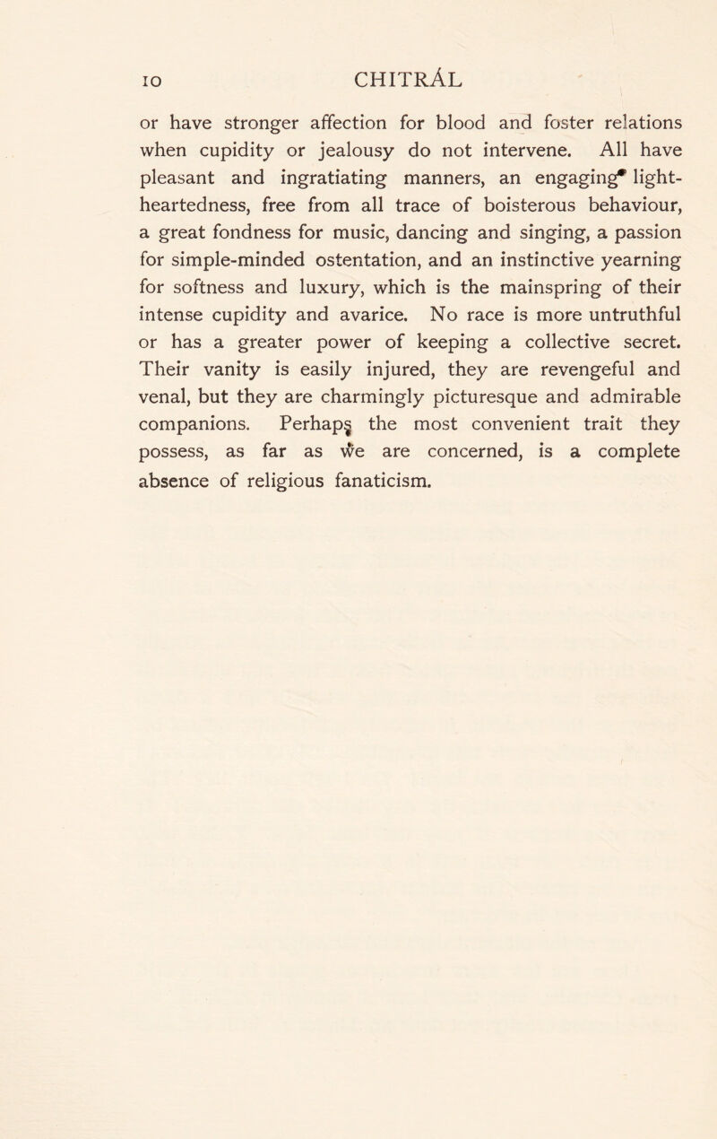 or have stronger affection for blood and foster relations when cupidity or jealousy do not intervene. All have pleasant and ingratiating manners, an engaging* light- heartedness, free from all trace of boisterous behaviour, a great fondness for music, dancing and singing, a passion for simple-minded ostentation, and an instinctive yearning for softness and luxury, which is the mainspring of their intense cupidity and avarice. No race is more untruthful or has a greater power of keeping a collective secret. Their vanity is easily injured, they are revengeful and venal, but they are charmingly picturesque and admirable companions. Perhaps the most convenient trait they possess, as far as we are concerned, is a complete absence of religious fanaticism.
