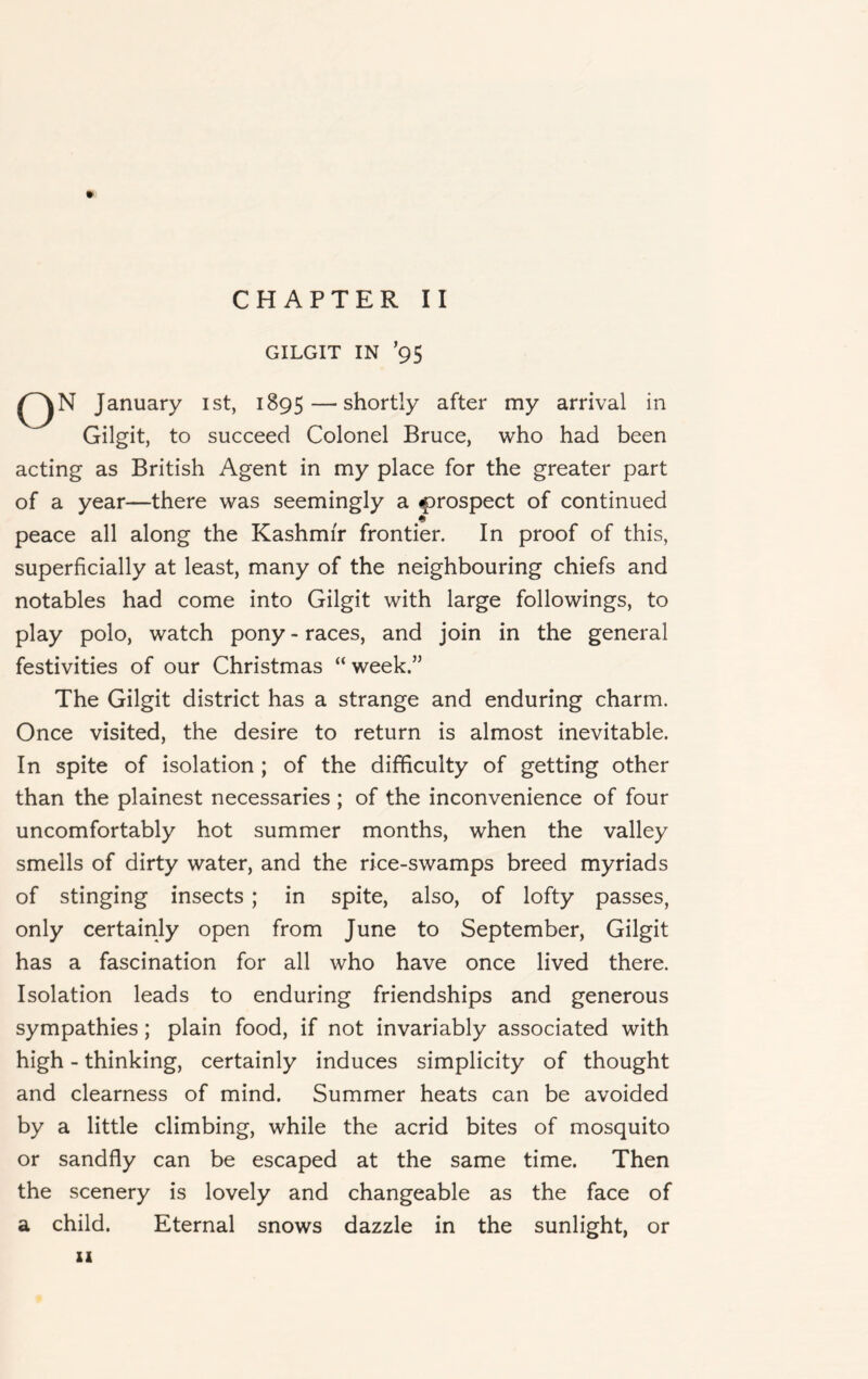GILGIT IN ’95 O N January ist, 1895 — shortly after my arrival in Gilgit, to succeed Colonel Bruce, who had been acting as British Agent in my place for the greater part of a year—there was seemingly a prospect of continued peace all along the Kashmir frontier. In proof of this, superficially at least, many of the neighbouring chiefs and notables had come into Gilgit with large followings, to play polo, watch pony - races, and join in the general festivities of our Christmas “ week.” The Gilgit district has a strange and enduring charm. Once visited, the desire to return is almost inevitable. In spite of isolation ; of the difficulty of getting other than the plainest necessaries ; of the inconvenience of four uncomfortably hot summer months, when the valley smells of dirty water, and the rice-swamps breed myriads of stinging insects ; in spite, also, of lofty passes, only certainly open from June to September, Gilgit has a fascination for all who have once lived there. Isolation leads to enduring friendships and generous sympathies; plain food, if not invariably associated with high - thinking, certainly induces simplicity of thought and clearness of mind. Summer heats can be avoided by a little climbing, while the acrid bites of mosquito or sandfly can be escaped at the same time. Then the scenery is lovely and changeable as the face of a child. Eternal snows dazzle in the sunlight, or XI