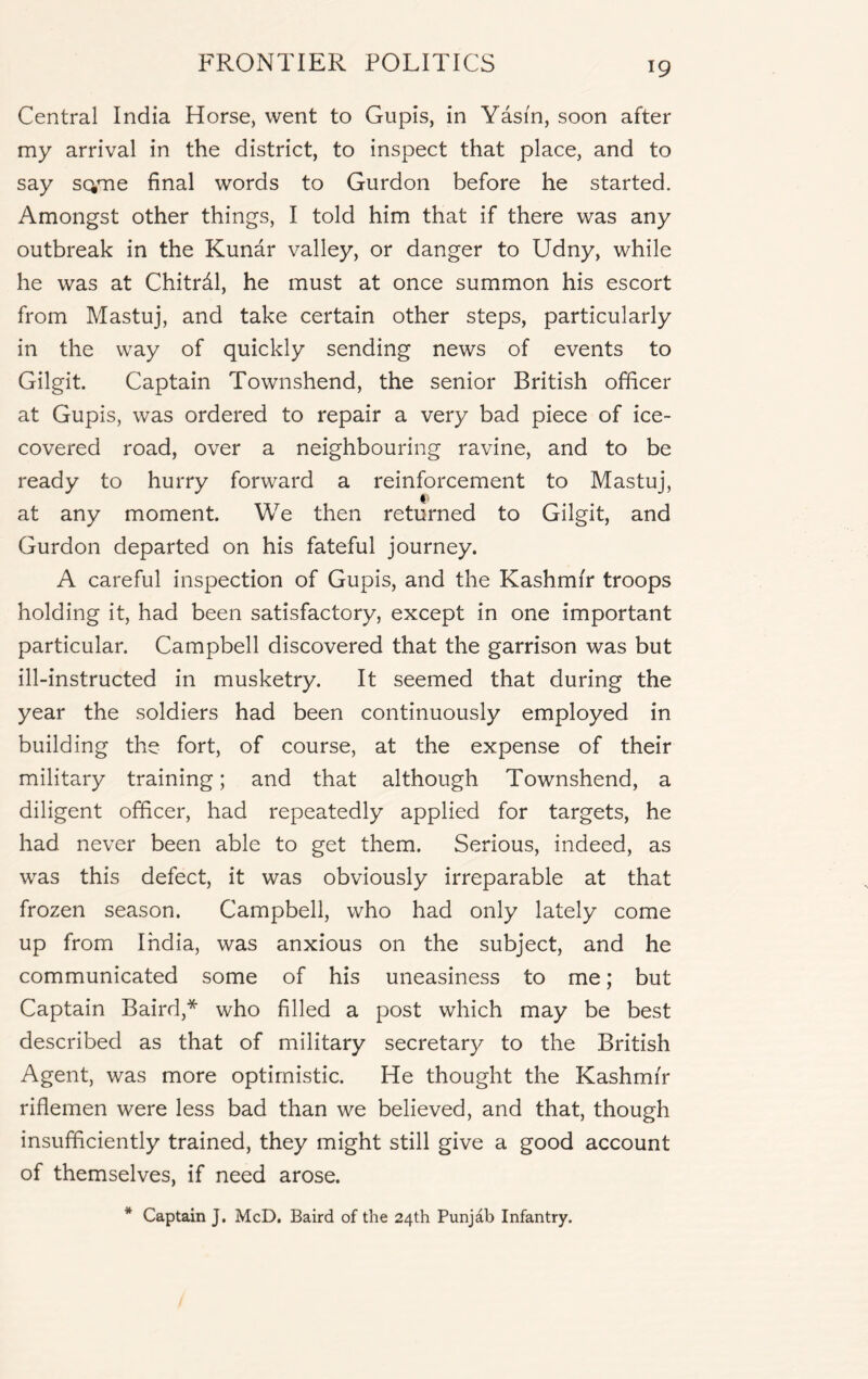 Central India Horse, went to Gupis, in Yasi'n, soon after my arrival in the district, to inspect that place, and to say scyne final words to Gurdon before he started. Amongst other things, I told him that if there was any outbreak in the Kunar valley, or danger to Udny, while he was at Chitrdl, he must at once summon his escort from Mastuj, and take certain other steps, particularly in the way of quickly sending news of events to Gilgit. Captain Townshend, the senior British officer at Gupis, was ordered to repair a very bad piece of ice- covered road, over a neighbouring ravine, and to be ready to hurry forward a reinforcement to Mastuj, at any moment. We then returned to Gilgit, and Gurdon departed on his fateful journey. A careful inspection of Gupis, and the Kashmir troops holding it, had been satisfactory, except in one important particular. Campbell discovered that the garrison was but ill-instructed in musketry. It seemed that during the year the soldiers had been continuously employed in building the fort, of course, at the expense of their military training; and that although Townshend, a diligent officer, had repeatedly applied for targets, he had never been able to get them. Serious, indeed, as was this defect, it was obviously irreparable at that frozen season. Campbell, who had only lately come up from India, was anxious on the subject, and he communicated some of his uneasiness to me; but Captain Baird,* who filled a post which may be best described as that of military secretary to the British Agent, was more optimistic. He thought the Kashmir riflemen were less bad than we believed, and that, though insufficiently trained, they might still give a good account of themselves, if need arose. * Captain J. McD. Baird of the 24th Punjab Infantry.