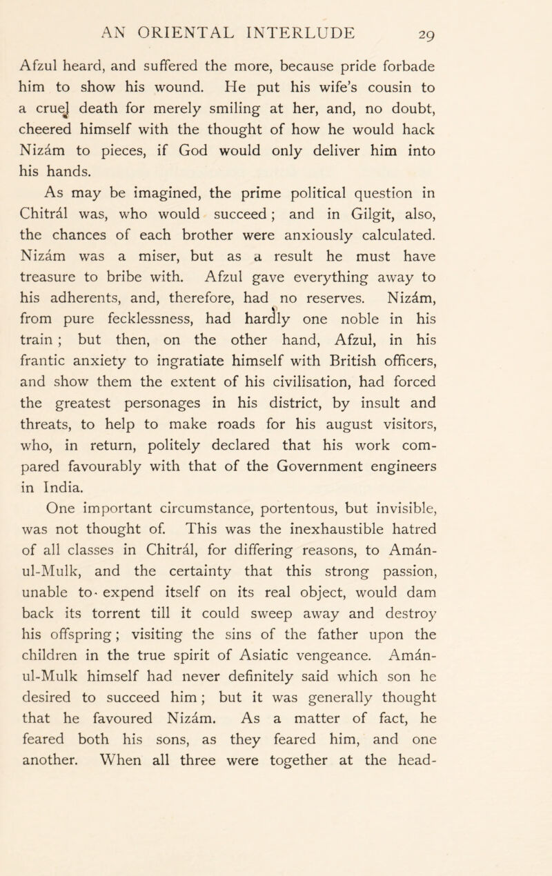Afzul heard, and suffered the more, because pride forbade him to show his wound. He put his wife’s cousin to a cruej death for merely smiling at her, and, no doubt, cheered himself with the thought of how he would hack Nizam to pieces, if God would only deliver him into his hands. As may be imagined, the prime political question in Chitrdl was, who would succeed; and in Gilgit, also, the chances of each brother were anxiously calculated. Nizam was a miser, but as a result he must have treasure to bribe with. Afzul gave everything away to his adherents, and, therefore, had no reserves. Nizdm, from pure fecklessness, had hardly one noble in his train ; but then, on the other hand, Afzul, in his frantic anxiety to ingratiate himself with British officers, and show them the extent of his civilisation, had forced the greatest personages in his district, by insult and threats, to help to make roads for his august visitors, who, in return, politely declared that his work com- pared favourably with that of the Government engineers in India. One important circumstance, portentous, but invisible, was not thought of. This was the inexhaustible hatred of all classes in Chitral, for differing reasons, to Amdn- ul-Mulk, and the certainty that this strong passion, unable to> expend itself on its real object, would dam back its torrent till it could sweep away and destroy his offspring; visiting the sins of the father upon the children in the true spirit of Asiatic vengeance. Amin- ul-Mulk himself had never definitely said which son he desired to succeed him; but it was generally thought that he favoured Nizdm. As a matter of fact, he feared both his sons, as they feared him, and one another. When all three were together at the head-